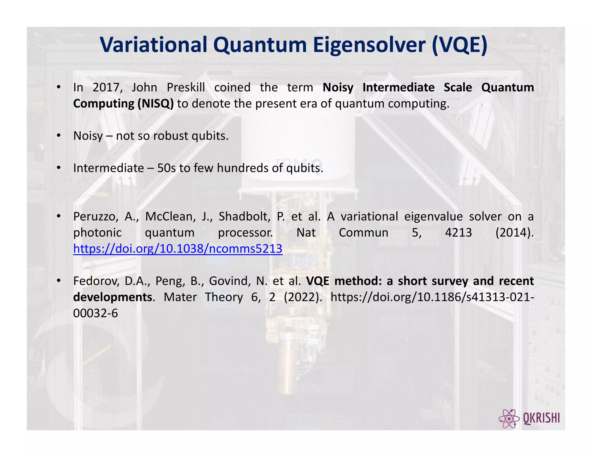 • In 2017, John Preskill coined the term Noisy Intermediate Scale Quantum
Computing (NISQ) to denote the present era of quantum computing.
• Noisy – not so robust qubits.
• Intermediate – 50s to few hundreds of qubits.
• Peruzzo, A., McClean, J., Shadbolt, P. et al. A variational eigenvalue solver on a
photonic quantum processor. Nat Commun 5, 4213 (2014).
https://doi.org/10.1038/ncomms5213
• Fedorov, D.A., Peng, B., Govind, N. et al. VQE method: a short survey and recent
developments. Mater Theory 6, 2 (2022). https://doi.org/10.1186/s41313-021-
00032-6
Variational Quantum Eigensolver (VQE)
 