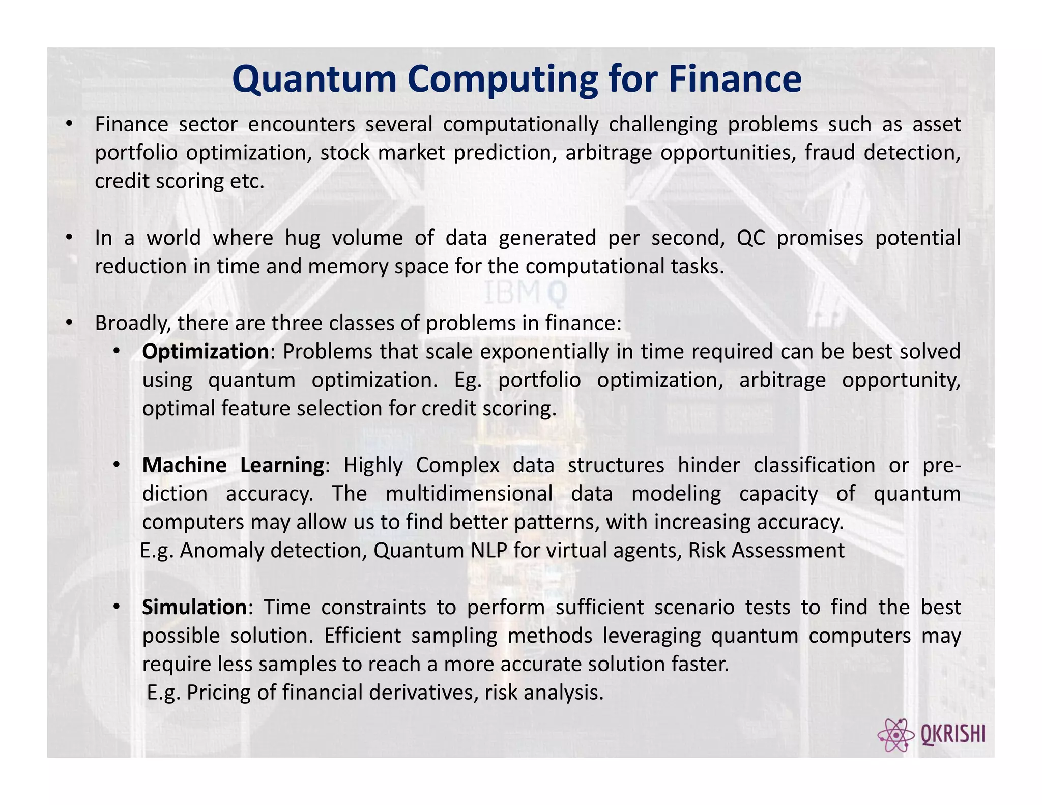 Quantum Computing for Finance
• Finance sector encounters several computationally challenging problems such as asset
portfolio optimization, stock market prediction, arbitrage opportunities, fraud detection,
credit scoring etc.
• In a world where hug volume of data generated per second, QC promises potential
reduction in time and memory space for the computational tasks.
• Broadly, there are three classes of problems in finance:
• Optimization: Problems that scale exponentially in time required can be best solved
using quantum optimization. Eg. portfolio optimization, arbitrage opportunity,
optimal feature selection for credit scoring.
• Machine Learning: Highly Complex data structures hinder classification or pre-
diction accuracy. The multidimensional data modeling capacity of quantum
computers may allow us to find better patterns, with increasing accuracy.
E.g. Anomaly detection, Quantum NLP for virtual agents, Risk Assessment
• Simulation: Time constraints to perform sufficient scenario tests to find the best
possible solution. Efficient sampling methods leveraging quantum computers may
require less samples to reach a more accurate solution faster.
E.g. Pricing of financial derivatives, risk analysis.
 
