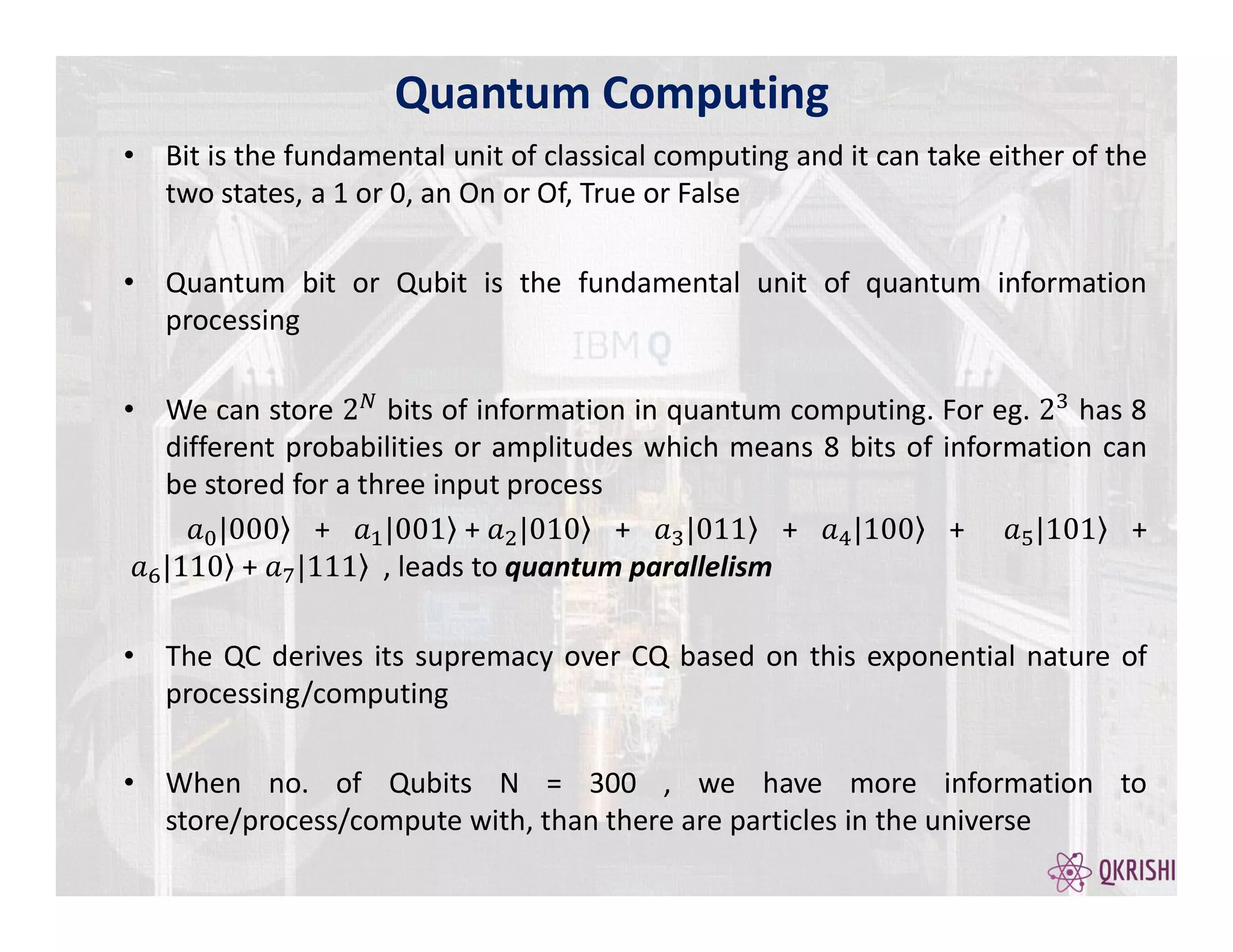 • Bit is the fundamental unit of classical computing and it can take either of the
two states, a 1 or 0, an On or Of, True or False
• Quantum bit or Qubit is the fundamental unit of quantum information
processing
• We can store bits of information in quantum computing. For eg. has 8
different probabilities or amplitudes which means 8 bits of information can
be stored for a three input process
+ + + + + +
+ , leads to quantum parallelism
• The QC derives its supremacy over CQ based on this exponential nature of
processing/computing
• When no. of Qubits N = 300 , we have more information to
store/process/compute with, than there are particles in the universe
Quantum Computing
 