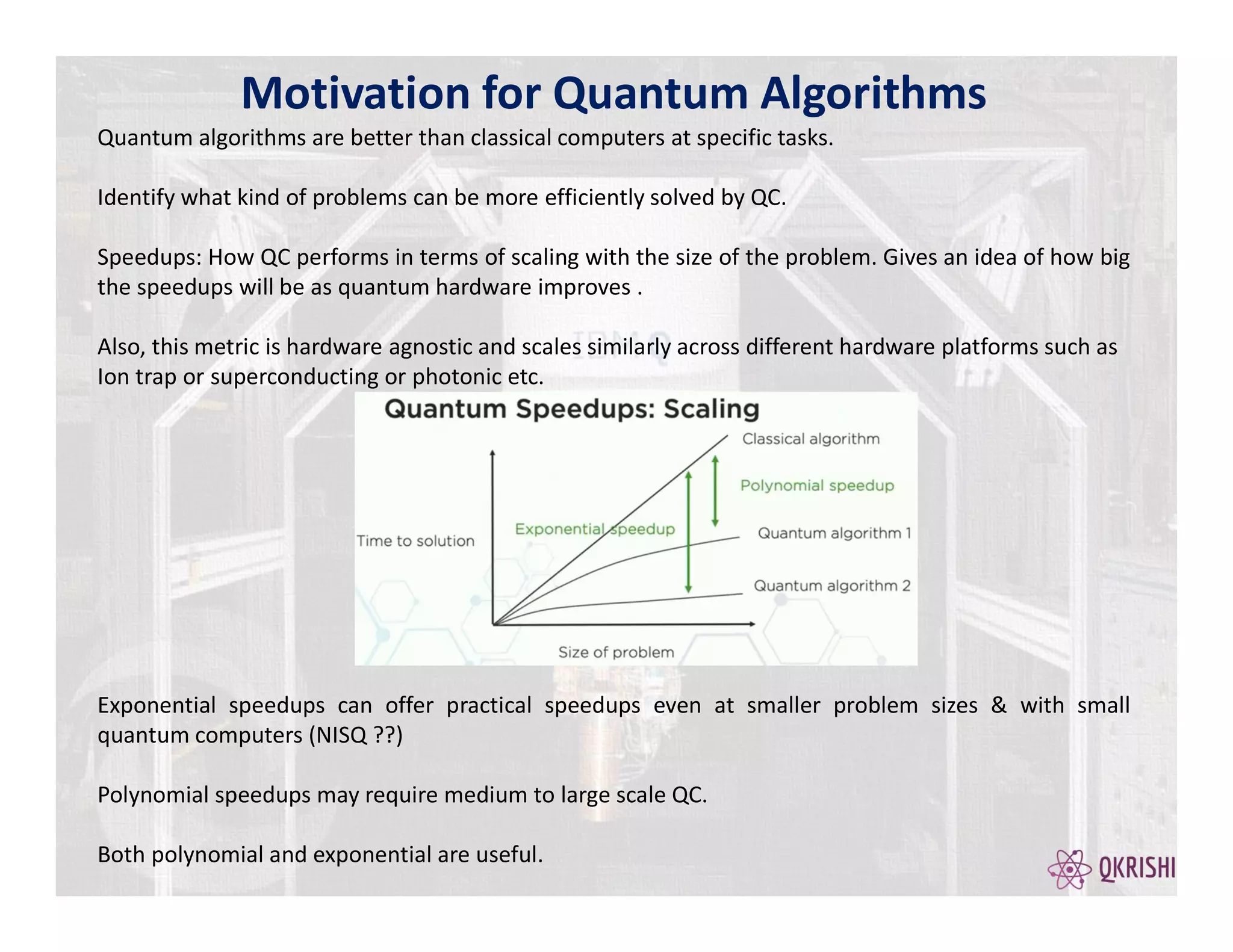 Motivation for Quantum Algorithms
Quantum algorithms are better than classical computers at specific tasks.
Identify what kind of problems can be more efficiently solved by QC.
Speedups: How QC performs in terms of scaling with the size of the problem. Gives an idea of how big
the speedups will be as quantum hardware improves .
Also, this metric is hardware agnostic and scales similarly across different hardware platforms such as
Ion trap or superconducting or photonic etc.
Exponential speedups can offer practical speedups even at smaller problem sizes & with small
quantum computers (NISQ ??)
Polynomial speedups may require medium to large scale QC.
Both polynomial and exponential are useful.
 