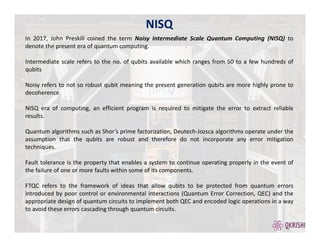 NISQ
In 2017, John Preskill coined the term Noisy Intermediate Scale Quantum Computing (NISQ) to
denote the present era of quantum computing.
Intermediate scale refers to the no. of qubits available which ranges from 50 to a few hundreds of
qubits
Noisy refers to not so robust qubit meaning the present generation qubits are more highly prone to
decoherence.
NISQ era of computing, an efficient program is required to mitigate the error to extract reliable
results.
Quantum algorithms such as Shor’s prime factorization, Deutech-Jozsca algorithms operate under the
assumption that the qubits are robust and therefore do not incorporate any error mitigation
techniques.
Fault tolerance is the property that enables a system to continue operating properly in the event of
the failure of one or more faults within some of its components.
FTQC refers to the framework of ideas that allow qubits to be protected from quantum errors
introduced by poor control or environmental interactions (Quantum Error Correction, QEC) and the
appropriate design of quantum circuits to implement both QEC and encoded logic operations in a way
to avoid these errors cascading through quantum circuits.
 