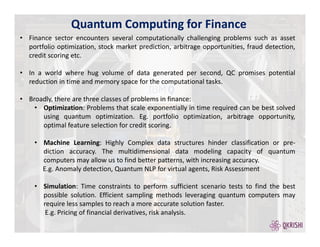 Quantum Computing for Finance
• Finance sector encounters several computationally challenging problems such as asset
portfolio optimization, stock market prediction, arbitrage opportunities, fraud detection,
credit scoring etc.
• In a world where hug volume of data generated per second, QC promises potential
reduction in time and memory space for the computational tasks.
• Broadly, there are three classes of problems in finance:
• Optimization: Problems that scale exponentially in time required can be best solved
using quantum optimization. Eg. portfolio optimization, arbitrage opportunity,
optimal feature selection for credit scoring.
• Machine Learning: Highly Complex data structures hinder classification or pre-
diction accuracy. The multidimensional data modeling capacity of quantum
computers may allow us to find better patterns, with increasing accuracy.
E.g. Anomaly detection, Quantum NLP for virtual agents, Risk Assessment
• Simulation: Time constraints to perform sufficient scenario tests to find the best
possible solution. Efficient sampling methods leveraging quantum computers may
require less samples to reach a more accurate solution faster.
E.g. Pricing of financial derivatives, risk analysis.
 