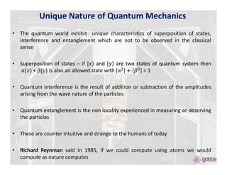 • The quantum world exhibit unique characteristics of superposition of states,
interference and entanglement which are not to be observed in the classical
sense
• Superposition of states – if and are two states of quantum system then
+ s also an allowed state with = 1
• Quantum interference is the result of addition or subtraction of the amplitudes
arising from the wave nature of the particles
• Quantum entanglement is the non locality experienced in measuring or observing
the particles
• These are counter intuitive and strange to the humans of today
• Richard Feynman said in 1985, if we could compute using atoms we would
compute as nature computes
Unique Nature of Quantum Mechanics
 