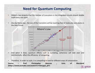 • Moore’s law projects that the number of transistors in the integrated circuits should double
itself every two years
• Also by Morse law , the size of the transistors will be reaching that of molecules and atoms in
the near future
• And when it does, quantum effects such as tunneling, coherence will take over and
detrimentally affect the efficiency of computing
• Therefore, In order to scale, it is compelling to look for different ways of computation
Source : Prof. Christopher Monroe , Univ. of Maryland
(https://www.youtube.com/watch?v=Y3mcgq3_yEY)
Need for Quantum Computing
 