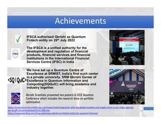 https://economictimes.indiatimes.com/news/india/integration-with-the-global-markets-and-supply-chain-is-our-major-agenda-
pm-at-gift-city/articleshow/93217108.cms
https://newspatrolling.com/ifsca-authorises-qkrishi-as-fintech-entity-for-quantum-finance/
34
IFSCA authorised Qkrishi as Quantum
Fintech entity on 29th July 2022
The IFSCA is a unified authority for the
development and regulation of financial
products, financial services and financial
institutions in the International Financial
Services Centre (IFSC) in India
We have set up a Quantum Centre of
Excellence at SRMIST, India's first such center
in a private university. SRM Qkrishi Center of
Excellence in Quantum Information and
Computing(SQQuIC) will bring academia and
industry together.
Achievements
Achievements
 