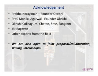 • Prabha Narayanan – Founder Qkrishi
• Prof. Monika Agarwal - Founder Qkrishi
• Qkrishi Colleagues: Chetan, Sree, Sangram
• JR: Ragavan
• Other experts from the field
• We are also open to joint proposal/collaboration,
skilling, internship!!!
Acknowledgement
 