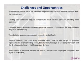 Quantum mechanical states are extremely fragile and require near absolute isolation from
the environment.
Creating such conditions require temperatures near absolute zero and shielding from
radiation.
Challenge only increases with increasing the size (number of qubits and the length of time
they must be coherent).
Thus, building quantum computers is expensive and difficult.
Requires contributions from many different fields, such as the design of quantum
algorithms and error correcting codes, the architecture design of the computer itself, and
the development of more reliable quantum devices.
Development of quantum versions of devices, architectures, languages, compilers, and
layers of abstraction.
Challenges and Opportunities
 