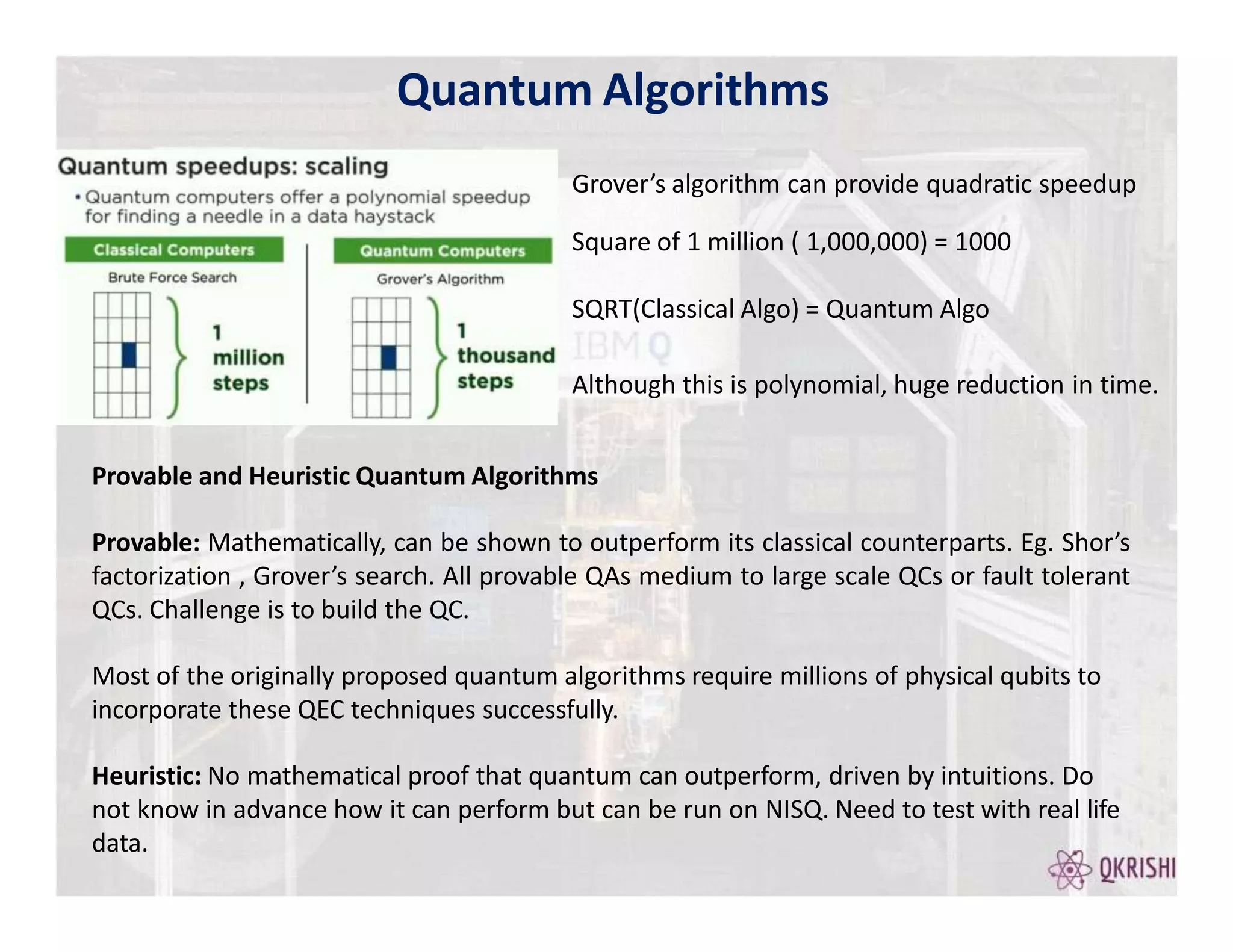Quantum Algorithms
Grover’s algorithm can provide quadratic speedup
Square of 1 million ( 1,000,000) = 1000
SQRT(Classical Algo) = Quantum Algo
Although this is polynomial, huge reduction in time.
Provable and Heuristic Quantum Algorithms
Provable: Mathematically, can be shown to outperform its classical counterparts. Eg. Shor’s
factorization , Grover’s search. All provable QAs medium to large scale QCs or fault tolerant
QCs. Challenge is to build the QC.
Most of the originally proposed quantum algorithms require millions of physical qubits to
incorporate these QEC techniques successfully.
Heuristic: No mathematical proof that quantum can outperform, driven by intuitions. Do
not know in advance how it can perform but can be run on NISQ. Need to test with real life
data.
 