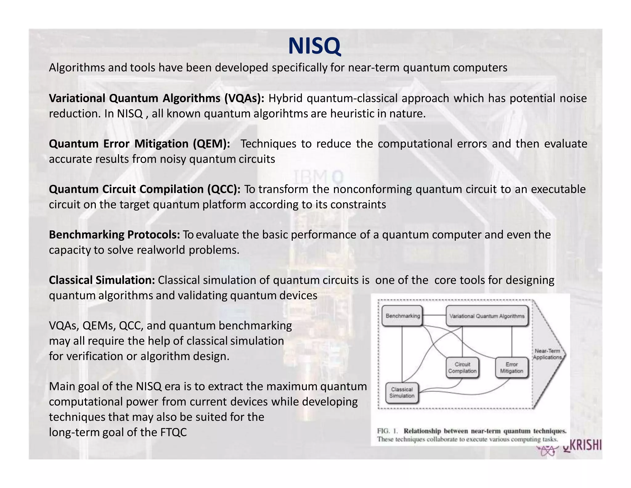 NISQ
Algorithms and tools have been developed specifically for near-term quantum computers
Variational Quantum Algorithms (VQAs): Hybrid quantum-classical approach which has potential noise
reduction. In NISQ , all known quantum algorihtms are heuristic in nature.
Quantum Error Mitigation (QEM): Techniques to reduce the computational errors and then evaluate
accurate results from noisy quantum circuits
Quantum Circuit Compilation (QCC): To transform the nonconforming quantum circuit to an executable
circuit on the target quantum platform according to its constraints
Benchmarking Protocols: Toevaluate the basic performance of a quantum computer and even the
capacity to solve realworld problems.
Classical Simulation: Classical simulation of quantum circuits is one of the core tools for designing
quantum algorithms and validating quantum devices
VQAs, QEMs, QCC, and quantum benchmarking
may all require the help of classical simulation
for verification or algorithm design.
Main goal of the NISQ era is to extract the maximum quantum
computational power from current devices while developing
techniques that may also be suited for the
long-term goal of the FTQC
 