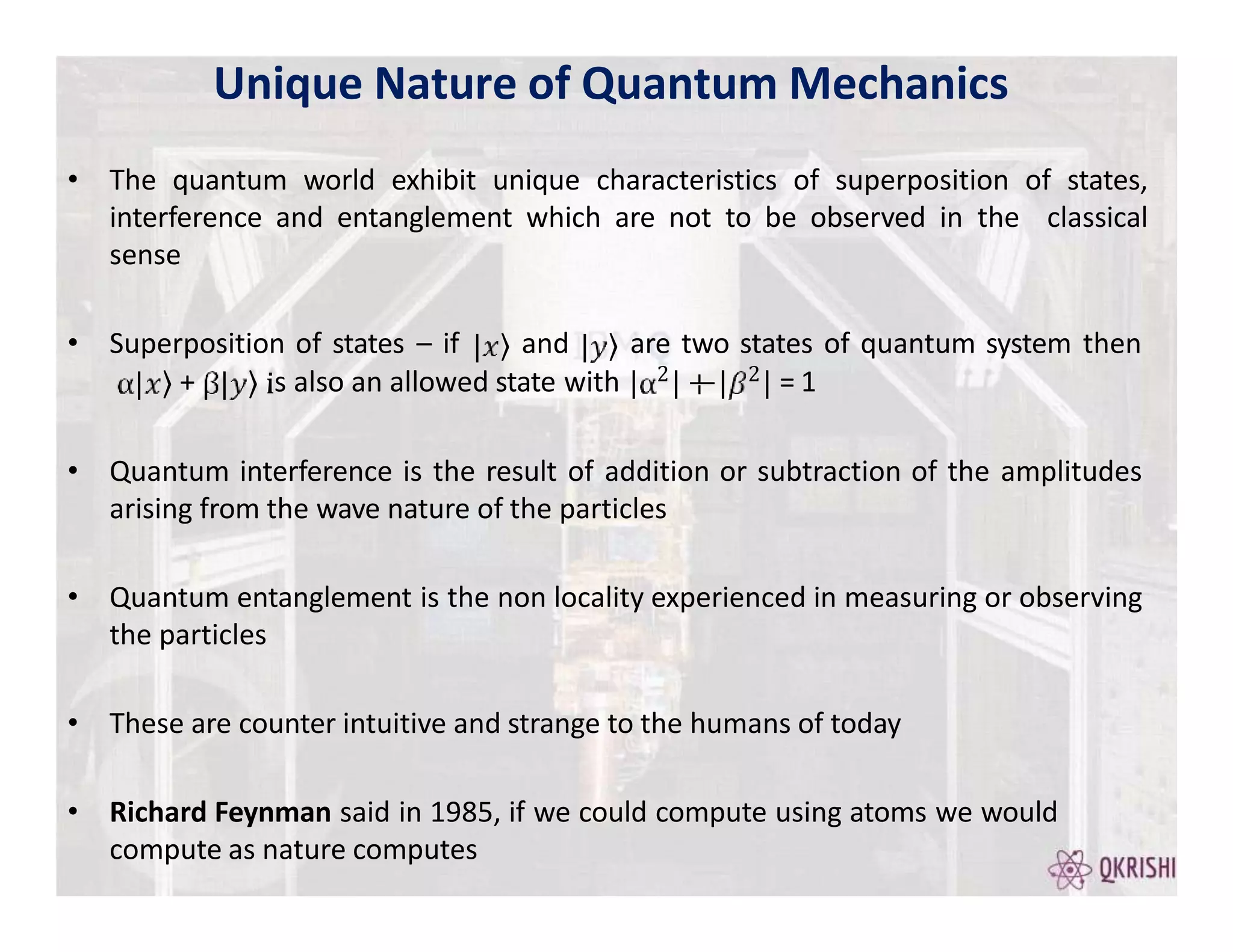 • The quantum world exhibit unique characteristics of superposition of states,
interference and entanglement which are not to be observed in the classical
sense
• Superposition of states – if and are two states of quantum system then
2 2
+ s also an allowed state with = 1
• Quantum interference is the result of addition or subtraction of the amplitudes
arising from the wave nature of the particles
• Quantum entanglement is the non locality experienced in measuring or observing
the particles
• These are counter intuitive and strange to the humans of today
• Richard Feynman said in 1985, if we could compute using atoms we would
compute as nature computes
Unique Nature of Quantum Mechanics
 
