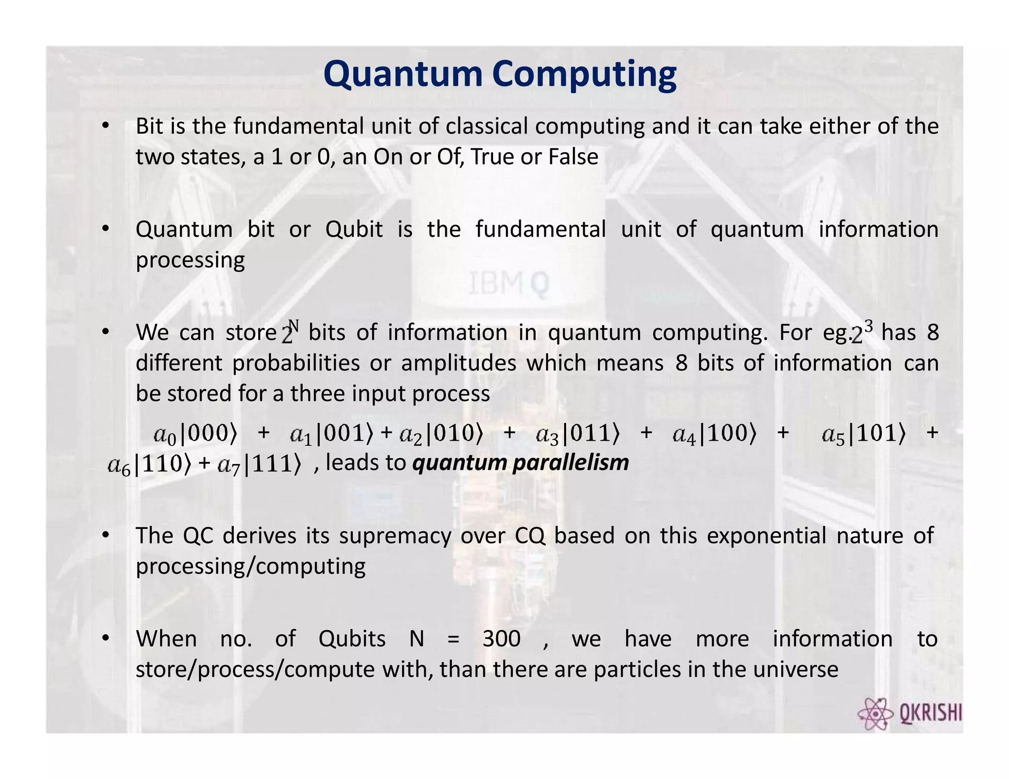 • Bit is the fundamental unit of classical computing and it can take either of the
two states, a 1 or 0, an On or Of, True or False
• Quantum bit or Qubit is the fundamental unit of quantum information
processing
• We can store N bits of information in quantum computing. For eg. 3 has 8
different probabilities or amplitudes which means 8 bits of information can
be stored for a three input process
0 1 2
+ + + 3 4 5
+ + +
6 7
+ , leads to quantum parallelism
• The QC derives its supremacy over CQ based on this exponential nature of
processing/computing
• When no. of Qubits N = 300 , we have more information to
store/process/compute with, than there are particles in the universe
Quantum Computing
 