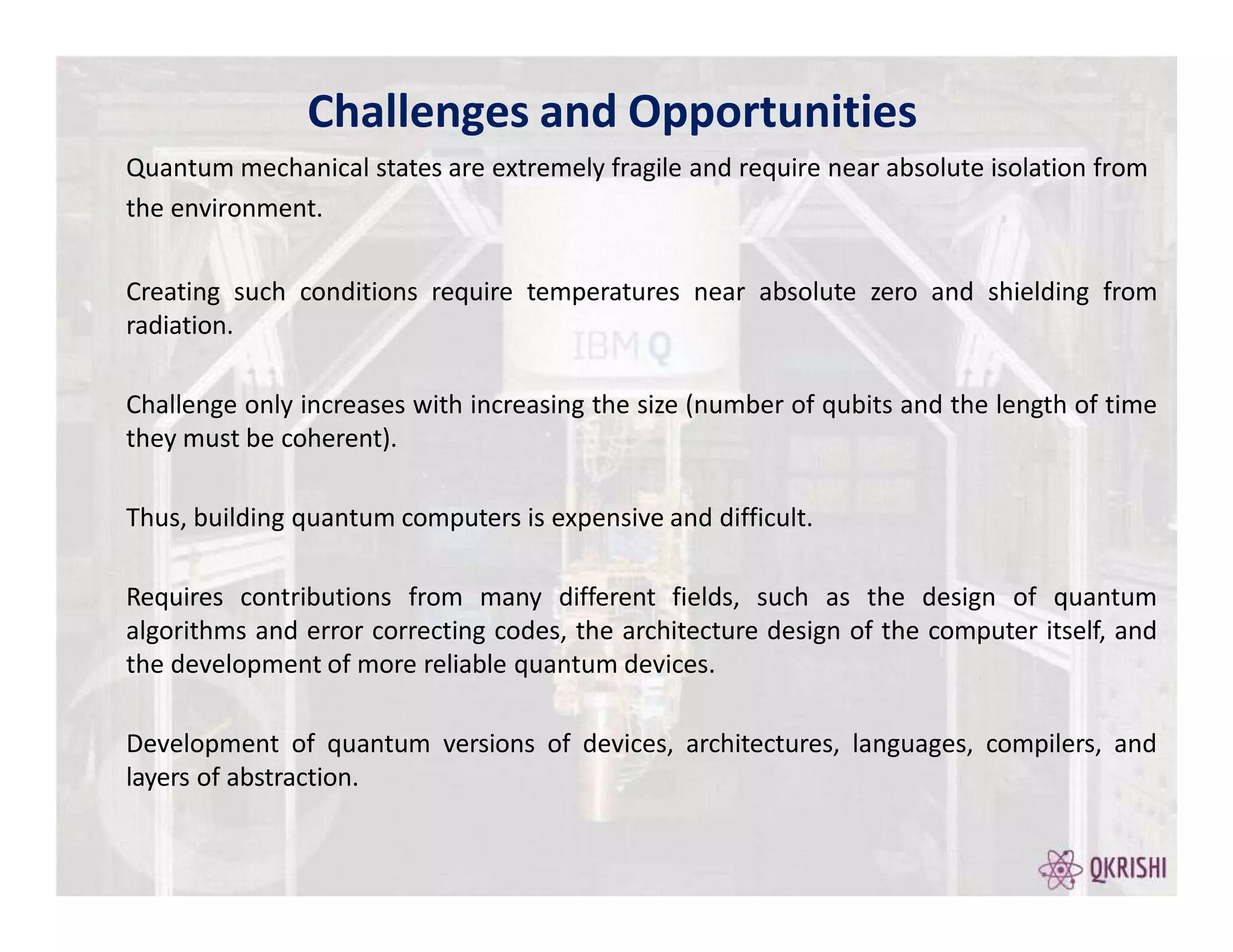 Creating such conditions require temperatures near absolute zero and shielding from
radiation.
Challenge only increases with increasing the size (number of qubits and the length of time
they must be coherent).
Thus, building quantum computers is expensive and difficult.
Requires contributions from many different fields, such as the design of quantum
algorithms and error correcting codes, the architecture design of the computer itself, and
the development of more reliable quantum devices.
Development of quantum versions of devices, architectures, languages, compilers, and
layers of abstraction.
Challenges and Opportunities
Quantum mechanical states are extremely fragile and require near absolute isolation from
the environment.
 