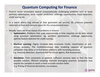 Quantum Computing for Finance
• Finance sector encounters several computationally challenging problems such as asset
portfolio optimization, stock market prediction, arbitrage opportunities, fraud detection,
credit scoring etc.
• In a world where hug volume of data generated per second, QC promises potential
reduction in time and memory space for the computational tasks.
• Broadly, there are three classes of problems in finance:
• Optimization: Problems that scale exponentially in time required can be best solved
using quantum optimization. Eg. portfolio optimization, arbitrage opportunity,
optimal feature selection for credit scoring.
• Machine Learning: Highly Complex data structures hinder classification or pre-
quantum
diction accuracy. The multidimensional data modeling capacity of
computers may allow us to find better patterns, with increasing accuracy.
E.g. Anomaly detection, Quantum NLP for virtual agents, Risk Assessment
• Simulation: Time constraints to perform sufficient scenario tests to find the best
possible solution. Efficient sampling methods leveraging quantum computers may
require less samples to reach a more accurate solution faster.
E.g. Pricing of financial derivatives, risk analysis.
 