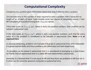 Computational Complexity
Complexity of a problem gives information about how long it takes to solve a problem.
T(n) denotes time or the number of steps required to solve a problem with n being the no.
length of no. of digits of input, there broadly exists two classes of complexity namely, P and
NP. Complexity is basically knowing how as n grows.
If the time scales as p, where k and p are positive numbers, then problem can be
solved in polynomial time.
If the time scales as n, where k and c are positive numbers, such that for every
value of n the problem is considered to be solvable in exponential time. Note: n is an
exponent here.
In classical computing, problems are tractable if it grows in polynomial time while intractable
if it grows exponentially and these problems are called easy and hard respectively.
If a problem can be solved in polynomial time it is considered to belonging to a class known
as P while that of exponential time it is called NP (non-deterministic polynomial).
Generally, it is believed that P is not equal to NP and that there are problems in NP but not in
P, which can be solved by quantum computers in polynomial time.
 