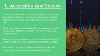 1. Accessible And Secure
Quantum AI prioritizes accessibility and security for all users.
Currently, the platform is free ...