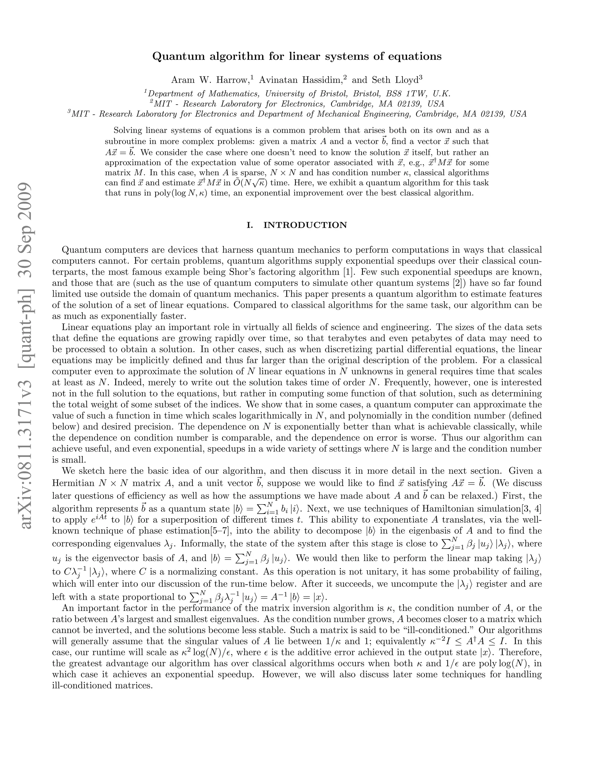 arXiv:0811.3171v3[quant-ph]30Sep2009 Quantum algorithm for linear systems of equations Aram W. Harrow,1 Avinatan Hassidim,2 and Seth Lloyd3 1 Department of Mathematics, University of Bristol, Bristol, BS8 1TW, U.K. 2 MIT - Research Laboratory for Electronics, Cambridge, MA 02139, USA 3 MIT - Research Laboratory for Electronics and Department of Mechanical Engineering, Cambridge, MA 02139, USA Solving linear systems of equations is a common problem that arises both on its own and as a subroutine in more complex problems: given a matrix A and a vector b, ﬁnd a vector x such that Ax = b. We consider the case where one doesn’t need to know the solution x itself, but rather an approximation of the expectation value of some operator associated with x, e.g., x† Mx for some matrix M. In this case, when A is sparse, N × N and has condition number κ, classical algorithms can ﬁnd x and estimate x† Mx in ˜O(N √ κ) time. Here, we exhibit a quantum algorithm for this task that runs in poly(log N, κ) time, an exponential improvement over the best classical algorithm. I. INTRODUCTION Quantum computers are devices that harness quantum mechanics to perform computations in ways that classical computers cannot. For certain problems, quantum algorithms supply exponential speedups over their classical coun- terparts, the most famous example being Shor’s factoring algorithm [1]. Few such exponential speedups are known, and those that are (such as the use of quantum computers to simulate other quantum systems [2]) have so far found limited use outside the domain of quantum mechanics. This paper presents a quantum algorithm to estimate features of the solution of a set of linear equations. Compared to classical algorithms for the same task, our algorithm can be as much as exponentially faster. Linear equations play an important role in virtually all ﬁelds of science and engineering. The sizes of the data sets that deﬁne the equations are growing rapidly over time, so that terabytes and even petabytes of data may need to be processed to obtain a solution. In other cases, such as when discretizing partial diﬀerential equations, the linear equations may be implicitly deﬁned and thus far larger than the original description of the problem. For a classical computer even to approximate the solution of N linear equations in N unknowns in general requires time that scales at least as N. Indeed, merely to write out the solution takes time of order N. Frequently, however, one is interested not in the full solution to the equations, but rather in computing some function of that solution, such as determining the total weight of some subset of the indices. We show that in some cases, a quantum computer can approximate the value of such a function in time which scales logarithmically in N, and polynomially in the condition number (deﬁned below) and desired precision. The dependence on N is exponentially better than what is achievable classically, while the dependence on condition number is comparable, and the dependence on error is worse. Thus our algorithm can achieve useful, and even exponential, speedups in a wide variety of settings where N is large and the condition number is small. We sketch here the basic idea of our algorithm, and then discuss it in more detail in the next section. Given a Hermitian N × N matrix A, and a unit vector b, suppose we would like to ﬁnd x satisfying Ax = b. (We discuss later questions of eﬃciency as well as how the assumptions we have made about A and b can be relaxed.) First, the algorithm represents b as a quantum state |b = N i=1 bi |i . Next, we use techniques of Hamiltonian simulation[3, 4] to apply eiAt to |b for a superposition of diﬀerent times t. This ability to exponentiate A translates, via the well- known technique of phase estimation[5–7], into the ability to decompose |b in the eigenbasis of A and to ﬁnd the corresponding eigenvalues λj. Informally, the state of the system after this stage is close to N j=1 βj |uj |λj , where uj is the eigenvector basis of A, and |b = N j=1 βj |uj . We would then like to perform the linear map taking |λj to Cλ−1 j |λj , where C is a normalizing constant. As this operation is not unitary, it has some probability of failing, which will enter into our discussion of the run-time below. After it succeeds, we uncompute the |λj register and are left with a state proportional to N j=1 βjλ−1 j |uj = A−1 |b = |x . An important factor in the performance of the matrix inversion algorithm is κ, the condition number of A, or the ratio between A’s largest and smallest eigenvalues. As the condition number grows, A becomes closer to a matrix which cannot be inverted, and the solutions become less stable. Such a matrix is said to be “ill-conditioned.” Our algorithms will generally assume that the singular values of A lie between 1/κ and 1; equivalently κ−2 I ≤ A† A ≤ I. In this case, our runtime will scale as κ2 log(N)/ǫ, where ǫ is the additive error achieved in the output state |x . Therefore, the greatest advantage our algorithm has over classical algorithms occurs when both κ and 1/ǫ are poly log(N), in which case it achieves an exponential speedup. However, we will also discuss later some techniques for handling ill-conditioned matrices. 