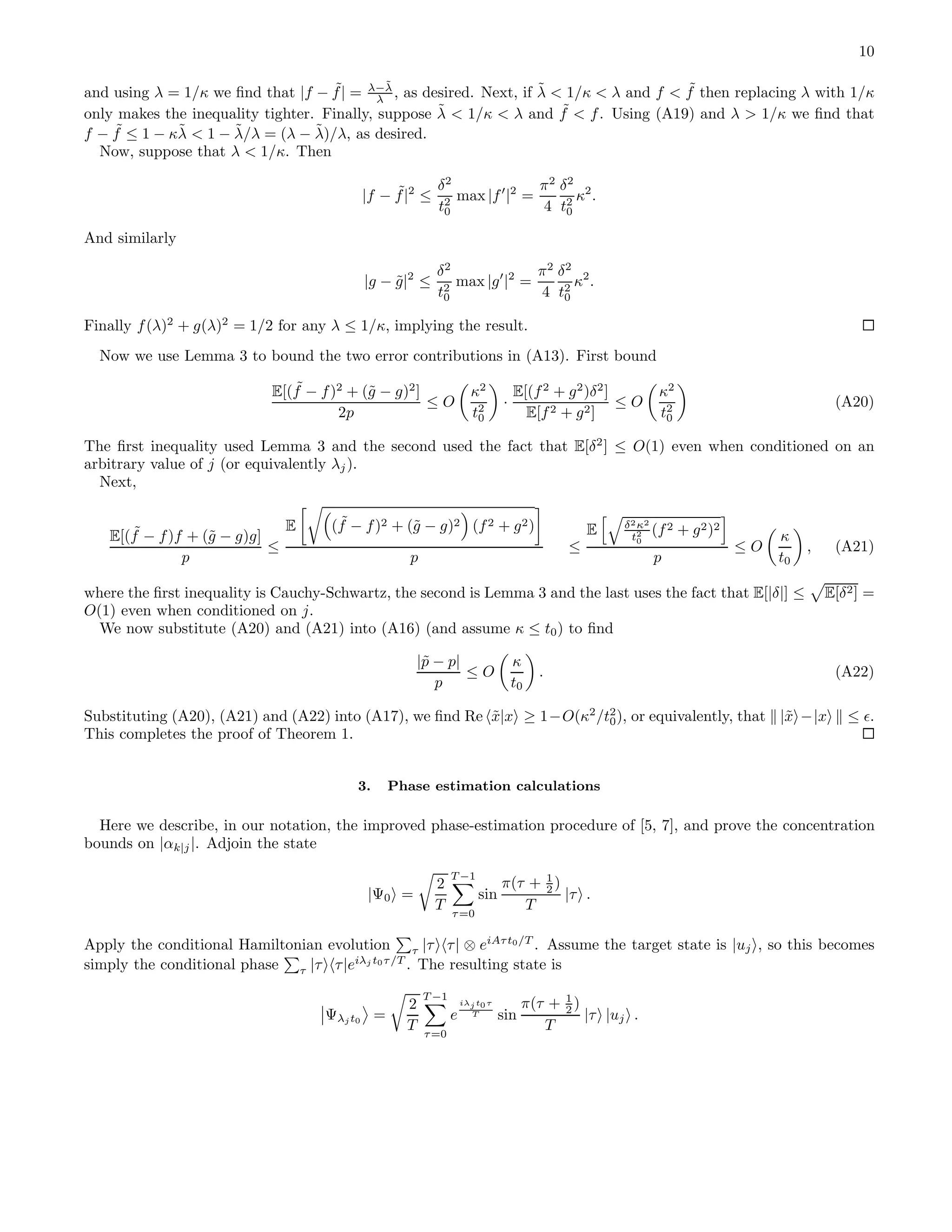 10 and using λ = 1/κ we ﬁnd that |f − ˜f| = λ−˜λ λ , as desired. Next, if ˜λ < 1/κ < λ and f < ˜f then replacing λ with 1/κ only makes the inequality tighter. Finally, suppose ˜λ < 1/κ < λ and ˜f < f. Using (A19) and λ > 1/κ we ﬁnd that f − ˜f ≤ 1 − κ˜λ < 1 − ˜λ/λ = (λ − ˜λ)/λ, as desired. Now, suppose that λ < 1/κ. Then |f − ˜f|2 ≤ δ2 t2 0 max |f′ |2 = π2 4 δ2 t2 0 κ2 . And similarly |g − ˜g|2 ≤ δ2 t2 0 max |g′ |2 = π2 4 δ2 t2 0 κ2 . Finally f(λ)2 + g(λ)2 = 1/2 for any λ ≤ 1/κ, implying the result. Now we use Lemma 3 to bound the two error contributions in (A13). First bound E[( ˜f − f)2 + (˜g − g)2 ] 2p ≤ O κ2 t2 0 · E[(f2 + g2 )δ2 ] E[f2 + g2] ≤ O κ2 t2 0 (A20) The ﬁrst inequality used Lemma 3 and the second used the fact that E[δ2 ] ≤ O(1) even when conditioned on an arbitrary value of j (or equivalently λj). Next, E[( ˜f − f)f + (˜g − g)g] p ≤ E ( ˜f − f)2 + (˜g − g)2 (f2 + g2) p ≤ E δ2κ2 t2 0 (f2 + g2)2 p ≤ O κ t0 , (A21) where the ﬁrst inequality is Cauchy-Schwartz, the second is Lemma 3 and the last uses the fact that E[|δ|] ≤ E[δ2] = O(1) even when conditioned on j. We now substitute (A20) and (A21) into (A16) (and assume κ ≤ t0) to ﬁnd |˜p − p| p ≤ O κ t0 . (A22) Substituting (A20), (A21) and (A22) into (A17), we ﬁnd Re ˜x|x ≥ 1−O(κ2 /t2 0), or equivalently, that |˜x −|x ≤ ǫ. This completes the proof of Theorem 1. 3. Phase estimation calculations Here we describe, in our notation, the improved phase-estimation procedure of [5, 7], and prove the concentration bounds on |αk|j|. Adjoin the state |Ψ0 = 2 T T −1 τ=0 sin π(τ + 1 2 ) T |τ . Apply the conditional Hamiltonian evolution τ |τ τ| ⊗ eiAτt0/T . Assume the target state is |uj , so this becomes simply the conditional phase τ |τ τ|eiλj t0τ/T . The resulting state is Ψλj t0 = 2 T T −1 τ=0 e iλj t0τ T sin π(τ + 1 2 ) T |τ |uj . 