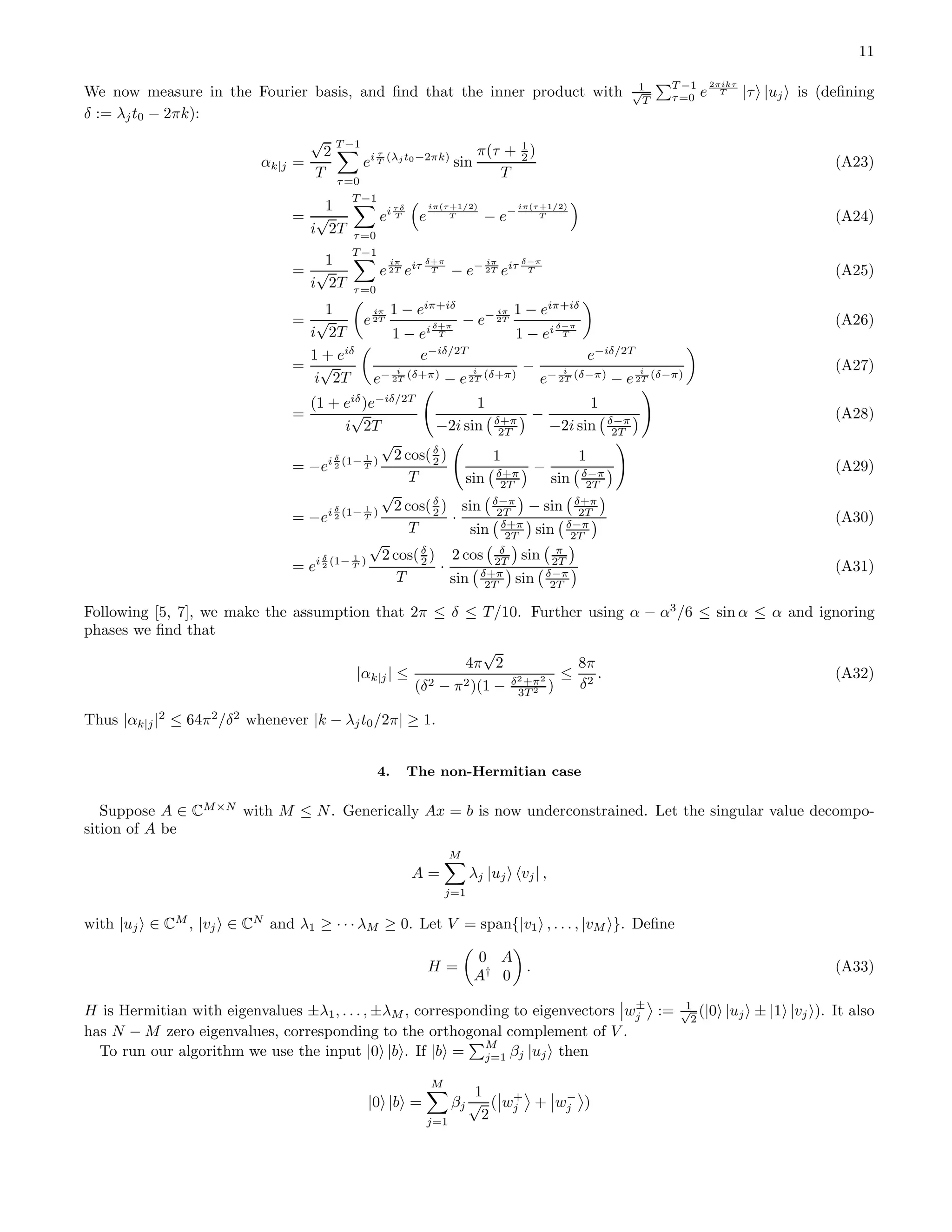 11 We now measure in the Fourier basis, and ﬁnd that the inner product with 1√ T T −1 τ=0 e 2πikτ T |τ |uj is (deﬁning δ := λjt0 − 2πk): αk|j = √ 2 T T −1 τ=0 ei τ T (λj t0−2πk) sin π(τ + 1 2 ) T (A23) = 1 i √ 2T T −1 τ=0 ei τδ T e iπ(τ+1/2) T − e− iπ(τ+1/2) T (A24) = 1 i √ 2T T −1 τ=0 e iπ 2T eiτ δ+π T − e− iπ 2T eiτ δ−π T (A25) = 1 i √ 2T e iπ 2T 1 − eiπ+iδ 1 − ei δ+π T − e− iπ 2T 1 − eiπ+iδ 1 − ei δ−π T (A26) = 1 + eiδ i √ 2T e−iδ/2T e− i 2T (δ+π) − e i 2T (δ+π) − e−iδ/2T e− i 2T (δ−π) − e i 2T (δ−π) (A27) = (1 + eiδ )e−iδ/2T i √ 2T 1 −2i sin δ+π 2T − 1 −2i sin δ−π 2T (A28) = −ei δ 2 (1− 1 T ) √ 2 cos(δ 2 ) T 1 sin δ+π 2T − 1 sin δ−π 2T (A29) = −ei δ 2 (1− 1 T ) √ 2 cos(δ 2 ) T · sin δ−π 2T − sin δ+π 2T sin δ+π 2T sin δ−π 2T (A30) = ei δ 2 (1− 1 T ) √ 2 cos(δ 2 ) T · 2 cos δ 2T sin π 2T sin δ+π 2T sin δ−π 2T (A31) Following [5, 7], we make the assumption that 2π ≤ δ ≤ T/10. Further using α − α3 /6 ≤ sin α ≤ α and ignoring phases we ﬁnd that |αk|j| ≤ 4π √ 2 (δ2 − π2)(1 − δ2+π2 3T 2 ) ≤ 8π δ2 . (A32) Thus |αk|j|2 ≤ 64π2 /δ2 whenever |k − λjt0/2π| ≥ 1. 4. The non-Hermitian case Suppose A ∈ CM×N with M ≤ N. Generically Ax = b is now underconstrained. Let the singular value decompo- sition of A be A = M j=1 λj |uj vj| , with |uj ∈ CM , |vj ∈ CN and λ1 ≥ · · · λM ≥ 0. Let V = span{|v1 , . . . , |vM }. Deﬁne H = 0 A A† 0 . (A33) H is Hermitian with eigenvalues ±λ1, . . . , ±λM , corresponding to eigenvectors w± j := 1√ 2 (|0 |uj ± |1 |vj ). It also has N − M zero eigenvalues, corresponding to the orthogonal complement of V . To run our algorithm we use the input |0 |b . If |b = M j=1 βj |uj then |0 |b = M j=1 βj 1 √ 2 ( w+ j + w− j ) 