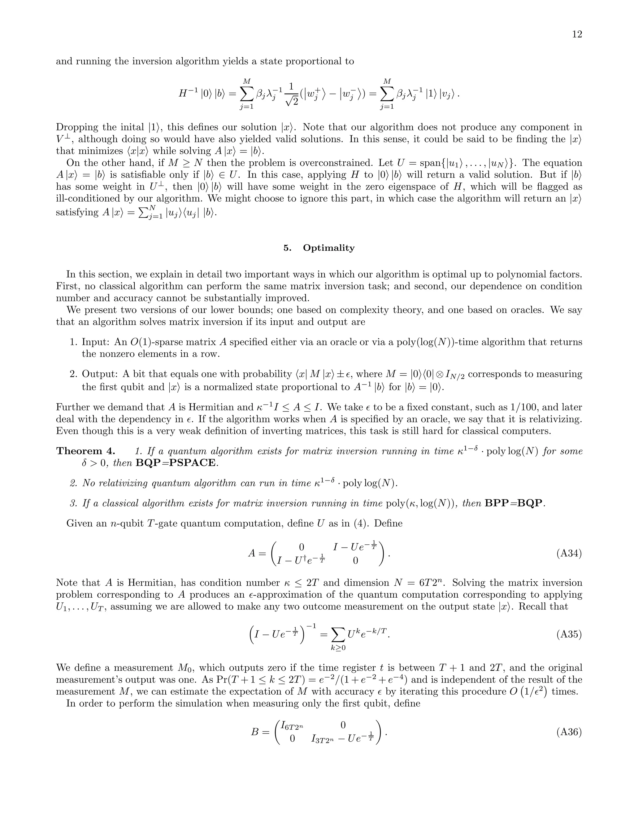 12 and running the inversion algorithm yields a state proportional to H−1 |0 |b = M j=1 βjλ−1 j 1 √ 2 ( w+ j − w− j ) = M j=1 βjλ−1 j |1 |vj . Dropping the inital |1 , this deﬁnes our solution |x . Note that our algorithm does not produce any component in V ⊥ , although doing so would have also yielded valid solutions. In this sense, it could be said to be ﬁnding the |x that minimizes x|x while solving A |x = |b . On the other hand, if M ≥ N then the problem is overconstrained. Let U = span{|u1 , . . . , |uN }. The equation A |x = |b is satisﬁable only if |b ∈ U. In this case, applying H to |0 |b will return a valid solution. But if |b has some weight in U⊥ , then |0 |b will have some weight in the zero eigenspace of H, which will be ﬂagged as ill-conditioned by our algorithm. We might choose to ignore this part, in which case the algorithm will return an |x satisfying A |x = N j=1 |uj uj| |b . 5. Optimality In this section, we explain in detail two important ways in which our algorithm is optimal up to polynomial factors. First, no classical algorithm can perform the same matrix inversion task; and second, our dependence on condition number and accuracy cannot be substantially improved. We present two versions of our lower bounds; one based on complexity theory, and one based on oracles. We say that an algorithm solves matrix inversion if its input and output are 1. Input: An O(1)-sparse matrix A speciﬁed either via an oracle or via a poly(log(N))-time algorithm that returns the nonzero elements in a row. 2. Output: A bit that equals one with probability x| M |x ±ǫ, where M = |0 0|⊗IN/2 corresponds to measuring the ﬁrst qubit and |x is a normalized state proportional to A−1 |b for |b = |0 . Further we demand that A is Hermitian and κ−1 I ≤ A ≤ I. We take ǫ to be a ﬁxed constant, such as 1/100, and later deal with the dependency in ǫ. If the algorithm works when A is speciﬁed by an oracle, we say that it is relativizing. Even though this is a very weak deﬁnition of inverting matrices, this task is still hard for classical computers. Theorem 4. 1. If a quantum algorithm exists for matrix inversion running in time κ1−δ · poly log(N) for some δ > 0, then BQP=PSPACE. 2. No relativizing quantum algorithm can run in time κ1−δ · poly log(N). 3. If a classical algorithm exists for matrix inversion running in time poly(κ, log(N)), then BPP=BQP. Given an n-qubit T -gate quantum computation, deﬁne U as in (4). Deﬁne A = 0 I − Ue− 1 T I − U† e− 1 T 0 . (A34) Note that A is Hermitian, has condition number κ ≤ 2T and dimension N = 6T 2n . Solving the matrix inversion problem corresponding to A produces an ǫ-approximation of the quantum computation corresponding to applying U1, . . . , UT , assuming we are allowed to make any two outcome measurement on the output state |x . Recall that I − Ue− 1 T −1 = k≥0 Uk e−k/T . (A35) We deﬁne a measurement M0, which outputs zero if the time register t is between T + 1 and 2T , and the original measurement’s output was one. As Pr(T + 1 ≤ k ≤ 2T ) = e−2 /(1 + e−2 + e−4 ) and is independent of the result of the measurement M, we can estimate the expectation of M with accuracy ǫ by iterating this procedure O 1/ǫ2 times. In order to perform the simulation when measuring only the ﬁrst qubit, deﬁne B = I6T 2n 0 0 I3T 2n − Ue− 1 T . (A36) 