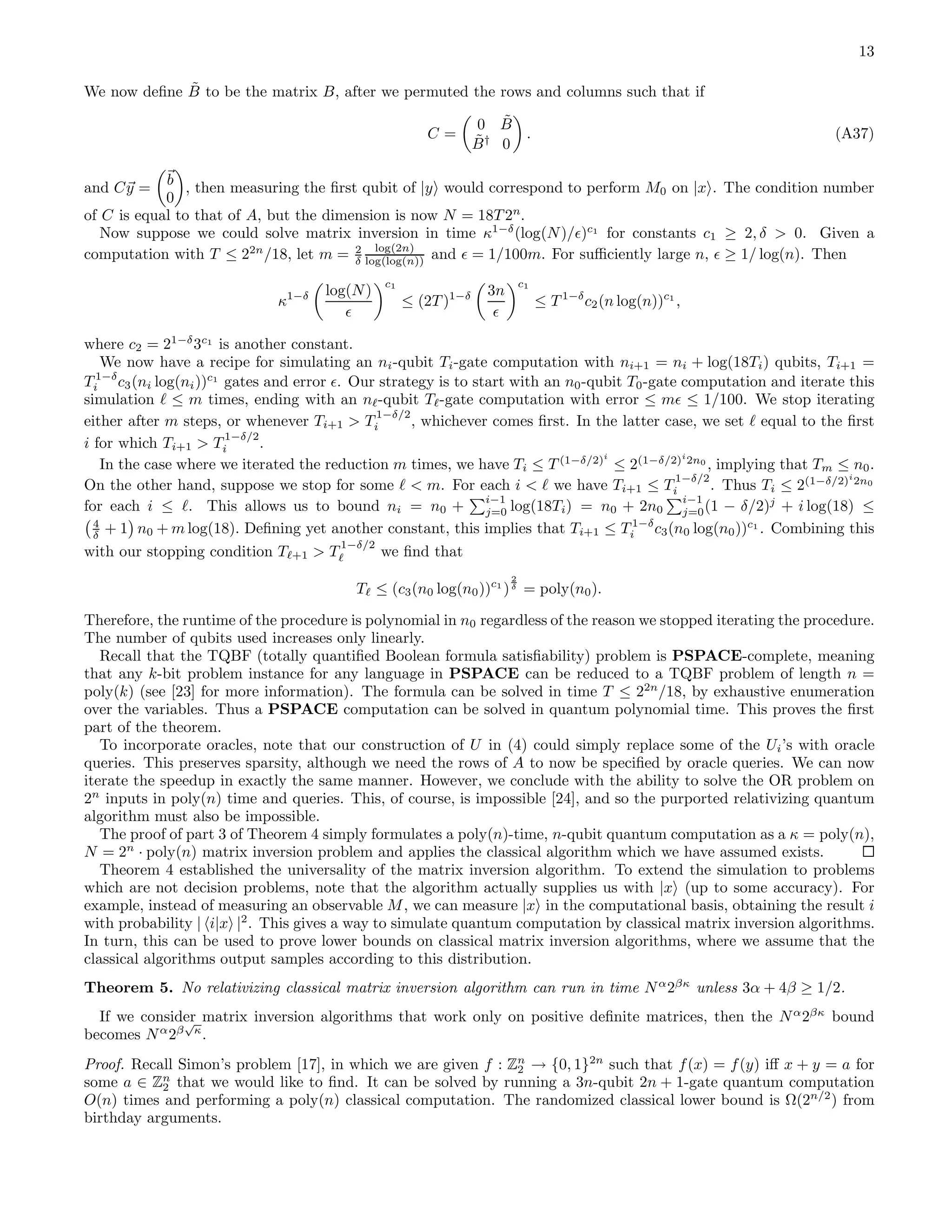 13 We now deﬁne ˜B to be the matrix B, after we permuted the rows and columns such that if C = 0 ˜B ˜B† 0 . (A37) and Cy = b 0 , then measuring the ﬁrst qubit of |y would correspond to perform M0 on |x . The condition number of C is equal to that of A, but the dimension is now N = 18T 2n . Now suppose we could solve matrix inversion in time κ1−δ (log(N)/ǫ)c1 for constants c1 ≥ 2, δ > 0. Given a computation with T ≤ 22n /18, let m = 2 δ log(2n) log(log(n)) and ǫ = 1/100m. For suﬃciently large n, ǫ ≥ 1/ log(n). Then κ1−δ log(N) ǫ c1 ≤ (2T )1−δ 3n ǫ c1 ≤ T 1−δ c2(n log(n))c1 , where c2 = 21−δ 3c1 is another constant. We now have a recipe for simulating an ni-qubit Ti-gate computation with ni+1 = ni + log(18Ti) qubits, Ti+1 = T 1−δ i c3(ni log(ni))c1 gates and error ǫ. Our strategy is to start with an n0-qubit T0-gate computation and iterate this simulation ℓ ≤ m times, ending with an nℓ-qubit Tℓ-gate computation with error ≤ mǫ ≤ 1/100. We stop iterating either after m steps, or whenever Ti+1 > T 1−δ/2 i , whichever comes ﬁrst. In the latter case, we set ℓ equal to the ﬁrst i for which Ti+1 > T 1−δ/2 i . In the case where we iterated the reduction m times, we have Ti ≤ T (1−δ/2)i ≤ 2(1−δ/2)i 2n0 , implying that Tm ≤ n0. On the other hand, suppose we stop for some ℓ < m. For each i < ℓ we have Ti+1 ≤ T 1−δ/2 i . Thus Ti ≤ 2(1−δ/2)i 2n0 for each i ≤ ℓ. This allows us to bound ni = n0 + i−1 j=0 log(18Ti) = n0 + 2n0 i−1 j=0(1 − δ/2)j + i log(18) ≤ 4 δ + 1 n0 + m log(18). Deﬁning yet another constant, this implies that Ti+1 ≤ T 1−δ i c3(n0 log(n0))c1 . Combining this with our stopping condition Tℓ+1 > T 1−δ/2 ℓ we ﬁnd that Tℓ ≤ (c3(n0 log(n0))c1 ) 2 δ = poly(n0). Therefore, the runtime of the procedure is polynomial in n0 regardless of the reason we stopped iterating the procedure. The number of qubits used increases only linearly. Recall that the TQBF (totally quantiﬁed Boolean formula satisﬁability) problem is PSPACE-complete, meaning that any k-bit problem instance for any language in PSPACE can be reduced to a TQBF problem of length n = poly(k) (see [23] for more information). The formula can be solved in time T ≤ 22n /18, by exhaustive enumeration over the variables. Thus a PSPACE computation can be solved in quantum polynomial time. This proves the ﬁrst part of the theorem. To incorporate oracles, note that our construction of U in (4) could simply replace some of the Ui’s with oracle queries. This preserves sparsity, although we need the rows of A to now be speciﬁed by oracle queries. We can now iterate the speedup in exactly the same manner. However, we conclude with the ability to solve the OR problem on 2n inputs in poly(n) time and queries. This, of course, is impossible [24], and so the purported relativizing quantum algorithm must also be impossible. The proof of part 3 of Theorem 4 simply formulates a poly(n)-time, n-qubit quantum computation as a κ = poly(n), N = 2n · poly(n) matrix inversion problem and applies the classical algorithm which we have assumed exists. Theorem 4 established the universality of the matrix inversion algorithm. To extend the simulation to problems which are not decision problems, note that the algorithm actually supplies us with |x (up to some accuracy). For example, instead of measuring an observable M, we can measure |x in the computational basis, obtaining the result i with probability | i|x |2 . This gives a way to simulate quantum computation by classical matrix inversion algorithms. In turn, this can be used to prove lower bounds on classical matrix inversion algorithms, where we assume that the classical algorithms output samples according to this distribution. Theorem 5. No relativizing classical matrix inversion algorithm can run in time Nα 2βκ unless 3α + 4β ≥ 1/2. If we consider matrix inversion algorithms that work only on positive deﬁnite matrices, then the Nα 2βκ bound becomes Nα 2β √ κ . Proof. Recall Simon’s problem [17], in which we are given f : Zn 2 → {0, 1}2n such that f(x) = f(y) iﬀ x + y = a for some a ∈ Zn 2 that we would like to ﬁnd. It can be solved by running a 3n-qubit 2n + 1-gate quantum computation O(n) times and performing a poly(n) classical computation. The randomized classical lower bound is Ω(2n/2 ) from birthday arguments. 