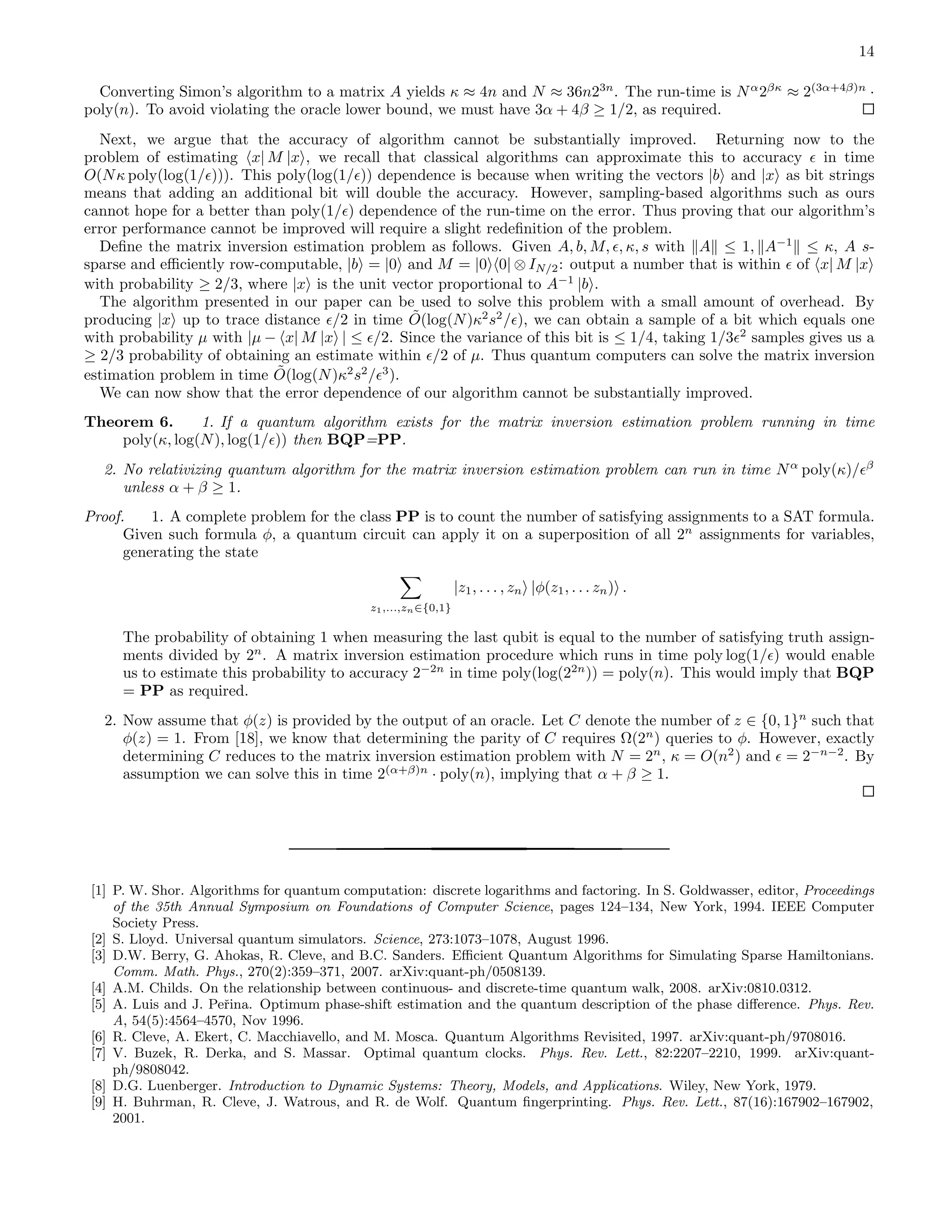 14 Converting Simon’s algorithm to a matrix A yields κ ≈ 4n and N ≈ 36n23n . The run-time is Nα 2βκ ≈ 2(3α+4β)n · poly(n). To avoid violating the oracle lower bound, we must have 3α + 4β ≥ 1/2, as required. Next, we argue that the accuracy of algorithm cannot be substantially improved. Returning now to the problem of estimating x| M |x , we recall that classical algorithms can approximate this to accuracy ǫ in time O(Nκ poly(log(1/ǫ))). This poly(log(1/ǫ)) dependence is because when writing the vectors |b and |x as bit strings means that adding an additional bit will double the accuracy. However, sampling-based algorithms such as ours cannot hope for a better than poly(1/ǫ) dependence of the run-time on the error. Thus proving that our algorithm’s error performance cannot be improved will require a slight redeﬁnition of the problem. Deﬁne the matrix inversion estimation problem as follows. Given A, b, M, ǫ, κ, s with A ≤ 1, A−1 ≤ κ, A s- sparse and eﬃciently row-computable, |b = |0 and M = |0 0| ⊗ IN/2: output a number that is within ǫ of x| M |x with probability ≥ 2/3, where |x is the unit vector proportional to A−1 |b . The algorithm presented in our paper can be used to solve this problem with a small amount of overhead. By producing |x up to trace distance ǫ/2 in time ˜O(log(N)κ2 s2 /ǫ), we can obtain a sample of a bit which equals one with probability µ with |µ − x| M |x | ≤ ǫ/2. Since the variance of this bit is ≤ 1/4, taking 1/3ǫ2 samples gives us a ≥ 2/3 probability of obtaining an estimate within ǫ/2 of µ. Thus quantum computers can solve the matrix inversion estimation problem in time ˜O(log(N)κ2 s2 /ǫ3 ). We can now show that the error dependence of our algorithm cannot be substantially improved. Theorem 6. 1. If a quantum algorithm exists for the matrix inversion estimation problem running in time poly(κ, log(N), log(1/ǫ)) then BQP=PP. 2. No relativizing quantum algorithm for the matrix inversion estimation problem can run in time Nα poly(κ)/ǫβ unless α + β ≥ 1. Proof. 1. A complete problem for the class PP is to count the number of satisfying assignments to a SAT formula. Given such formula φ, a quantum circuit can apply it on a superposition of all 2n assignments for variables, generating the state z1,...,zn∈{0,1} |z1, . . . , zn |φ(z1, . . . zn) . The probability of obtaining 1 when measuring the last qubit is equal to the number of satisfying truth assign- ments divided by 2n . A matrix inversion estimation procedure which runs in time poly log(1/ǫ) would enable us to estimate this probability to accuracy 2−2n in time poly(log(22n )) = poly(n). This would imply that BQP = PP as required. 2. Now assume that φ(z) is provided by the output of an oracle. Let C denote the number of z ∈ {0, 1}n such that φ(z) = 1. From [18], we know that determining the parity of C requires Ω(2n ) queries to φ. However, exactly determining C reduces to the matrix inversion estimation problem with N = 2n , κ = O(n2 ) and ǫ = 2−n−2 . By assumption we can solve this in time 2(α+β)n · poly(n), implying that α + β ≥ 1. [1] P. W. Shor. Algorithms for quantum computation: discrete logarithms and factoring. In S. Goldwasser, editor, Proceedings of the 35th Annual Symposium on Foundations of Computer Science, pages 124–134, New York, 1994. IEEE Computer Society Press. [2] S. Lloyd. Universal quantum simulators. Science, 273:1073–1078, August 1996. [3] D.W. Berry, G. Ahokas, R. Cleve, and B.C. Sanders. Eﬃcient Quantum Algorithms for Simulating Sparse Hamiltonians. Comm. Math. Phys., 270(2):359–371, 2007. arXiv:quant-ph/0508139. [4] A.M. Childs. On the relationship between continuous- and discrete-time quantum walk, 2008. arXiv:0810.0312. [5] A. Luis and J. Peˇrina. Optimum phase-shift estimation and the quantum description of the phase diﬀerence. Phys. Rev. A, 54(5):4564–4570, Nov 1996. [6] R. Cleve, A. Ekert, C. Macchiavello, and M. Mosca. Quantum Algorithms Revisited, 1997. arXiv:quant-ph/9708016. [7] V. Buzek, R. Derka, and S. Massar. Optimal quantum clocks. Phys. Rev. Lett., 82:2207–2210, 1999. arXiv:quant- ph/9808042. [8] D.G. Luenberger. Introduction to Dynamic Systems: Theory, Models, and Applications. Wiley, New York, 1979. [9] H. Buhrman, R. Cleve, J. Watrous, and R. de Wolf. Quantum ﬁngerprinting. Phys. Rev. Lett., 87(16):167902–167902, 2001. 