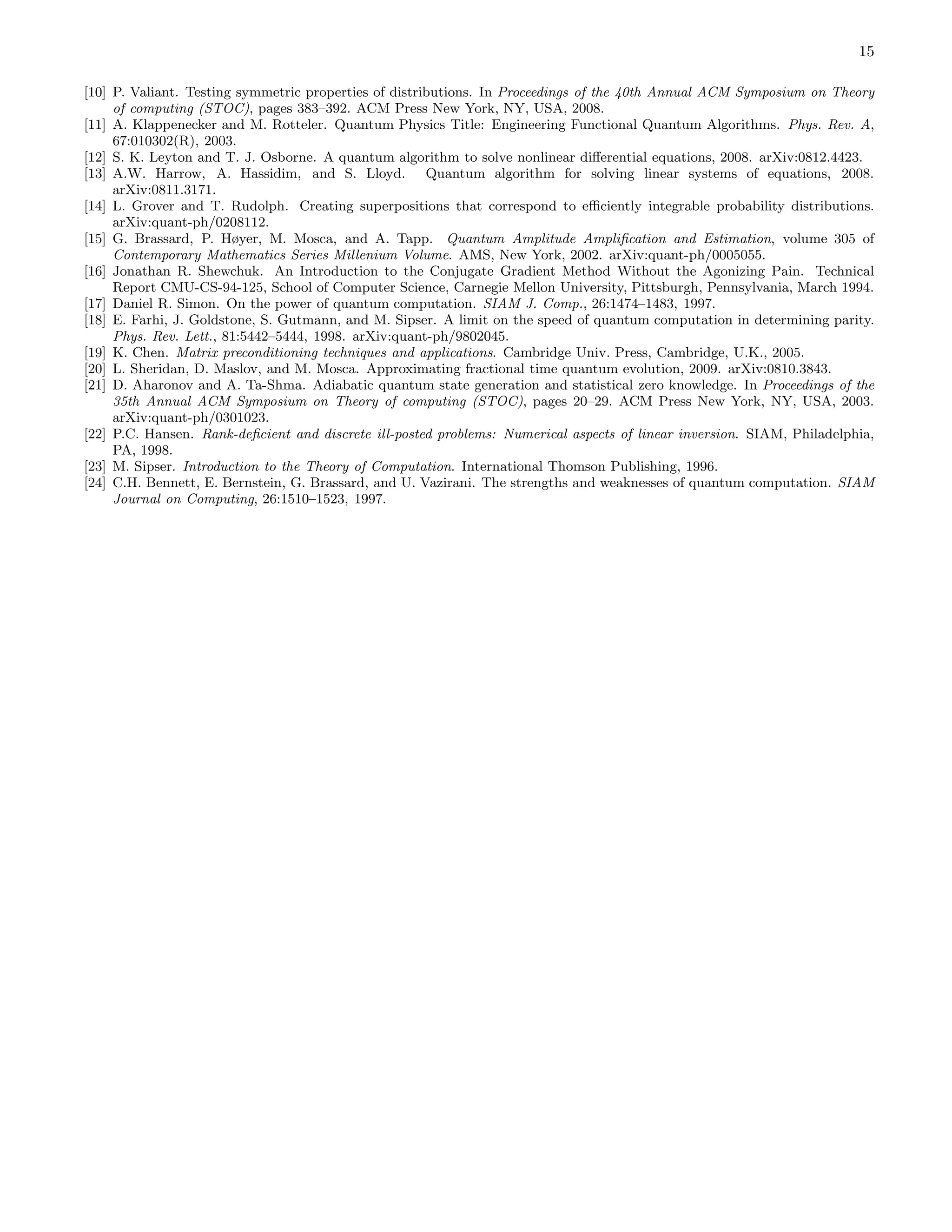15 [10] P. Valiant. Testing symmetric properties of distributions. In Proceedings of the 40th Annual ACM Symposium on Theory of computing (STOC), pages 383–392. ACM Press New York, NY, USA, 2008. [11] A. Klappenecker and M. Rotteler. Quantum Physics Title: Engineering Functional Quantum Algorithms. Phys. Rev. A, 67:010302(R), 2003. [12] S. K. Leyton and T. J. Osborne. A quantum algorithm to solve nonlinear diﬀerential equations, 2008. arXiv:0812.4423. [13] A.W. Harrow, A. Hassidim, and S. Lloyd. Quantum algorithm for solving linear systems of equations, 2008. arXiv:0811.3171. [14] L. Grover and T. Rudolph. Creating superpositions that correspond to eﬃciently integrable probability distributions. arXiv:quant-ph/0208112. [15] G. Brassard, P. Høyer, M. Mosca, and A. Tapp. Quantum Amplitude Ampliﬁcation and Estimation, volume 305 of Contemporary Mathematics Series Millenium Volume. AMS, New York, 2002. arXiv:quant-ph/0005055. [16] Jonathan R. Shewchuk. An Introduction to the Conjugate Gradient Method Without the Agonizing Pain. Technical Report CMU-CS-94-125, School of Computer Science, Carnegie Mellon University, Pittsburgh, Pennsylvania, March 1994. [17] Daniel R. Simon. On the power of quantum computation. SIAM J. Comp., 26:1474–1483, 1997. [18] E. Farhi, J. Goldstone, S. Gutmann, and M. Sipser. A limit on the speed of quantum computation in determining parity. Phys. Rev. Lett., 81:5442–5444, 1998. arXiv:quant-ph/9802045. [19] K. Chen. Matrix preconditioning techniques and applications. Cambridge Univ. Press, Cambridge, U.K., 2005. [20] L. Sheridan, D. Maslov, and M. Mosca. Approximating fractional time quantum evolution, 2009. arXiv:0810.3843. [21] D. Aharonov and A. Ta-Shma. Adiabatic quantum state generation and statistical zero knowledge. In Proceedings of the 35th Annual ACM Symposium on Theory of computing (STOC), pages 20–29. ACM Press New York, NY, USA, 2003. arXiv:quant-ph/0301023. [22] P.C. Hansen. Rank-deﬁcient and discrete ill-posted problems: Numerical aspects of linear inversion. SIAM, Philadelphia, PA, 1998. [23] M. Sipser. Introduction to the Theory of Computation. International Thomson Publishing, 1996. [24] C.H. Bennett, E. Bernstein, G. Brassard, and U. Vazirani. The strengths and weaknesses of quantum computation. SIAM Journal on Computing, 26:1510–1523, 1997. 