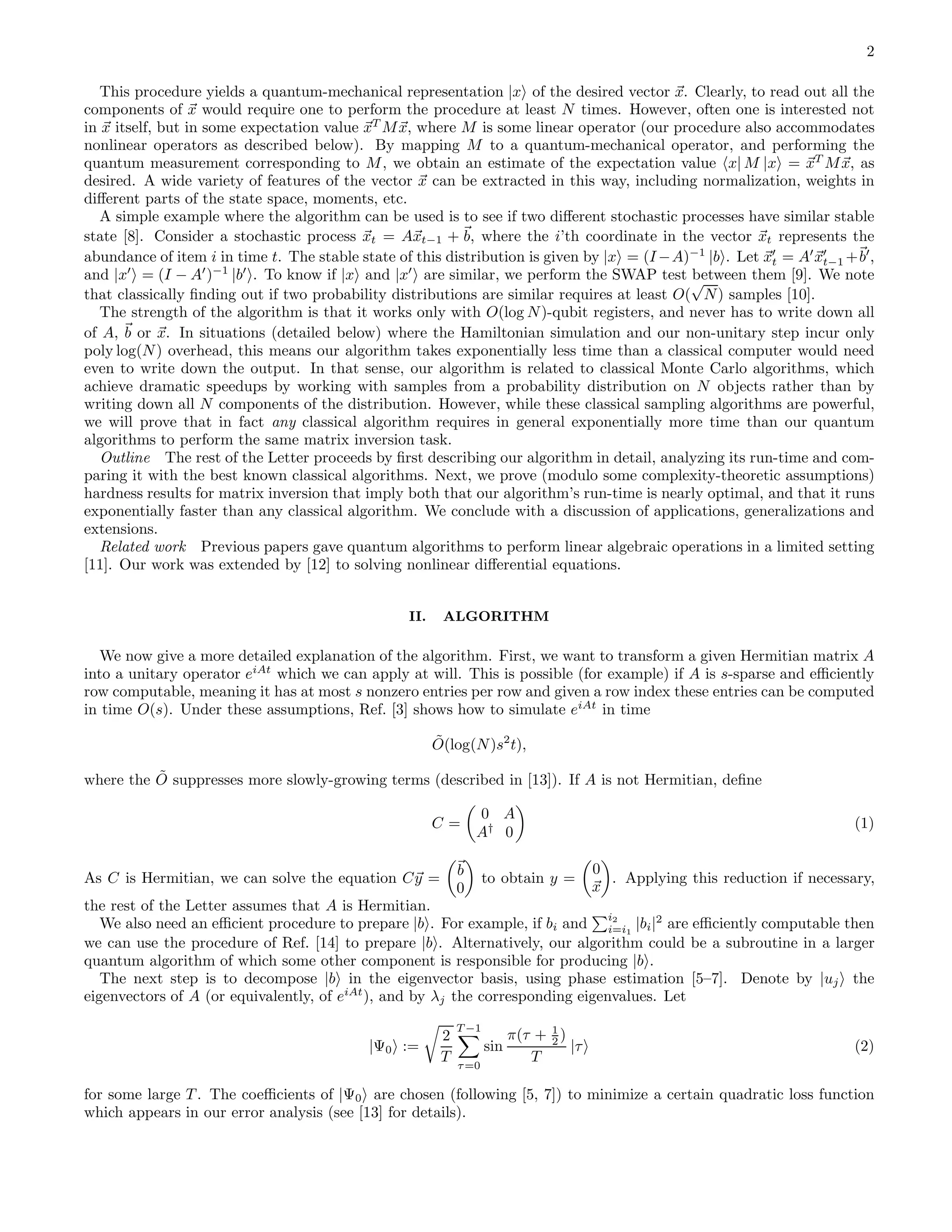 2 This procedure yields a quantum-mechanical representation |x of the desired vector x. Clearly, to read out all the components of x would require one to perform the procedure at least N times. However, often one is interested not in x itself, but in some expectation value xT Mx, where M is some linear operator (our procedure also accommodates nonlinear operators as described below). By mapping M to a quantum-mechanical operator, and performing the quantum measurement corresponding to M, we obtain an estimate of the expectation value x| M |x = xT Mx, as desired. A wide variety of features of the vector x can be extracted in this way, including normalization, weights in diﬀerent parts of the state space, moments, etc. A simple example where the algorithm can be used is to see if two diﬀerent stochastic processes have similar stable state [8]. Consider a stochastic process xt = Axt−1 + b, where the i’th coordinate in the vector xt represents the abundance of item i in time t. The stable state of this distribution is given by |x = (I −A)−1 |b . Let x′ t = A′ x′ t−1 +b′ , and |x′ = (I − A′ )−1 |b′ . To know if |x and |x′ are similar, we perform the SWAP test between them [9]. We note that classically ﬁnding out if two probability distributions are similar requires at least O( √ N) samples [10]. The strength of the algorithm is that it works only with O(log N)-qubit registers, and never has to write down all of A, b or x. In situations (detailed below) where the Hamiltonian simulation and our non-unitary step incur only poly log(N) overhead, this means our algorithm takes exponentially less time than a classical computer would need even to write down the output. In that sense, our algorithm is related to classical Monte Carlo algorithms, which achieve dramatic speedups by working with samples from a probability distribution on N objects rather than by writing down all N components of the distribution. However, while these classical sampling algorithms are powerful, we will prove that in fact any classical algorithm requires in general exponentially more time than our quantum algorithms to perform the same matrix inversion task. Outline The rest of the Letter proceeds by ﬁrst describing our algorithm in detail, analyzing its run-time and com- paring it with the best known classical algorithms. Next, we prove (modulo some complexity-theoretic assumptions) hardness results for matrix inversion that imply both that our algorithm’s run-time is nearly optimal, and that it runs exponentially faster than any classical algorithm. We conclude with a discussion of applications, generalizations and extensions. Related work Previous papers gave quantum algorithms to perform linear algebraic operations in a limited setting [11]. Our work was extended by [12] to solving nonlinear diﬀerential equations. II. ALGORITHM We now give a more detailed explanation of the algorithm. First, we want to transform a given Hermitian matrix A into a unitary operator eiAt which we can apply at will. This is possible (for example) if A is s-sparse and eﬃciently row computable, meaning it has at most s nonzero entries per row and given a row index these entries can be computed in time O(s). Under these assumptions, Ref. [3] shows how to simulate eiAt in time ˜O(log(N)s2 t), where the ˜O suppresses more slowly-growing terms (described in [13]). If A is not Hermitian, deﬁne C = 0 A A† 0 (1) As C is Hermitian, we can solve the equation Cy = b 0 to obtain y = 0 x . Applying this reduction if necessary, the rest of the Letter assumes that A is Hermitian. We also need an eﬃcient procedure to prepare |b . For example, if bi and i2 i=i1 |bi|2 are eﬃciently computable then we can use the procedure of Ref. [14] to prepare |b . Alternatively, our algorithm could be a subroutine in a larger quantum algorithm of which some other component is responsible for producing |b . The next step is to decompose |b in the eigenvector basis, using phase estimation [5–7]. Denote by |uj the eigenvectors of A (or equivalently, of eiAt ), and by λj the corresponding eigenvalues. Let |Ψ0 := 2 T T −1 τ=0 sin π(τ + 1 2 ) T |τ (2) for some large T . The coeﬃcients of |Ψ0 are chosen (following [5, 7]) to minimize a certain quadratic loss function which appears in our error analysis (see [13] for details). 