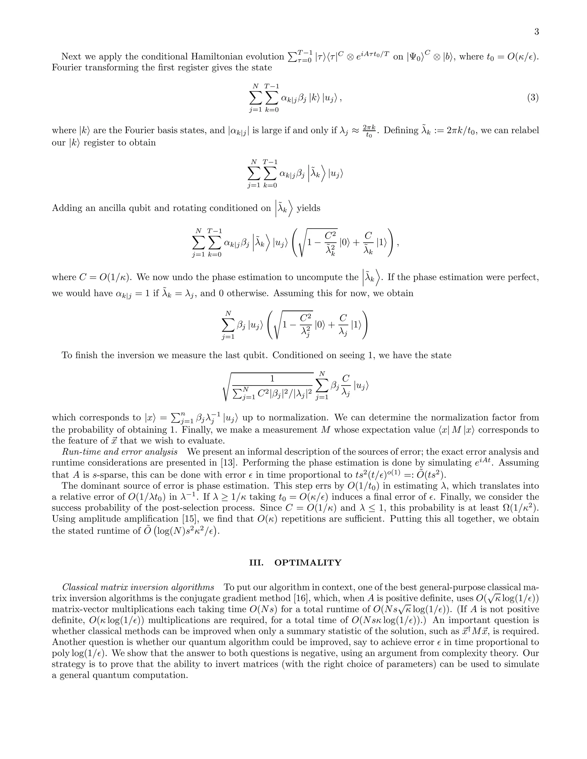 3 Next we apply the conditional Hamiltonian evolution T −1 τ=0 |τ τ|C ⊗ eiAτt0/T on |Ψ0 C ⊗ |b , where t0 = O(κ/ǫ). Fourier transforming the ﬁrst register gives the state N j=1 T −1 k=0 αk|jβj |k |uj , (3) where |k are the Fourier basis states, and |αk|j| is large if and only if λj ≈ 2πk t0 . Deﬁning ˜λk := 2πk/t0, we can relabel our |k register to obtain N j=1 T −1 k=0 αk|jβj ˜λk |uj Adding an ancilla qubit and rotating conditioned on ˜λk yields N j=1 T −1 k=0 αk|jβj ˜λk |uj 1 − C2 ˜λ2 k |0 + C ˜λk |1 , where C = O(1/κ). We now undo the phase estimation to uncompute the ˜λk . If the phase estimation were perfect, we would have αk|j = 1 if ˜λk = λj, and 0 otherwise. Assuming this for now, we obtain N j=1 βj |uj 1 − C2 λ2 j |0 + C λj |1 To ﬁnish the inversion we measure the last qubit. Conditioned on seeing 1, we have the state 1 N j=1 C2|βj|2/|λj|2 N j=1 βj C λj |uj which corresponds to |x = n j=1 βjλ−1 j |uj up to normalization. We can determine the normalization factor from the probability of obtaining 1. Finally, we make a measurement M whose expectation value x| M |x corresponds to the feature of x that we wish to evaluate. Run-time and error analysis We present an informal description of the sources of error; the exact error analysis and runtime considerations are presented in [13]. Performing the phase estimation is done by simulating eiAt . Assuming that A is s-sparse, this can be done with error ǫ in time proportional to ts2 (t/ǫ)o(1) =: ˜O(ts2 ). The dominant source of error is phase estimation. This step errs by O(1/t0) in estimating λ, which translates into a relative error of O(1/λt0) in λ−1 . If λ ≥ 1/κ taking t0 = O(κ/ǫ) induces a ﬁnal error of ǫ. Finally, we consider the success probability of the post-selection process. Since C = O(1/κ) and λ ≤ 1, this probability is at least Ω(1/κ2 ). Using amplitude ampliﬁcation [15], we ﬁnd that O(κ) repetitions are suﬃcient. Putting this all together, we obtain the stated runtime of ˜O log(N)s2 κ2 /ǫ . III. OPTIMALITY Classical matrix inversion algorithms To put our algorithm in context, one of the best general-purpose classical ma- trix inversion algorithms is the conjugate gradient method [16], which, when A is positive deﬁnite, uses O( √ κ log(1/ǫ)) matrix-vector multiplications each taking time O(Ns) for a total runtime of O(Ns √ κ log(1/ǫ)). (If A is not positive deﬁnite, O(κ log(1/ǫ)) multiplications are required, for a total time of O(Nsκ log(1/ǫ)).) An important question is whether classical methods can be improved when only a summary statistic of the solution, such as x† Mx, is required. Another question is whether our quantum algorithm could be improved, say to achieve error ǫ in time proportional to poly log(1/ǫ). We show that the answer to both questions is negative, using an argument from complexity theory. Our strategy is to prove that the ability to invert matrices (with the right choice of parameters) can be used to simulate a general quantum computation. 