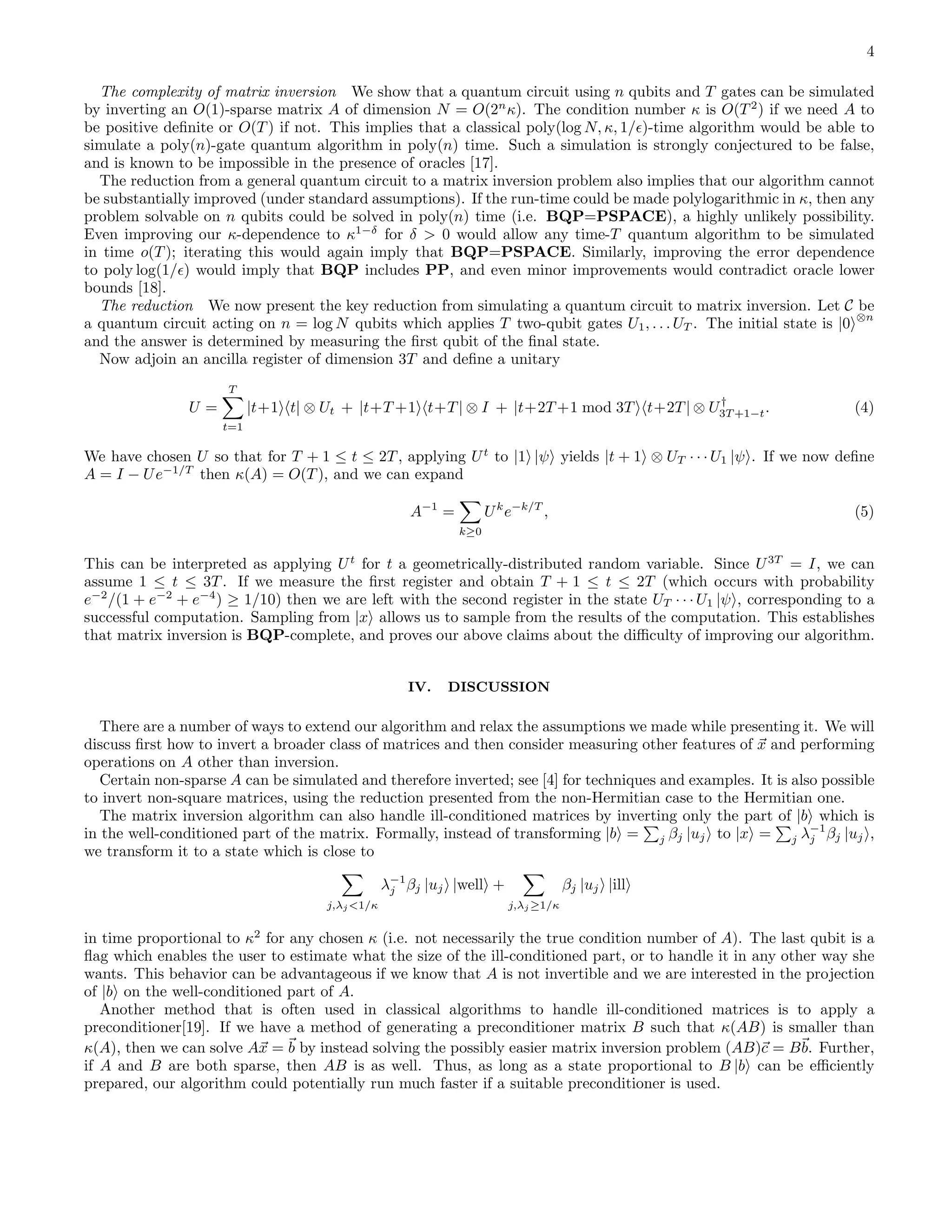 4 The complexity of matrix inversion We show that a quantum circuit using n qubits and T gates can be simulated by inverting an O(1)-sparse matrix A of dimension N = O(2n κ). The condition number κ is O(T 2 ) if we need A to be positive deﬁnite or O(T ) if not. This implies that a classical poly(log N, κ, 1/ǫ)-time algorithm would be able to simulate a poly(n)-gate quantum algorithm in poly(n) time. Such a simulation is strongly conjectured to be false, and is known to be impossible in the presence of oracles [17]. The reduction from a general quantum circuit to a matrix inversion problem also implies that our algorithm cannot be substantially improved (under standard assumptions). If the run-time could be made polylogarithmic in κ, then any problem solvable on n qubits could be solved in poly(n) time (i.e. BQP=PSPACE), a highly unlikely possibility. Even improving our κ-dependence to κ1−δ for δ > 0 would allow any time-T quantum algorithm to be simulated in time o(T ); iterating this would again imply that BQP=PSPACE. Similarly, improving the error dependence to poly log(1/ǫ) would imply that BQP includes PP, and even minor improvements would contradict oracle lower bounds [18]. The reduction We now present the key reduction from simulating a quantum circuit to matrix inversion. Let C be a quantum circuit acting on n = log N qubits which applies T two-qubit gates U1, . . . UT . The initial state is |0 ⊗n and the answer is determined by measuring the ﬁrst qubit of the ﬁnal state. Now adjoin an ancilla register of dimension 3T and deﬁne a unitary U = T t=1 |t+1 t| ⊗ Ut + |t+T +1 t+T | ⊗ I + |t+2T +1 mod 3T t+2T | ⊗ U† 3T +1−t. (4) We have chosen U so that for T + 1 ≤ t ≤ 2T , applying Ut to |1 |ψ yields |t + 1 ⊗ UT · · · U1 |ψ . If we now deﬁne A = I − Ue−1/T then κ(A) = O(T ), and we can expand A−1 = k≥0 Uk e−k/T , (5) This can be interpreted as applying Ut for t a geometrically-distributed random variable. Since U3T = I, we can assume 1 ≤ t ≤ 3T . If we measure the ﬁrst register and obtain T + 1 ≤ t ≤ 2T (which occurs with probability e−2 /(1 + e−2 + e−4 ) ≥ 1/10) then we are left with the second register in the state UT · · · U1 |ψ , corresponding to a successful computation. Sampling from |x allows us to sample from the results of the computation. This establishes that matrix inversion is BQP-complete, and proves our above claims about the diﬃculty of improving our algorithm. IV. DISCUSSION There are a number of ways to extend our algorithm and relax the assumptions we made while presenting it. We will discuss ﬁrst how to invert a broader class of matrices and then consider measuring other features of x and performing operations on A other than inversion. Certain non-sparse A can be simulated and therefore inverted; see [4] for techniques and examples. It is also possible to invert non-square matrices, using the reduction presented from the non-Hermitian case to the Hermitian one. The matrix inversion algorithm can also handle ill-conditioned matrices by inverting only the part of |b which is in the well-conditioned part of the matrix. Formally, instead of transforming |b = j βj |uj to |x = j λ−1 j βj |uj , we transform it to a state which is close to j,λj <1/κ λ−1 j βj |uj |well + j,λj ≥1/κ βj |uj |ill in time proportional to κ2 for any chosen κ (i.e. not necessarily the true condition number of A). The last qubit is a ﬂag which enables the user to estimate what the size of the ill-conditioned part, or to handle it in any other way she wants. This behavior can be advantageous if we know that A is not invertible and we are interested in the projection of |b on the well-conditioned part of A. Another method that is often used in classical algorithms to handle ill-conditioned matrices is to apply a preconditioner[19]. If we have a method of generating a preconditioner matrix B such that κ(AB) is smaller than κ(A), then we can solve Ax = b by instead solving the possibly easier matrix inversion problem (AB)c = Bb. Further, if A and B are both sparse, then AB is as well. Thus, as long as a state proportional to B |b can be eﬃciently prepared, our algorithm could potentially run much faster if a suitable preconditioner is used. 