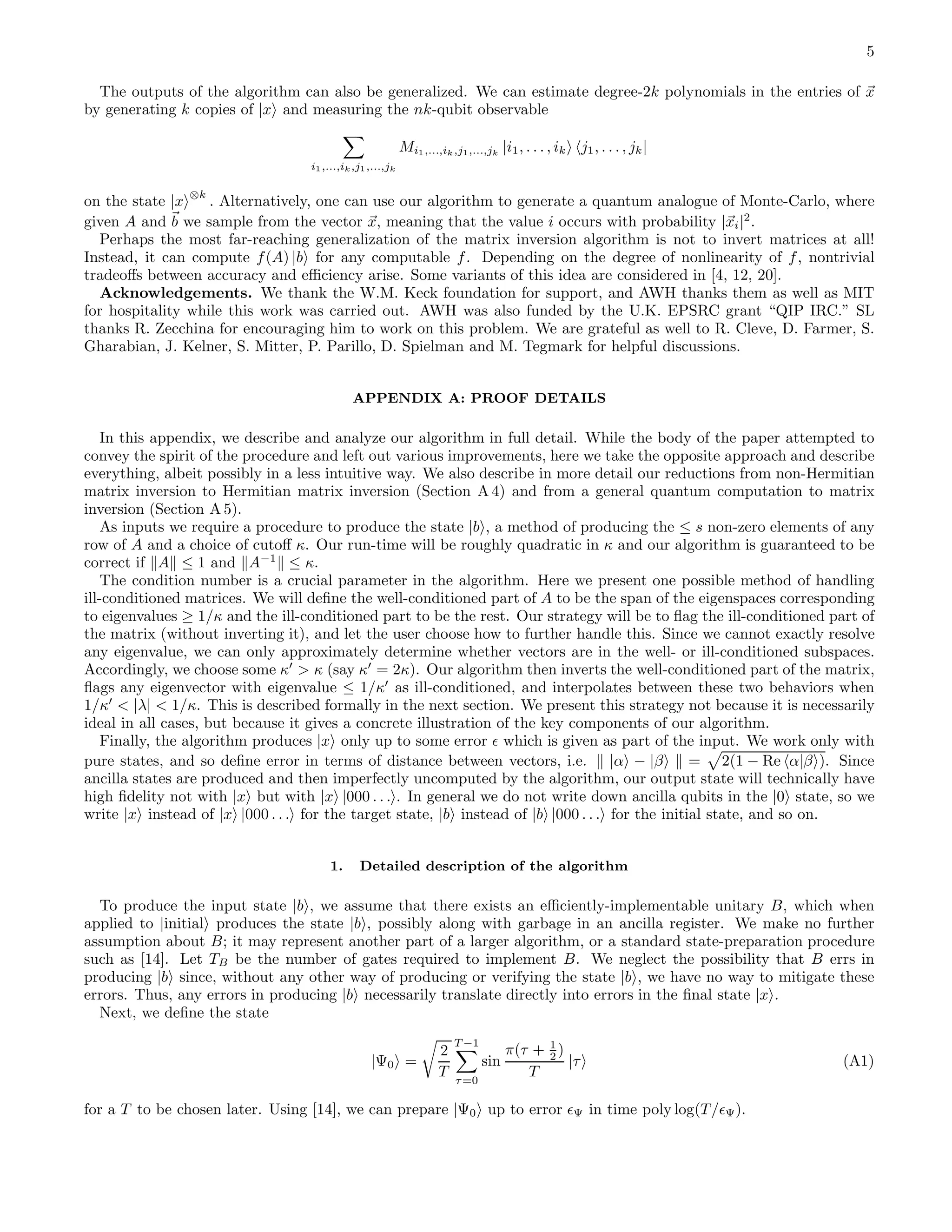 5 The outputs of the algorithm can also be generalized. We can estimate degree-2k polynomials in the entries of x by generating k copies of |x and measuring the nk-qubit observable i1,...,ik,j1,...,jk Mi1,...,ik,j1,...,jk |i1, . . . , ik j1, . . . , jk| on the state |x ⊗k . Alternatively, one can use our algorithm to generate a quantum analogue of Monte-Carlo, where given A and b we sample from the vector x, meaning that the value i occurs with probability |xi|2 . Perhaps the most far-reaching generalization of the matrix inversion algorithm is not to invert matrices at all! Instead, it can compute f(A) |b for any computable f. Depending on the degree of nonlinearity of f, nontrivial tradeoﬀs between accuracy and eﬃciency arise. Some variants of this idea are considered in [4, 12, 20]. Acknowledgements. We thank the W.M. Keck foundation for support, and AWH thanks them as well as MIT for hospitality while this work was carried out. AWH was also funded by the U.K. EPSRC grant “QIP IRC.” SL thanks R. Zecchina for encouraging him to work on this problem. We are grateful as well to R. Cleve, D. Farmer, S. Gharabian, J. Kelner, S. Mitter, P. Parillo, D. Spielman and M. Tegmark for helpful discussions. APPENDIX A: PROOF DETAILS In this appendix, we describe and analyze our algorithm in full detail. While the body of the paper attempted to convey the spirit of the procedure and left out various improvements, here we take the opposite approach and describe everything, albeit possibly in a less intuitive way. We also describe in more detail our reductions from non-Hermitian matrix inversion to Hermitian matrix inversion (Section A 4) and from a general quantum computation to matrix inversion (Section A 5). As inputs we require a procedure to produce the state |b , a method of producing the ≤ s non-zero elements of any row of A and a choice of cutoﬀ κ. Our run-time will be roughly quadratic in κ and our algorithm is guaranteed to be correct if A ≤ 1 and A−1 ≤ κ. The condition number is a crucial parameter in the algorithm. Here we present one possible method of handling ill-conditioned matrices. We will deﬁne the well-conditioned part of A to be the span of the eigenspaces corresponding to eigenvalues ≥ 1/κ and the ill-conditioned part to be the rest. Our strategy will be to ﬂag the ill-conditioned part of the matrix (without inverting it), and let the user choose how to further handle this. Since we cannot exactly resolve any eigenvalue, we can only approximately determine whether vectors are in the well- or ill-conditioned subspaces. Accordingly, we choose some κ′ > κ (say κ′ = 2κ). Our algorithm then inverts the well-conditioned part of the matrix, ﬂags any eigenvector with eigenvalue ≤ 1/κ′ as ill-conditioned, and interpolates between these two behaviors when 1/κ′ < |λ| < 1/κ. This is described formally in the next section. We present this strategy not because it is necessarily ideal in all cases, but because it gives a concrete illustration of the key components of our algorithm. Finally, the algorithm produces |x only up to some error ǫ which is given as part of the input. We work only with pure states, and so deﬁne error in terms of distance between vectors, i.e. |α − |β = 2(1 − Re α|β ). Since ancilla states are produced and then imperfectly uncomputed by the algorithm, our output state will technically have high ﬁdelity not with |x but with |x |000 . . . . In general we do not write down ancilla qubits in the |0 state, so we write |x instead of |x |000 . . . for the target state, |b instead of |b |000 . . . for the initial state, and so on. 1. Detailed description of the algorithm To produce the input state |b , we assume that there exists an eﬃciently-implementable unitary B, which when applied to |initial produces the state |b , possibly along with garbage in an ancilla register. We make no further assumption about B; it may represent another part of a larger algorithm, or a standard state-preparation procedure such as [14]. Let TB be the number of gates required to implement B. We neglect the possibility that B errs in producing |b since, without any other way of producing or verifying the state |b , we have no way to mitigate these errors. Thus, any errors in producing |b necessarily translate directly into errors in the ﬁnal state |x . Next, we deﬁne the state |Ψ0 = 2 T T −1 τ=0 sin π(τ + 1 2 ) T |τ (A1) for a T to be chosen later. Using [14], we can prepare |Ψ0 up to error ǫΨ in time poly log(T/ǫΨ). 