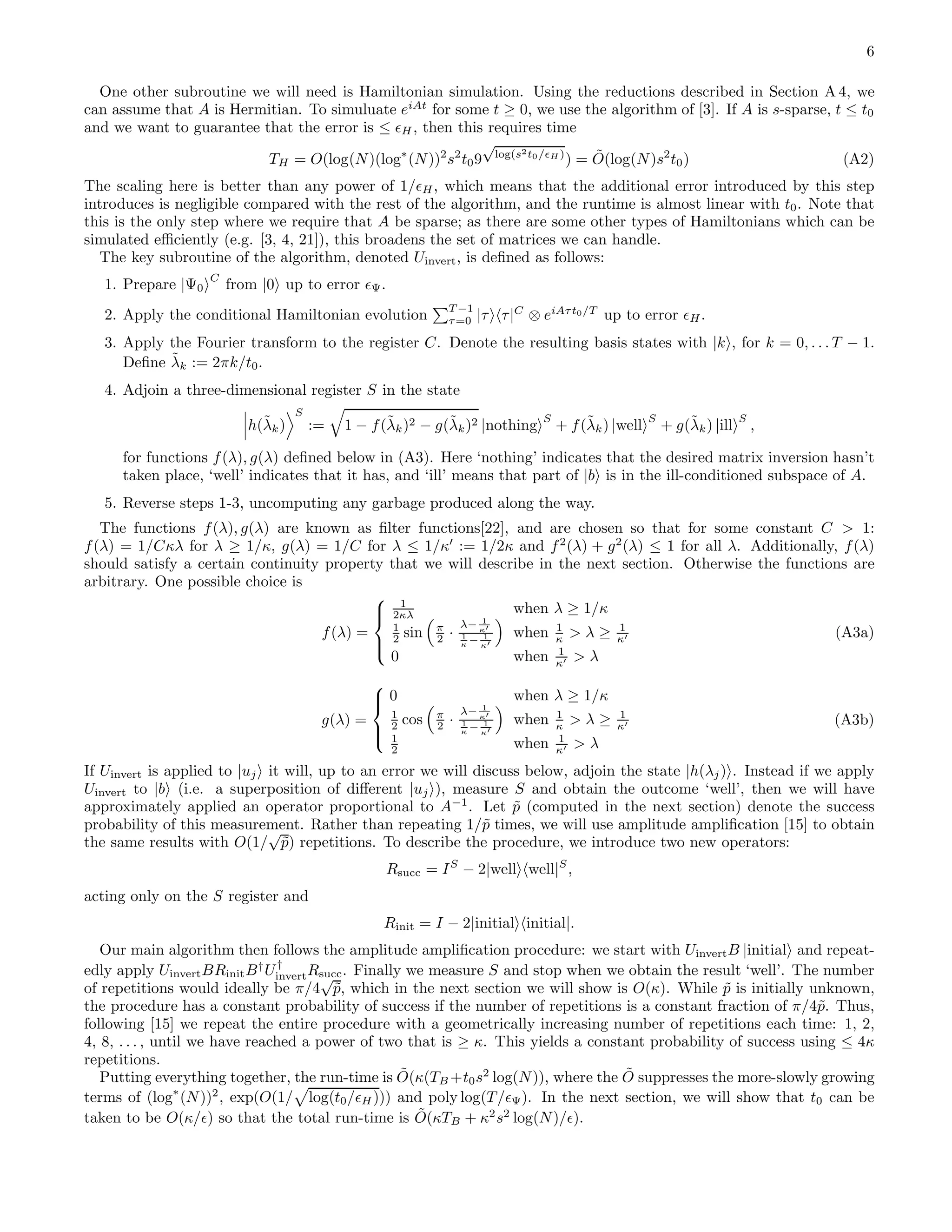 6 One other subroutine we will need is Hamiltonian simulation. Using the reductions described in Section A 4, we can assume that A is Hermitian. To simuluate eiAt for some t ≥ 0, we use the algorithm of [3]. If A is s-sparse, t ≤ t0 and we want to guarantee that the error is ≤ ǫH, then this requires time TH = O(log(N)(log∗ (N))2 s2 t09 √ log(s2t0/ǫH ) ) = ˜O(log(N)s2 t0) (A2) The scaling here is better than any power of 1/ǫH, which means that the additional error introduced by this step introduces is negligible compared with the rest of the algorithm, and the runtime is almost linear with t0. Note that this is the only step where we require that A be sparse; as there are some other types of Hamiltonians which can be simulated eﬃciently (e.g. [3, 4, 21]), this broadens the set of matrices we can handle. The key subroutine of the algorithm, denoted Uinvert, is deﬁned as follows: 1. Prepare |Ψ0 C from |0 up to error ǫΨ. 2. Apply the conditional Hamiltonian evolution T −1 τ=0 |τ τ|C ⊗ eiAτt0/T up to error ǫH. 3. Apply the Fourier transform to the register C. Denote the resulting basis states with |k , for k = 0, . . . T − 1. Deﬁne ˜λk := 2πk/t0. 4. Adjoin a three-dimensional register S in the state h(˜λk) S := 1 − f(˜λk)2 − g(˜λk)2 |nothing S + f(˜λk) |well S + g(˜λk) |ill S , for functions f(λ), g(λ) deﬁned below in (A3). Here ‘nothing’ indicates that the desired matrix inversion hasn’t taken place, ‘well’ indicates that it has, and ‘ill’ means that part of |b is in the ill-conditioned subspace of A. 5. Reverse steps 1-3, uncomputing any garbage produced along the way. The functions f(λ), g(λ) are known as ﬁlter functions[22], and are chosen so that for some constant C > 1: f(λ) = 1/Cκλ for λ ≥ 1/κ, g(λ) = 1/C for λ ≤ 1/κ′ := 1/2κ and f2 (λ) + g2 (λ) ≤ 1 for all λ. Additionally, f(λ) should satisfy a certain continuity property that we will describe in the next section. Otherwise the functions are arbitrary. One possible choice is f(λ) =    1 2κλ when λ ≥ 1/κ 1 2 sin π 2 · λ− 1 κ′ 1 κ − 1 κ′ when 1 κ > λ ≥ 1 κ′ 0 when 1 κ′ > λ (A3a) g(λ) =    0 when λ ≥ 1/κ 1 2 cos π 2 · λ− 1 κ′ 1 κ − 1 κ′ when 1 κ > λ ≥ 1 κ′ 1 2 when 1 κ′ > λ (A3b) If Uinvert is applied to |uj it will, up to an error we will discuss below, adjoin the state |h(λj) . Instead if we apply Uinvert to |b (i.e. a superposition of diﬀerent |uj ), measure S and obtain the outcome ‘well’, then we will have approximately applied an operator proportional to A−1 . Let ˜p (computed in the next section) denote the success probability of this measurement. Rather than repeating 1/˜p times, we will use amplitude ampliﬁcation [15] to obtain the same results with O(1/ √ ˜p) repetitions. To describe the procedure, we introduce two new operators: Rsucc = IS − 2|well well|S , acting only on the S register and Rinit = I − 2|initial initial|. Our main algorithm then follows the amplitude ampliﬁcation procedure: we start with UinvertB |initial and repeat- edly apply UinvertBRinitB† U† invertRsucc. Finally we measure S and stop when we obtain the result ‘well’. The number of repetitions would ideally be π/4 √ ˜p, which in the next section we will show is O(κ). While ˜p is initially unknown, the procedure has a constant probability of success if the number of repetitions is a constant fraction of π/4˜p. Thus, following [15] we repeat the entire procedure with a geometrically increasing number of repetitions each time: 1, 2, 4, 8, . . . , until we have reached a power of two that is ≥ κ. This yields a constant probability of success using ≤ 4κ repetitions. Putting everything together, the run-time is ˜O(κ(TB +t0s2 log(N)), where the ˜O suppresses the more-slowly growing terms of (log∗ (N))2 , exp(O(1/ log(t0/ǫH))) and poly log(T/ǫΨ). In the next section, we will show that t0 can be taken to be O(κ/ǫ) so that the total run-time is ˜O(κTB + κ2 s2 log(N)/ǫ). 