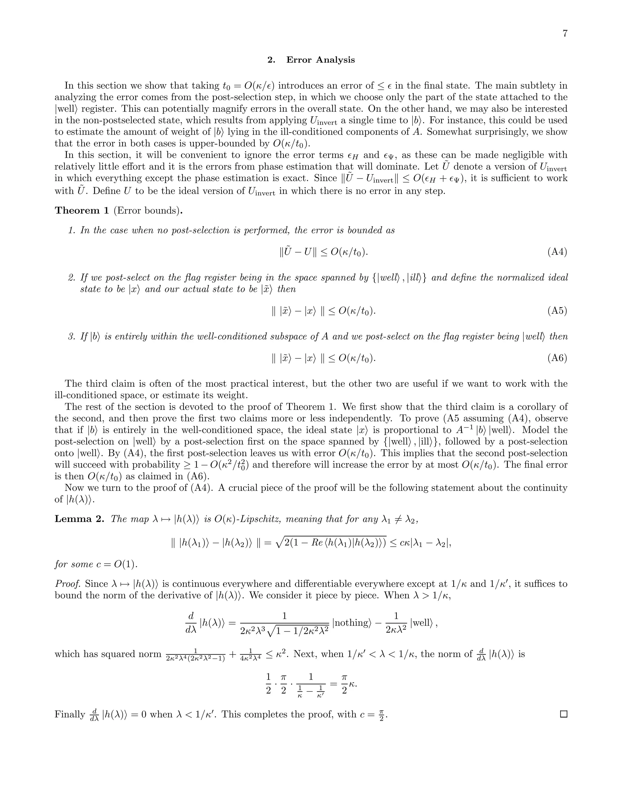 7 2. Error Analysis In this section we show that taking t0 = O(κ/ǫ) introduces an error of ≤ ǫ in the ﬁnal state. The main subtlety in analyzing the error comes from the post-selection step, in which we choose only the part of the state attached to the |well register. This can potentially magnify errors in the overall state. On the other hand, we may also be interested in the non-postselected state, which results from applying Uinvert a single time to |b . For instance, this could be used to estimate the amount of weight of |b lying in the ill-conditioned components of A. Somewhat surprisingly, we show that the error in both cases is upper-bounded by O(κ/t0). In this section, it will be convenient to ignore the error terms ǫH and ǫΨ, as these can be made negligible with relatively little eﬀort and it is the errors from phase estimation that will dominate. Let ˜U denote a version of Uinvert in which everything except the phase estimation is exact. Since ˜U − Uinvert ≤ O(ǫH + ǫΨ), it is suﬃcient to work with ˜U. Deﬁne U to be the ideal version of Uinvert in which there is no error in any step. Theorem 1 (Error bounds). 1. In the case when no post-selection is performed, the error is bounded as ˜U − U ≤ O(κ/t0). (A4) 2. If we post-select on the ﬂag register being in the space spanned by {|well , |ill } and deﬁne the normalized ideal state to be |x and our actual state to be |˜x then |˜x − |x ≤ O(κ/t0). (A5) 3. If |b is entirely within the well-conditioned subspace of A and we post-select on the ﬂag register being |well then |˜x − |x ≤ O(κ/t0). (A6) The third claim is often of the most practical interest, but the other two are useful if we want to work with the ill-conditioned space, or estimate its weight. The rest of the section is devoted to the proof of Theorem 1. We ﬁrst show that the third claim is a corollary of the second, and then prove the ﬁrst two claims more or less independently. To prove (A5 assuming (A4), observe that if |b is entirely in the well-conditioned space, the ideal state |x is proportional to A−1 |b |well . Model the post-selection on |well by a post-selection ﬁrst on the space spanned by {|well , |ill }, followed by a post-selection onto |well . By (A4), the ﬁrst post-selection leaves us with error O(κ/t0). This implies that the second post-selection will succeed with probability ≥ 1 − O(κ2 /t2 0) and therefore will increase the error by at most O(κ/t0). The ﬁnal error is then O(κ/t0) as claimed in (A6). Now we turn to the proof of (A4). A crucial piece of the proof will be the following statement about the continuity of |h(λ) . Lemma 2. The map λ → |h(λ) is O(κ)-Lipschitz, meaning that for any λ1 = λ2, |h(λ1) − |h(λ2) = 2(1 − Re h(λ1)|h(λ2) ) ≤ cκ|λ1 − λ2|, for some c = O(1). Proof. Since λ → |h(λ) is continuous everywhere and diﬀerentiable everywhere except at 1/κ and 1/κ′ , it suﬃces to bound the norm of the derivative of |h(λ) . We consider it piece by piece. When λ > 1/κ, d dλ |h(λ) = 1 2κ2λ3 1 − 1/2κ2λ2 |nothing − 1 2κλ2 |well , which has squared norm 1 2κ2λ4(2κ2λ2−1) + 1 4κ2λ4 ≤ κ2 . Next, when 1/κ′ < λ < 1/κ, the norm of d dλ |h(λ) is 1 2 · π 2 · 1 1 κ − 1 κ′ = π 2 κ. Finally d dλ |h(λ) = 0 when λ < 1/κ′ . This completes the proof, with c = π 2 . 