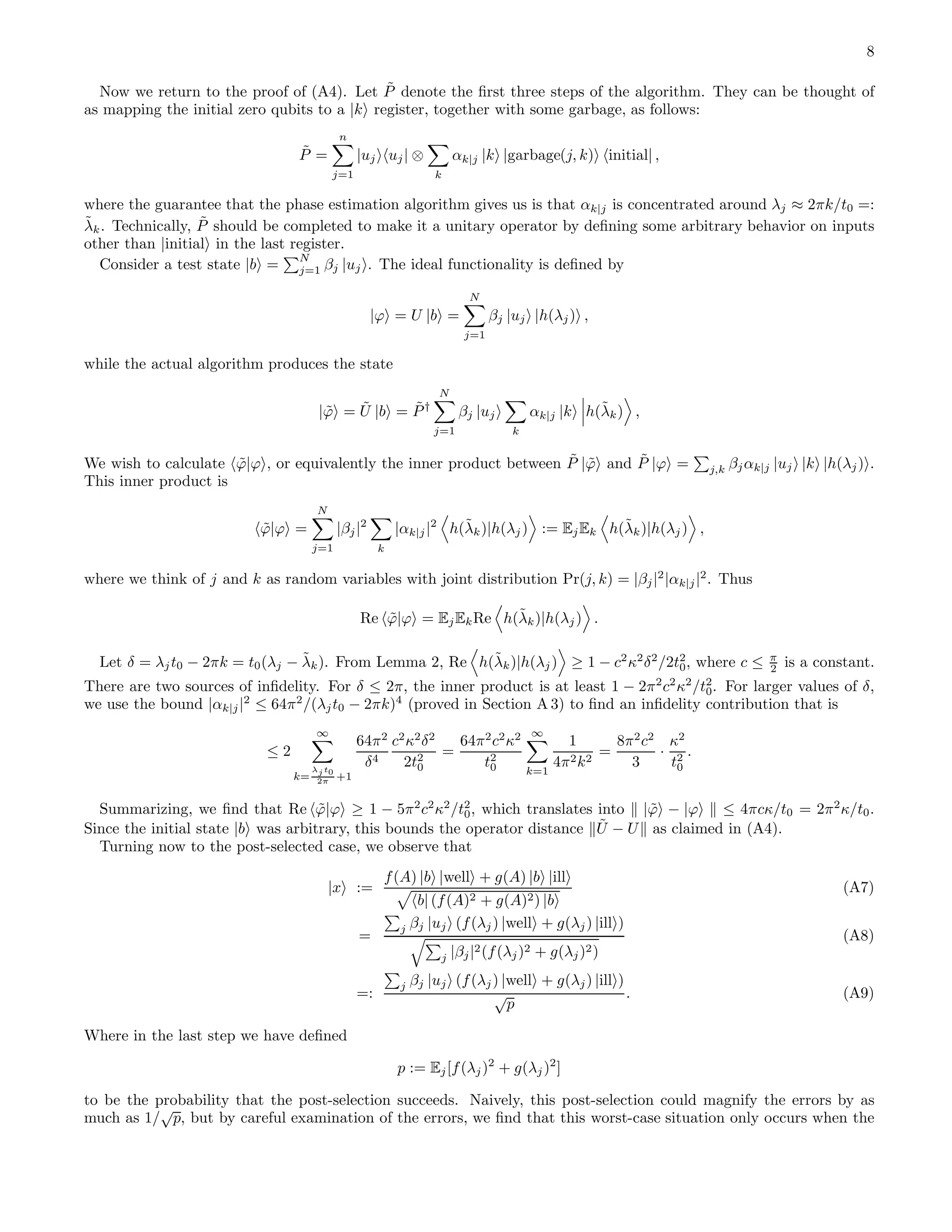 8 Now we return to the proof of (A4). Let ˜P denote the ﬁrst three steps of the algorithm. They can be thought of as mapping the initial zero qubits to a |k register, together with some garbage, as follows: ˜P = n j=1 |uj uj| ⊗ k αk|j |k |garbage(j, k) initial| , where the guarantee that the phase estimation algorithm gives us is that αk|j is concentrated around λj ≈ 2πk/t0 =: ˜λk. Technically, ˜P should be completed to make it a unitary operator by deﬁning some arbitrary behavior on inputs other than |initial in the last register. Consider a test state |b = N j=1 βj |uj . The ideal functionality is deﬁned by |ϕ = U |b = N j=1 βj |uj |h(λj) , while the actual algorithm produces the state | ˜ϕ = ˜U |b = ˜P† N j=1 βj |uj k αk|j |k h(˜λk) , We wish to calculate ˜ϕ|ϕ , or equivalently the inner product between ˜P | ˜ϕ and ˜P |ϕ = j,k βjαk|j |uj |k |h(λj) . This inner product is ˜ϕ|ϕ = N j=1 |βj|2 k |αk|j|2 h(˜λk)|h(λj) := EjEk h(˜λk)|h(λj) , where we think of j and k as random variables with joint distribution Pr(j, k) = |βj|2 |αk|j|2 . Thus Re ˜ϕ|ϕ = EjEkRe h(˜λk)|h(λj) . Let δ = λjt0 − 2πk = t0(λj − ˜λk). From Lemma 2, Re h(˜λk)|h(λj) ≥ 1 − c2 κ2 δ2 /2t2 0, where c ≤ π 2 is a constant. There are two sources of inﬁdelity. For δ ≤ 2π, the inner product is at least 1 − 2π2 c2 κ2 /t2 0. For larger values of δ, we use the bound |αk|j|2 ≤ 64π2 /(λjt0 − 2πk)4 (proved in Section A 3) to ﬁnd an inﬁdelity contribution that is ≤ 2 ∞ k= λj t0 2π +1 64π2 δ4 c2 κ2 δ2 2t2 0 = 64π2 c2 κ2 t2 0 ∞ k=1 1 4π2k2 = 8π2 c2 3 · κ2 t2 0 . Summarizing, we ﬁnd that Re ˜ϕ|ϕ ≥ 1 − 5π2 c2 κ2 /t2 0, which translates into | ˜ϕ − |ϕ ≤ 4πcκ/t0 = 2π2 κ/t0. Since the initial state |b was arbitrary, this bounds the operator distance ˜U − U as claimed in (A4). Turning now to the post-selected case, we observe that |x := f(A) |b |well + g(A) |b |ill b| (f(A)2 + g(A)2) |b (A7) = j βj |uj (f(λj) |well + g(λj) |ill ) j |βj|2(f(λj)2 + g(λj)2) (A8) =: j βj |uj (f(λj) |well + g(λj) |ill ) √ p . (A9) Where in the last step we have deﬁned p := Ej[f(λj)2 + g(λj)2 ] to be the probability that the post-selection succeeds. Naively, this post-selection could magnify the errors by as much as 1/ √ p, but by careful examination of the errors, we ﬁnd that this worst-case situation only occurs when the 