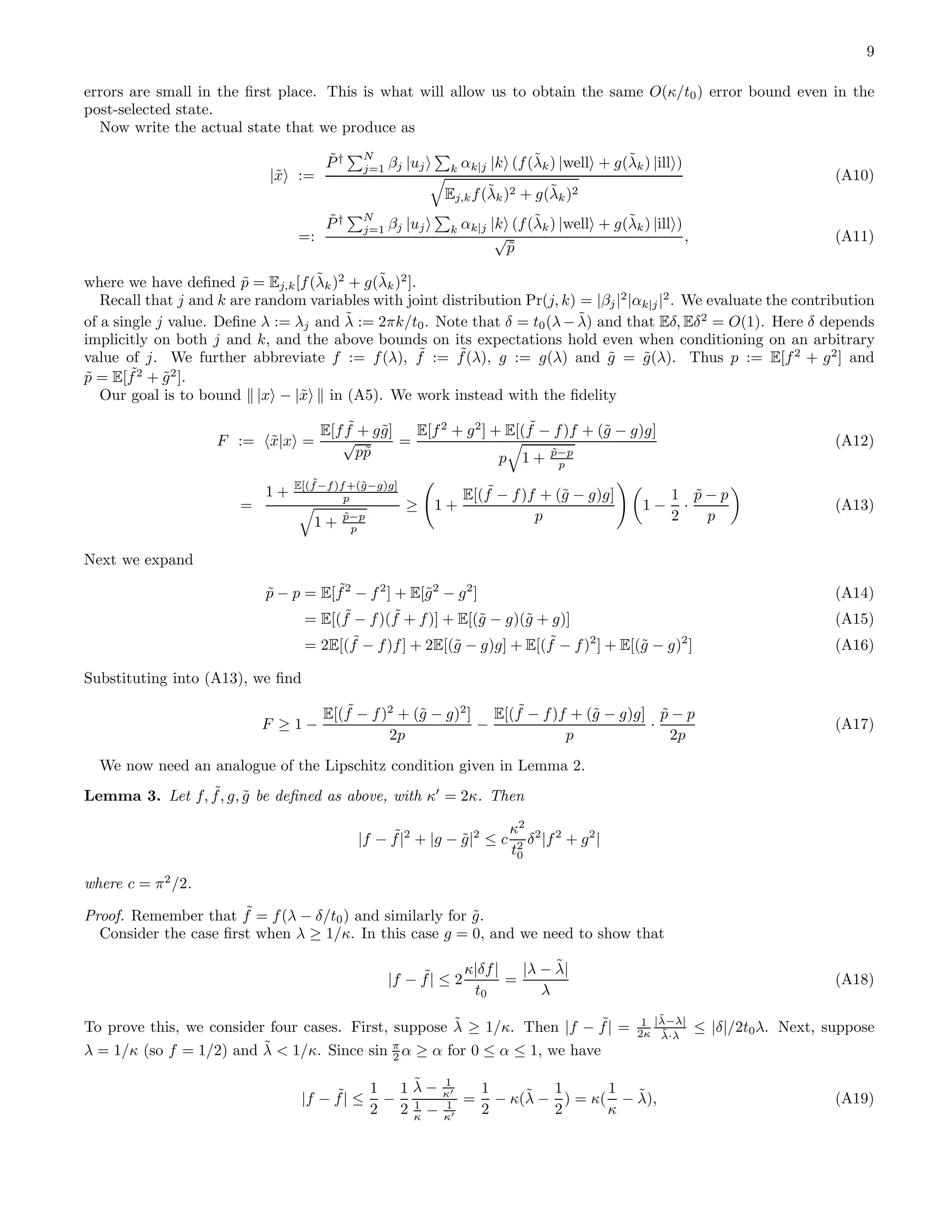 9 errors are small in the ﬁrst place. This is what will allow us to obtain the same O(κ/t0) error bound even in the post-selected state. Now write the actual state that we produce as |˜x := ˜P† N j=1 βj |uj k αk|j |k (f(˜λk) |well + g(˜λk) |ill ) Ej,kf(˜λk)2 + g(˜λk)2 (A10) =: ˜P† N j=1 βj |uj k αk|j |k (f(˜λk) |well + g(˜λk) |ill ) √ ˜p , (A11) where we have deﬁned ˜p = Ej,k[f(˜λk)2 + g(˜λk)2 ]. Recall that j and k are random variables with joint distribution Pr(j, k) = |βj|2 |αk|j|2 . We evaluate the contribution of a single j value. Deﬁne λ := λj and ˜λ := 2πk/t0. Note that δ = t0(λ− ˜λ) and that Eδ, Eδ2 = O(1). Here δ depends implicitly on both j and k, and the above bounds on its expectations hold even when conditioning on an arbitrary value of j. We further abbreviate f := f(λ), ˜f := ˜f(λ), g := g(λ) and ˜g = ˜g(λ). Thus p := E[f2 + g2 ] and ˜p = E[ ˜f2 + ˜g2 ]. Our goal is to bound |x − |˜x in (A5). We work instead with the ﬁdelity F := ˜x|x = E[f ˜f + g˜g] √ p˜p = E[f2 + g2 ] + E[( ˜f − f)f + (˜g − g)g] p 1 + ˜p−p p (A12) = 1 + E[( ˜f−f)f+(˜g−g)g] p 1 + ˜p−p p ≥ 1 + E[( ˜f − f)f + (˜g − g)g] p 1 − 1 2 · ˜p − p p (A13) Next we expand ˜p − p = E[ ˜f2 − f2 ] + E[˜g2 − g2 ] (A14) = E[( ˜f − f)( ˜f + f)] + E[(˜g − g)(˜g + g)] (A15) = 2E[( ˜f − f)f] + 2E[(˜g − g)g] + E[( ˜f − f)2 ] + E[(˜g − g)2 ] (A16) Substituting into (A13), we ﬁnd F ≥ 1 − E[( ˜f − f)2 + (˜g − g)2 ] 2p − E[( ˜f − f)f + (˜g − g)g] p · ˜p − p 2p (A17) We now need an analogue of the Lipschitz condition given in Lemma 2. Lemma 3. Let f, ˜f, g, ˜g be deﬁned as above, with κ′ = 2κ. Then |f − ˜f|2 + |g − ˜g|2 ≤ c κ2 t2 0 δ2 |f2 + g2 | where c = π2 /2. Proof. Remember that ˜f = f(λ − δ/t0) and similarly for ˜g. Consider the case ﬁrst when λ ≥ 1/κ. In this case g = 0, and we need to show that |f − ˜f| ≤ 2 κ|δf| t0 = |λ − ˜λ| λ (A18) To prove this, we consider four cases. First, suppose ˜λ ≥ 1/κ. Then |f − ˜f| = 1 2κ |˜λ−λ| ˜λ·λ ≤ |δ|/2t0λ. Next, suppose λ = 1/κ (so f = 1/2) and ˜λ < 1/κ. Since sin π 2 α ≥ α for 0 ≤ α ≤ 1, we have |f − ˜f| ≤ 1 2 − 1 2 ˜λ − 1 κ′ 1 κ − 1 κ′ = 1 2 − κ(˜λ − 1 2 ) = κ( 1 κ − ˜λ), (A19) 