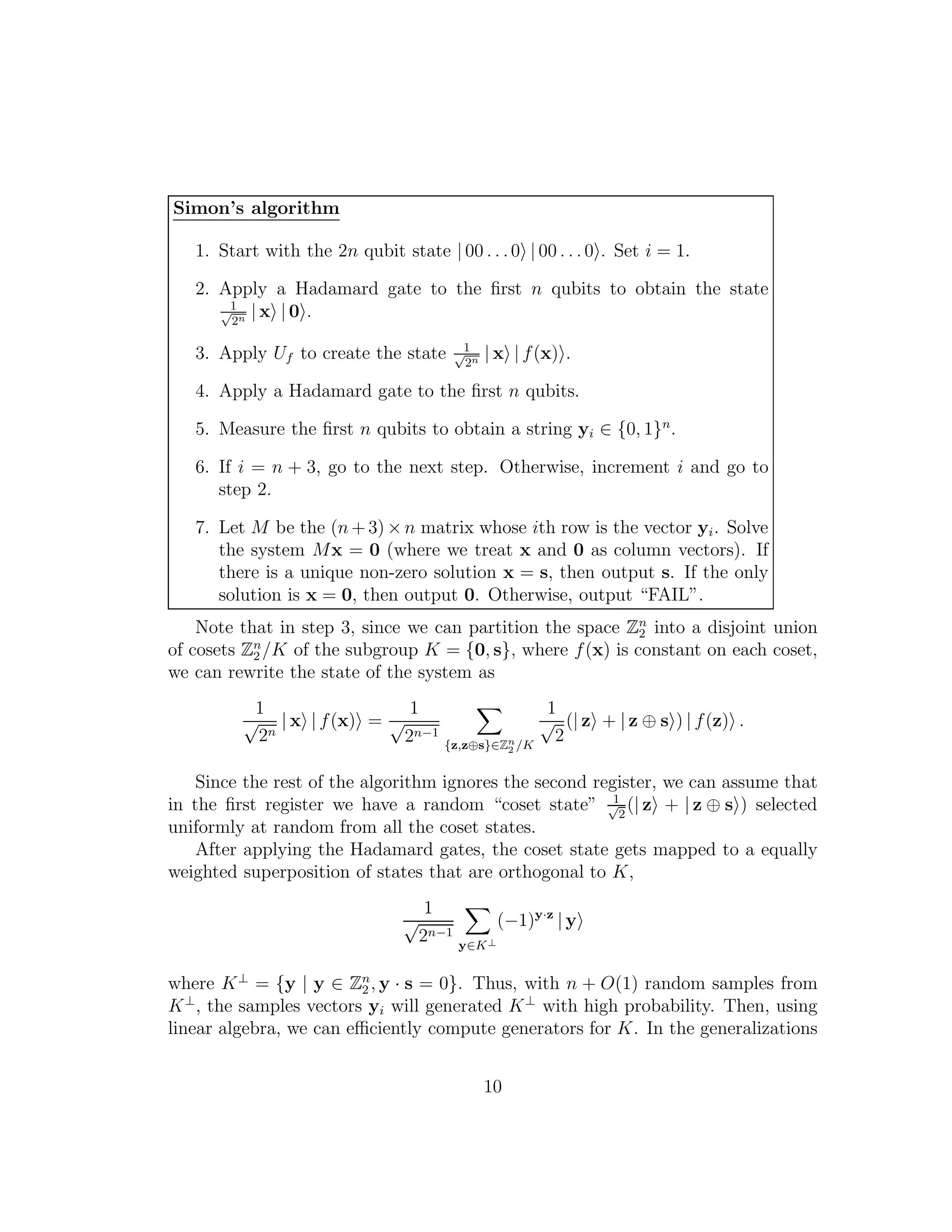 Simon’s algorithm
1. Start with the 2n qubit state | 00 . . .0 | 00 . . . 0 . Set i = 1.
2. Apply a Hadamard gate to the ﬁrst n qubits to obtain the state
1√
2n | x | 0 .
3. Apply Uf to create the state 1√
2n | x | f(x) .
4. Apply a Hadamard gate to the ﬁrst n qubits.
5. Measure the ﬁrst n qubits to obtain a string yi ∈ {0, 1}n
.
6. If i = n + 3, go to the next step. Otherwise, increment i and go to
step 2.
7. Let M be the (n+ 3) ×n matrix whose ith row is the vector yi. Solve
the system Mx = 0 (where we treat x and 0 as column vectors). If
there is a unique non-zero solution x = s, then output s. If the only
solution is x = 0, then output 0. Otherwise, output “FAIL”.
Note that in step 3, since we can partition the space Zn
2 into a disjoint union
of cosets Zn
2 /K of the subgroup K = {0, s}, where f(x) is constant on each coset,
we can rewrite the state of the system as
1
√
2n
| x | f(x) =
1
√
2n−1
{z,z⊕s}∈Zn
2 /K
1
√
2
(| z + | z ⊕ s ) | f(z) .
Since the rest of the algorithm ignores the second register, we can assume that
in the ﬁrst register we have a random “coset state” 1√
2
(| z + | z ⊕ s ) selected
uniformly at random from all the coset states.
After applying the Hadamard gates, the coset state gets mapped to a equally
weighted superposition of states that are orthogonal to K,
1
√
2n−1
y∈K⊥
(−1)y·z
| y
where K⊥
= {y | y ∈ Zn
2 , y · s = 0}. Thus, with n + O(1) random samples from
K⊥
, the samples vectors yi will generated K⊥
with high probability. Then, using
linear algebra, we can eﬃciently compute generators for K. In the generalizations
10
 