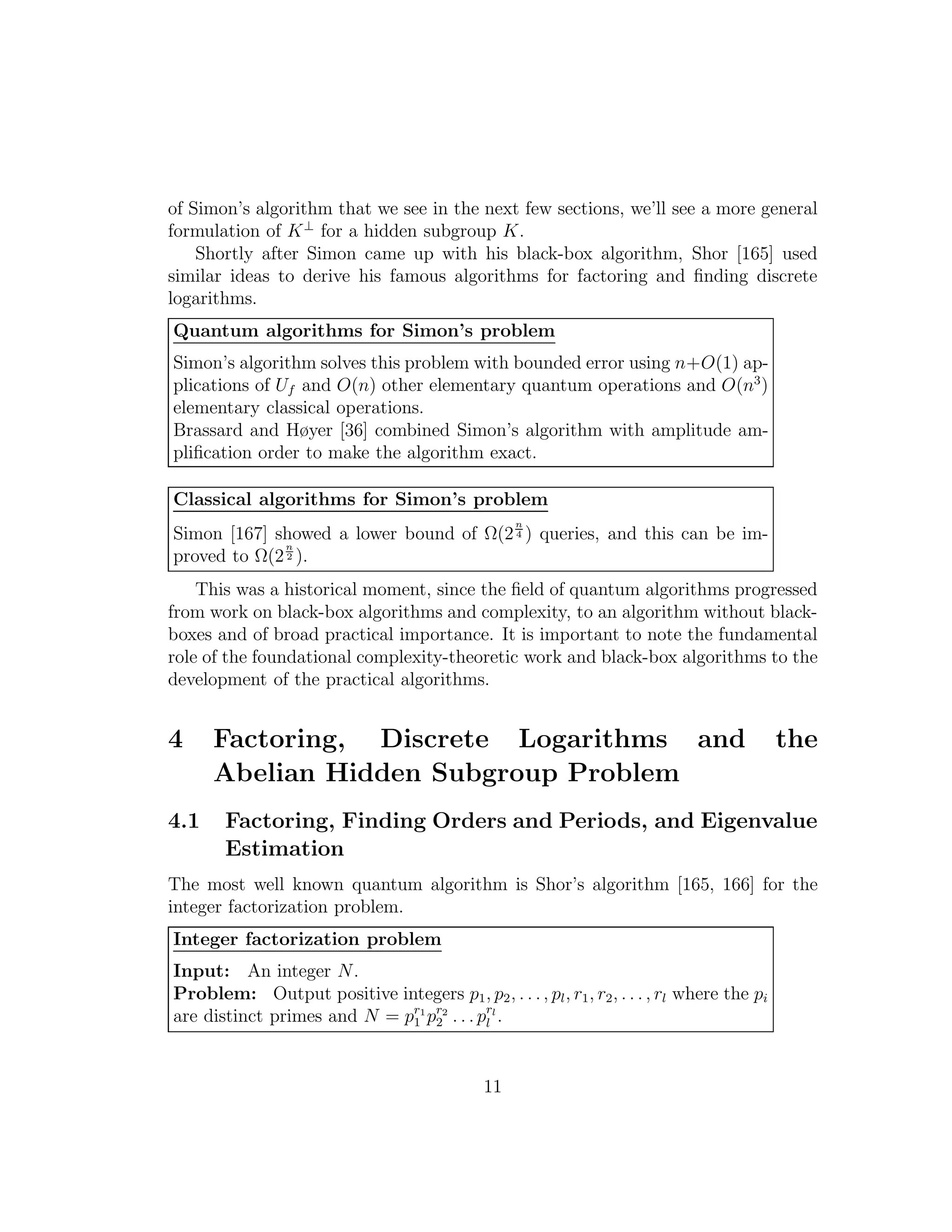 of Simon’s algorithm that we see in the next few sections, we’ll see a more general
formulation of K⊥
for a hidden subgroup K.
Shortly after Simon came up with his black-box algorithm, Shor [165] used
similar ideas to derive his famous algorithms for factoring and ﬁnding discrete
logarithms.
Quantum algorithms for Simon’s problem
Simon’s algorithm solves this problem with bounded error using n+O(1) ap-
plications of Uf and O(n) other elementary quantum operations and O(n3
)
elementary classical operations.
Brassard and Høyer [36] combined Simon’s algorithm with amplitude am-
pliﬁcation order to make the algorithm exact.
Classical algorithms for Simon’s problem
Simon [167] showed a lower bound of Ω(2
n
4 ) queries, and this can be im-
proved to Ω(2
n
2 ).
This was a historical moment, since the ﬁeld of quantum algorithms progressed
from work on black-box algorithms and complexity, to an algorithm without black-
boxes and of broad practical importance. It is important to note the fundamental
role of the foundational complexity-theoretic work and black-box algorithms to the
development of the practical algorithms.
4 Factoring, Discrete Logarithms and the
Abelian Hidden Subgroup Problem
4.1 Factoring, Finding Orders and Periods, and Eigenvalue
Estimation
The most well known quantum algorithm is Shor’s algorithm [165, 166] for the
integer factorization problem.
Integer factorization problem
Input: An integer N.
Problem: Output positive integers p1, p2, . . ., pl, r1, r2, . . . , rl where the pi
are distinct primes and N = pr1
1 pr2
2 . . . prl
l .
11
 