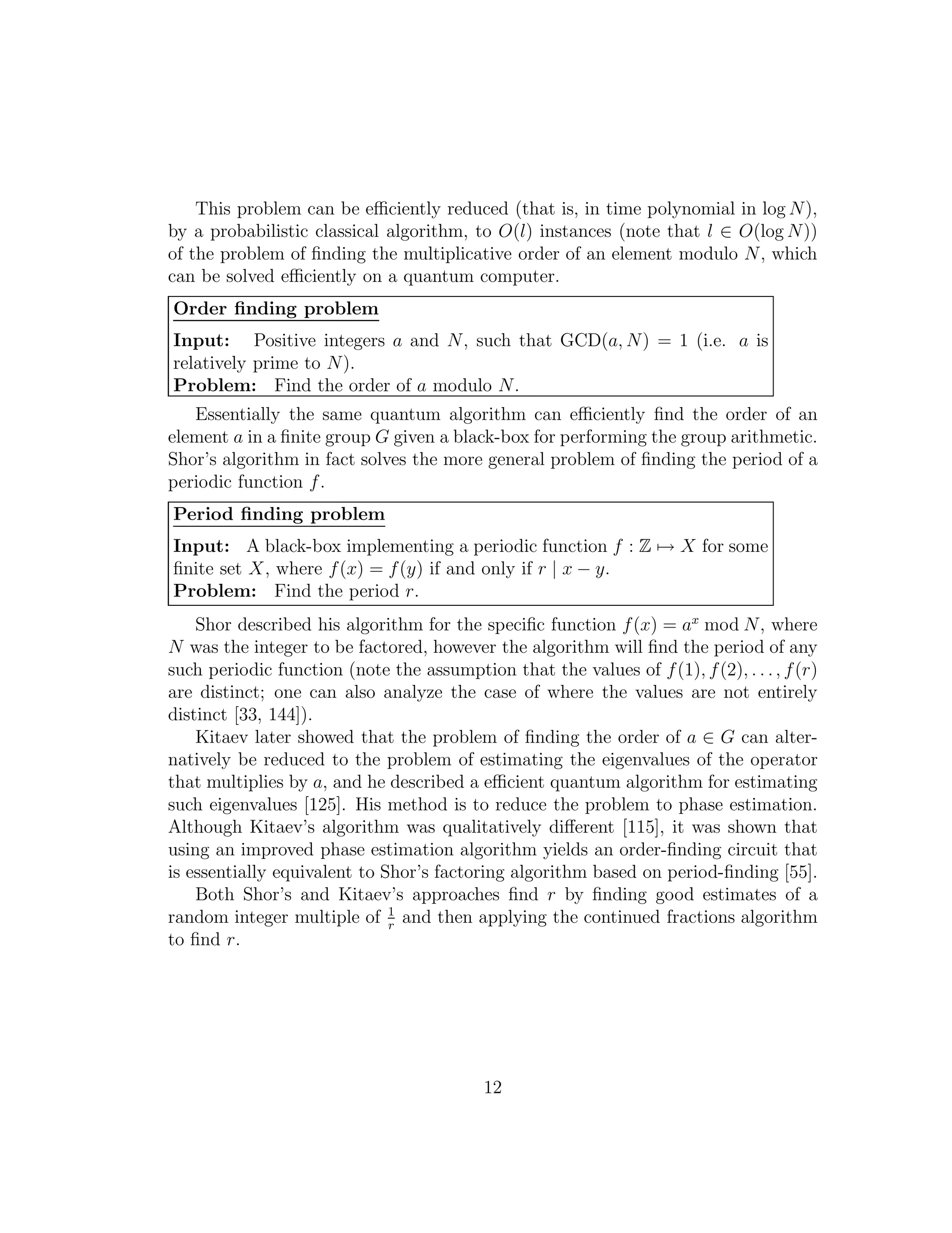 This problem can be eﬃciently reduced (that is, in time polynomial in log N),
by a probabilistic classical algorithm, to O(l) instances (note that l ∈ O(log N))
of the problem of ﬁnding the multiplicative order of an element modulo N, which
can be solved eﬃciently on a quantum computer.
Order ﬁnding problem
Input: Positive integers a and N, such that GCD(a, N) = 1 (i.e. a is
relatively prime to N).
Problem: Find the order of a modulo N.
Essentially the same quantum algorithm can eﬃciently ﬁnd the order of an
element a in a ﬁnite group G given a black-box for performing the group arithmetic.
Shor’s algorithm in fact solves the more general problem of ﬁnding the period of a
periodic function f.
Period ﬁnding problem
Input: A black-box implementing a periodic function f : Z → X for some
ﬁnite set X, where f(x) = f(y) if and only if r | x − y.
Problem: Find the period r.
Shor described his algorithm for the speciﬁc function f(x) = ax
mod N, where
N was the integer to be factored, however the algorithm will ﬁnd the period of any
such periodic function (note the assumption that the values of f(1), f(2), . . ., f(r)
are distinct; one can also analyze the case of where the values are not entirely
distinct [33, 144]).
Kitaev later showed that the problem of ﬁnding the order of a ∈ G can alter-
natively be reduced to the problem of estimating the eigenvalues of the operator
that multiplies by a, and he described a eﬃcient quantum algorithm for estimating
such eigenvalues [125]. His method is to reduce the problem to phase estimation.
Although Kitaev’s algorithm was qualitatively diﬀerent [115], it was shown that
using an improved phase estimation algorithm yields an order-ﬁnding circuit that
is essentially equivalent to Shor’s factoring algorithm based on period-ﬁnding [55].
Both Shor’s and Kitaev’s approaches ﬁnd r by ﬁnding good estimates of a
random integer multiple of 1
r
and then applying the continued fractions algorithm
to ﬁnd r.
12
 