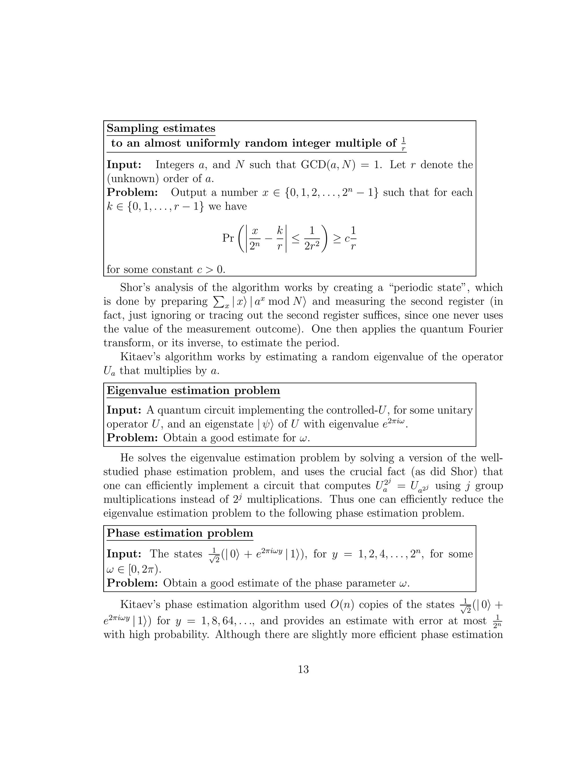 Sampling estimates
to an almost uniformly random integer multiple of 1
r
Input: Integers a, and N such that GCD(a, N) = 1. Let r denote the
(unknown) order of a.
Problem: Output a number x ∈ {0, 1, 2, . . ., 2n
− 1} such that for each
k ∈ {0, 1, . . ., r − 1} we have
Pr
x
2n
−
k
r
≤
1
2r2
≥ c
1
r
for some constant c > 0.
Shor’s analysis of the algorithm works by creating a “periodic state”, which
is done by preparing x | x | ax
mod N and measuring the second register (in
fact, just ignoring or tracing out the second register suﬃces, since one never uses
the value of the measurement outcome). One then applies the quantum Fourier
transform, or its inverse, to estimate the period.
Kitaev’s algorithm works by estimating a random eigenvalue of the operator
Ua that multiplies by a.
Eigenvalue estimation problem
Input: A quantum circuit implementing the controlled-U, for some unitary
operator U, and an eigenstate | ψ of U with eigenvalue e2πiω
.
Problem: Obtain a good estimate for ω.
He solves the eigenvalue estimation problem by solving a version of the well-
studied phase estimation problem, and uses the crucial fact (as did Shor) that
one can eﬃciently implement a circuit that computes U2j
a = Ua2j using j group
multiplications instead of 2j
multiplications. Thus one can eﬃciently reduce the
eigenvalue estimation problem to the following phase estimation problem.
Phase estimation problem
Input: The states 1√
2
(| 0 + e2πiωy
| 1 ), for y = 1, 2, 4, . . ., 2n
, for some
ω ∈ [0, 2π).
Problem: Obtain a good estimate of the phase parameter ω.
Kitaev’s phase estimation algorithm used O(n) copies of the states 1√
2
(| 0 +
e2πiωy
| 1 ) for y = 1, 8, 64, . . ., and provides an estimate with error at most 1
2n
with high probability. Although there are slightly more eﬃcient phase estimation
13
 