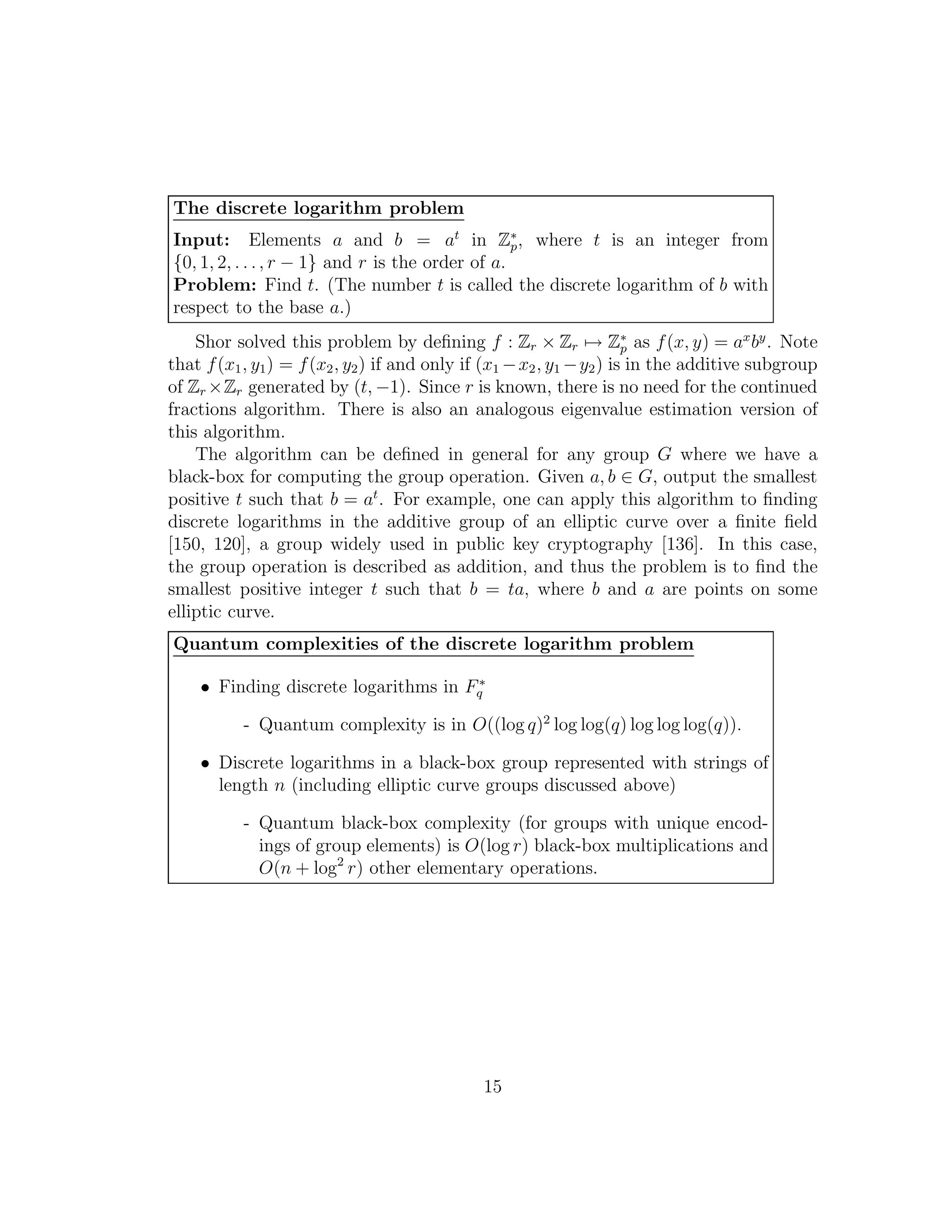 The discrete logarithm problem
Input: Elements a and b = at
in Z∗
p, where t is an integer from
{0, 1, 2, . . ., r − 1} and r is the order of a.
Problem: Find t. (The number t is called the discrete logarithm of b with
respect to the base a.)
Shor solved this problem by deﬁning f : Zr × Zr → Z∗
p as f(x, y) = ax
by
. Note
that f(x1, y1) = f(x2, y2) if and only if (x1 −x2, y1 −y2) is in the additive subgroup
of Zr ×Zr generated by (t, −1). Since r is known, there is no need for the continued
fractions algorithm. There is also an analogous eigenvalue estimation version of
this algorithm.
The algorithm can be deﬁned in general for any group G where we have a
black-box for computing the group operation. Given a, b ∈ G, output the smallest
positive t such that b = at
. For example, one can apply this algorithm to ﬁnding
discrete logarithms in the additive group of an elliptic curve over a ﬁnite ﬁeld
[150, 120], a group widely used in public key cryptography [136]. In this case,
the group operation is described as addition, and thus the problem is to ﬁnd the
smallest positive integer t such that b = ta, where b and a are points on some
elliptic curve.
Quantum complexities of the discrete logarithm problem
• Finding discrete logarithms in F∗
q
- Quantum complexity is in O((log q)2
log log(q) log log log(q)).
• Discrete logarithms in a black-box group represented with strings of
length n (including elliptic curve groups discussed above)
- Quantum black-box complexity (for groups with unique encod-
ings of group elements) is O(log r) black-box multiplications and
O(n + log2
r) other elementary operations.
15
 