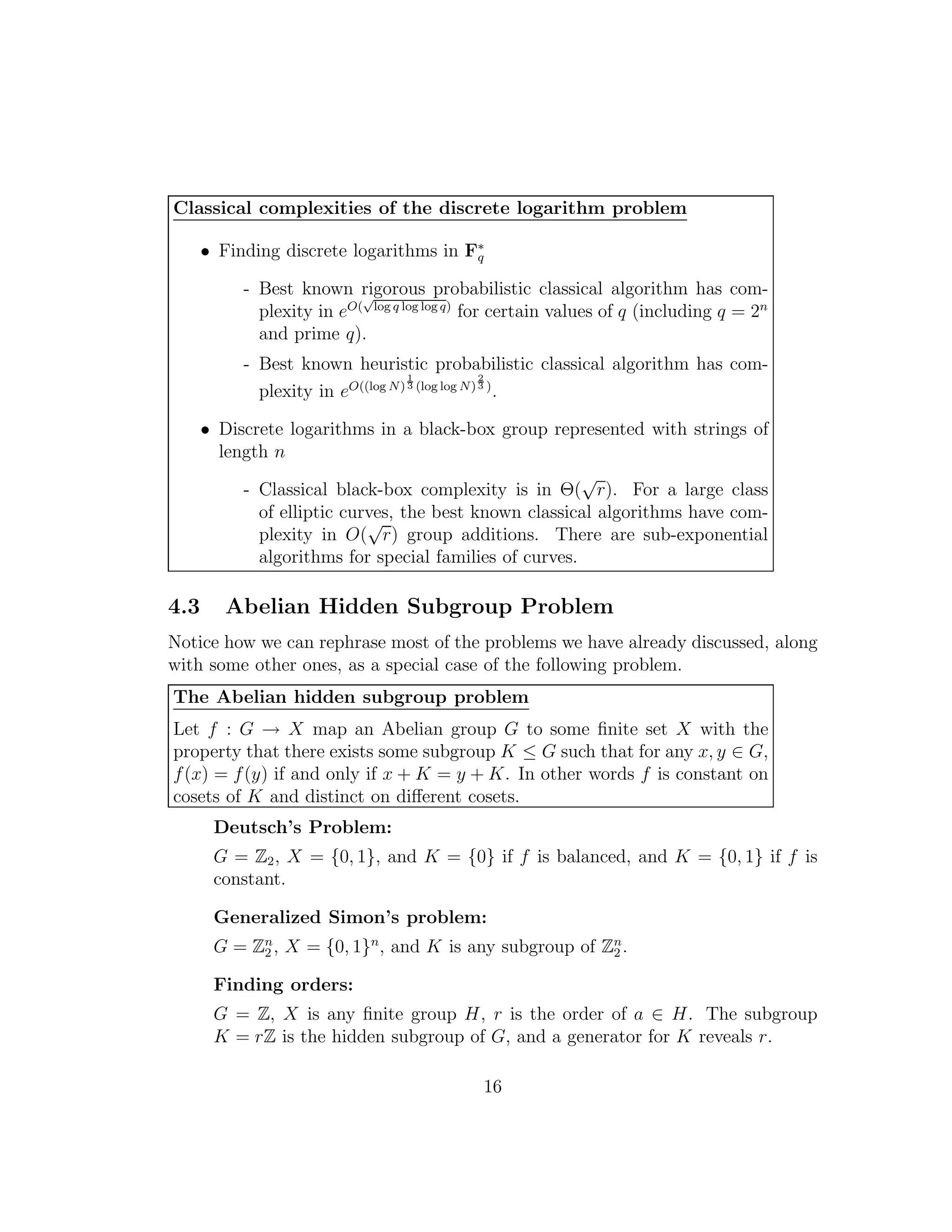 Classical complexities of the discrete logarithm problem
• Finding discrete logarithms in F∗
q
- Best known rigorous probabilistic classical algorithm has com-
plexity in eO(
√
log q log log q)
for certain values of q (including q = 2n
and prime q).
- Best known heuristic probabilistic classical algorithm has com-
plexity in eO((log N)
1
3 (log log N)
2
3 )
.
• Discrete logarithms in a black-box group represented with strings of
length n
- Classical black-box complexity is in Θ(
√
r). For a large class
of elliptic curves, the best known classical algorithms have com-
plexity in O(
√
r) group additions. There are sub-exponential
algorithms for special families of curves.
4.3 Abelian Hidden Subgroup Problem
Notice how we can rephrase most of the problems we have already discussed, along
with some other ones, as a special case of the following problem.
The Abelian hidden subgroup problem
Let f : G → X map an Abelian group G to some ﬁnite set X with the
property that there exists some subgroup K ≤ G such that for any x, y ∈ G,
f(x) = f(y) if and only if x + K = y + K. In other words f is constant on
cosets of K and distinct on diﬀerent cosets.
Deutsch’s Problem:
G = Z2, X = {0, 1}, and K = {0} if f is balanced, and K = {0, 1} if f is
constant.
Generalized Simon’s problem:
G = Zn
2 , X = {0, 1}n
, and K is any subgroup of Zn
2 .
Finding orders:
G = Z, X is any ﬁnite group H, r is the order of a ∈ H. The subgroup
K = rZ is the hidden subgroup of G, and a generator for K reveals r.
16
 