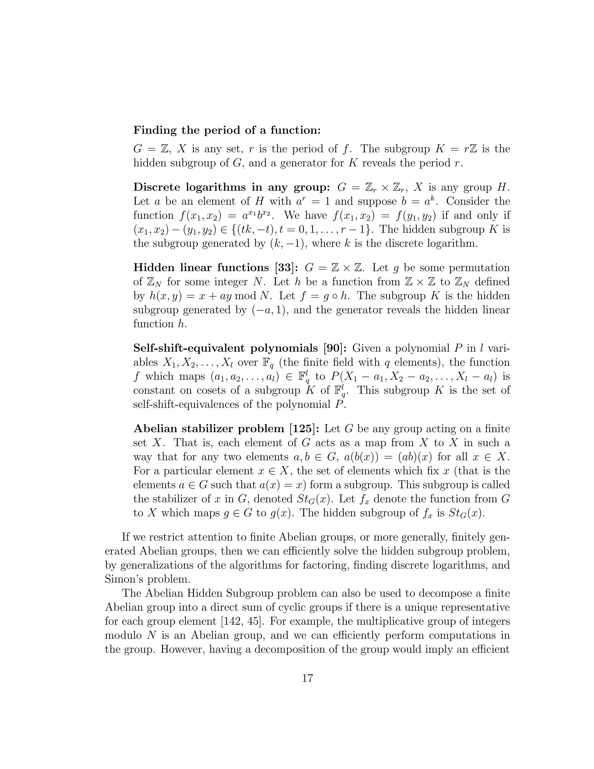 Finding the period of a function:
G = Z, X is any set, r is the period of f. The subgroup K = rZ is the
hidden subgroup of G, and a generator for K reveals the period r.
Discrete logarithms in any group: G = Zr × Zr, X is any group H.
Let a be an element of H with ar
= 1 and suppose b = ak
. Consider the
function f(x1, x2) = ax1
bx2
. We have f(x1, x2) = f(y1, y2) if and only if
(x1, x2) − (y1, y2) ∈ {(tk, −t), t = 0, 1, . . ., r − 1}. The hidden subgroup K is
the subgroup generated by (k, −1), where k is the discrete logarithm.
Hidden linear functions [33]: G = Z × Z. Let g be some permutation
of ZN for some integer N. Let h be a function from Z × Z to ZN deﬁned
by h(x, y) = x + ay mod N. Let f = g ◦ h. The subgroup K is the hidden
subgroup generated by (−a, 1), and the generator reveals the hidden linear
function h.
Self-shift-equivalent polynomials [90]: Given a polynomial P in l vari-
ables X1, X2, . . . , Xl over Fq (the ﬁnite ﬁeld with q elements), the function
f which maps (a1, a2, . . . , al) ∈ Fl
q to P(X1 − a1, X2 − a2, . . . , Xl − al) is
constant on cosets of a subgroup K of Fl
q. This subgroup K is the set of
self-shift-equivalences of the polynomial P.
Abelian stabilizer problem [125]: Let G be any group acting on a ﬁnite
set X. That is, each element of G acts as a map from X to X in such a
way that for any two elements a, b ∈ G, a(b(x)) = (ab)(x) for all x ∈ X.
For a particular element x ∈ X, the set of elements which ﬁx x (that is the
elements a ∈ G such that a(x) = x) form a subgroup. This subgroup is called
the stabilizer of x in G, denoted StG(x). Let fx denote the function from G
to X which maps g ∈ G to g(x). The hidden subgroup of fx is StG(x).
If we restrict attention to ﬁnite Abelian groups, or more generally, ﬁnitely gen-
erated Abelian groups, then we can eﬃciently solve the hidden subgroup problem,
by generalizations of the algorithms for factoring, ﬁnding discrete logarithms, and
Simon’s problem.
The Abelian Hidden Subgroup problem can also be used to decompose a ﬁnite
Abelian group into a direct sum of cyclic groups if there is a unique representative
for each group element [142, 45]. For example, the multiplicative group of integers
modulo N is an Abelian group, and we can eﬃciently perform computations in
the group. However, having a decomposition of the group would imply an eﬃcient
17
 