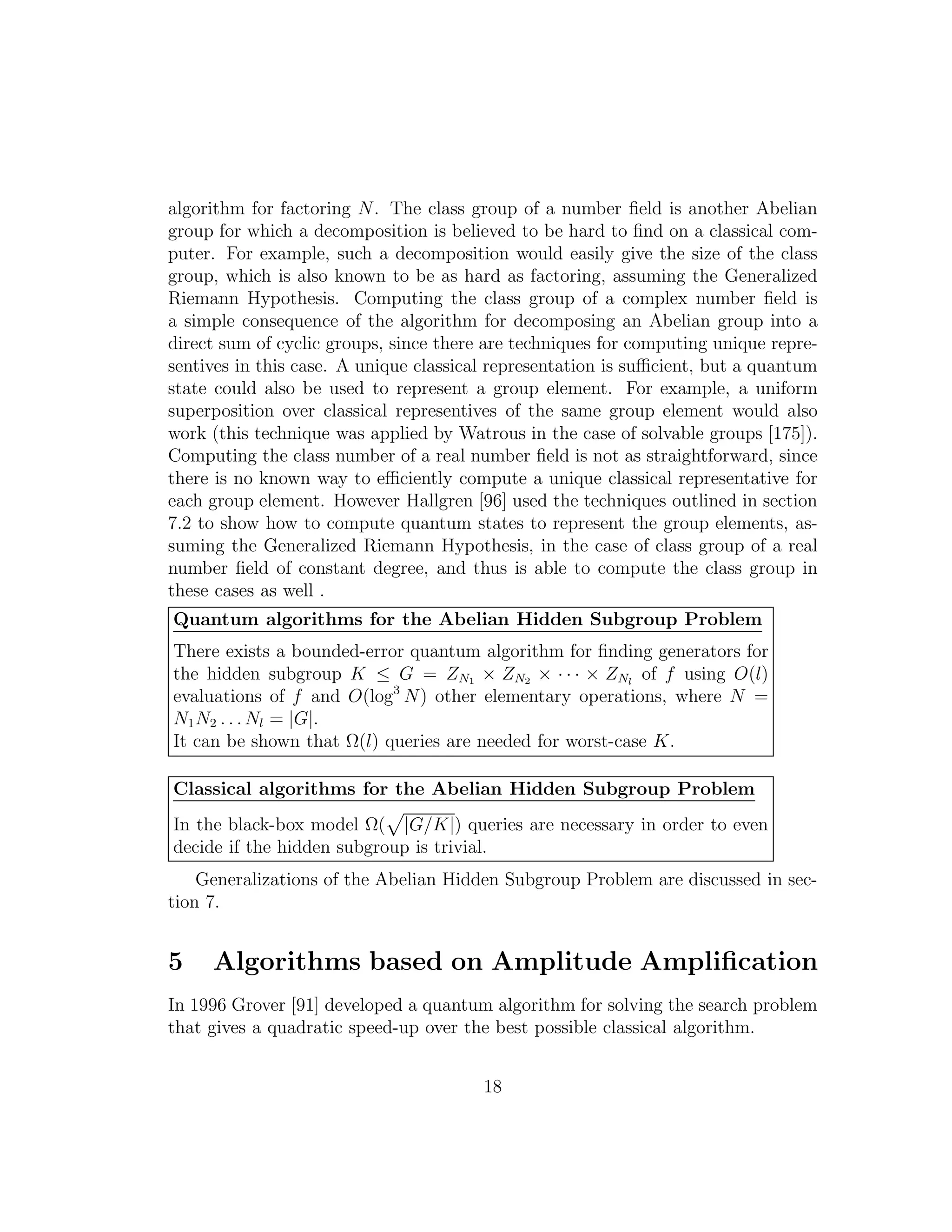 algorithm for factoring N. The class group of a number ﬁeld is another Abelian
group for which a decomposition is believed to be hard to ﬁnd on a classical com-
puter. For example, such a decomposition would easily give the size of the class
group, which is also known to be as hard as factoring, assuming the Generalized
Riemann Hypothesis. Computing the class group of a complex number ﬁeld is
a simple consequence of the algorithm for decomposing an Abelian group into a
direct sum of cyclic groups, since there are techniques for computing unique repre-
sentives in this case. A unique classical representation is suﬃcient, but a quantum
state could also be used to represent a group element. For example, a uniform
superposition over classical representives of the same group element would also
work (this technique was applied by Watrous in the case of solvable groups [175]).
Computing the class number of a real number ﬁeld is not as straightforward, since
there is no known way to eﬃciently compute a unique classical representative for
each group element. However Hallgren [96] used the techniques outlined in section
7.2 to show how to compute quantum states to represent the group elements, as-
suming the Generalized Riemann Hypothesis, in the case of class group of a real
number ﬁeld of constant degree, and thus is able to compute the class group in
these cases as well .
Quantum algorithms for the Abelian Hidden Subgroup Problem
There exists a bounded-error quantum algorithm for ﬁnding generators for
the hidden subgroup K ≤ G = ZN1 × ZN2 × · · · × ZNl
of f using O(l)
evaluations of f and O(log3
N) other elementary operations, where N =
N1N2 . . . Nl = |G|.
It can be shown that Ω(l) queries are needed for worst-case K.
Classical algorithms for the Abelian Hidden Subgroup Problem
In the black-box model Ω( |G/K|) queries are necessary in order to even
decide if the hidden subgroup is trivial.
Generalizations of the Abelian Hidden Subgroup Problem are discussed in sec-
tion 7.
5 Algorithms based on Amplitude Ampliﬁcation
In 1996 Grover [91] developed a quantum algorithm for solving the search problem
that gives a quadratic speed-up over the best possible classical algorithm.
18
 