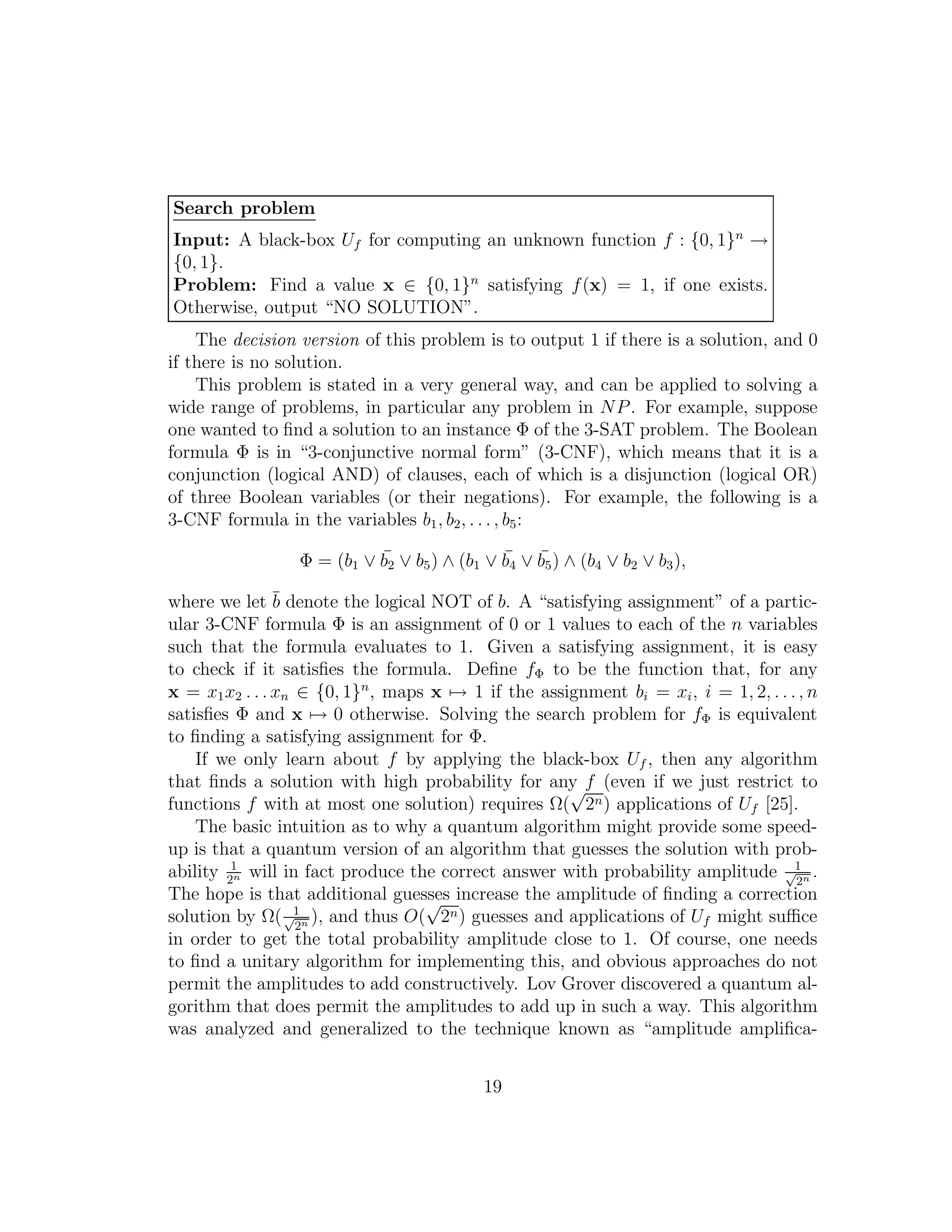 Search problem
Input: A black-box Uf for computing an unknown function f : {0, 1}n
→
{0, 1}.
Problem: Find a value x ∈ {0, 1}n
satisfying f(x) = 1, if one exists.
Otherwise, output “NO SOLUTION”.
The decision version of this problem is to output 1 if there is a solution, and 0
if there is no solution.
This problem is stated in a very general way, and can be applied to solving a
wide range of problems, in particular any problem in NP. For example, suppose
one wanted to ﬁnd a solution to an instance Φ of the 3-SAT problem. The Boolean
formula Φ is in “3-conjunctive normal form” (3-CNF), which means that it is a
conjunction (logical AND) of clauses, each of which is a disjunction (logical OR)
of three Boolean variables (or their negations). For example, the following is a
3-CNF formula in the variables b1, b2, . . . , b5:
Φ = (b1 ∨ ¯b2 ∨ b5) ∧ (b1 ∨ ¯b4 ∨ ¯b5) ∧ (b4 ∨ b2 ∨ b3),
where we let ¯b denote the logical NOT of b. A “satisfying assignment” of a partic-
ular 3-CNF formula Φ is an assignment of 0 or 1 values to each of the n variables
such that the formula evaluates to 1. Given a satisfying assignment, it is easy
to check if it satisﬁes the formula. Deﬁne fΦ to be the function that, for any
x = x1x2 . . . xn ∈ {0, 1}n
, maps x → 1 if the assignment bi = xi, i = 1, 2, . . ., n
satisﬁes Φ and x → 0 otherwise. Solving the search problem for fΦ is equivalent
to ﬁnding a satisfying assignment for Φ.
If we only learn about f by applying the black-box Uf , then any algorithm
that ﬁnds a solution with high probability for any f (even if we just restrict to
functions f with at most one solution) requires Ω(
√
2n) applications of Uf [25].
The basic intuition as to why a quantum algorithm might provide some speed-
up is that a quantum version of an algorithm that guesses the solution with prob-
ability 1
2n will in fact produce the correct answer with probability amplitude 1√
2n .
The hope is that additional guesses increase the amplitude of ﬁnding a correction
solution by Ω( 1√
2n ), and thus O(
√
2n) guesses and applications of Uf might suﬃce
in order to get the total probability amplitude close to 1. Of course, one needs
to ﬁnd a unitary algorithm for implementing this, and obvious approaches do not
permit the amplitudes to add constructively. Lov Grover discovered a quantum al-
gorithm that does permit the amplitudes to add up in such a way. This algorithm
was analyzed and generalized to the technique known as “amplitude ampliﬁca-
19
 