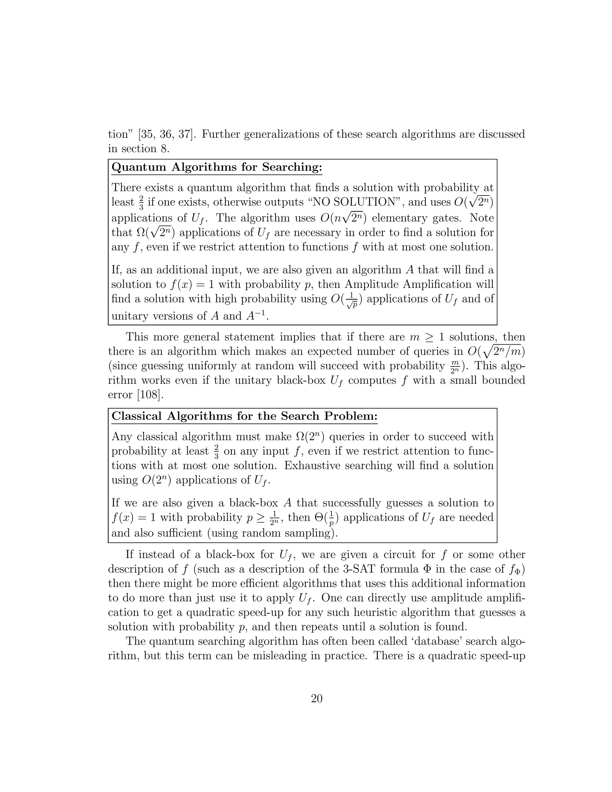 tion” [35, 36, 37]. Further generalizations of these search algorithms are discussed
in section 8.
Quantum Algorithms for Searching:
There exists a quantum algorithm that ﬁnds a solution with probability at
least 2
3
if one exists, otherwise outputs “NO SOLUTION”, and uses O(
√
2n)
applications of Uf . The algorithm uses O(n
√
2n) elementary gates. Note
that Ω(
√
2n) applications of Uf are necessary in order to ﬁnd a solution for
any f, even if we restrict attention to functions f with at most one solution.
If, as an additional input, we are also given an algorithm A that will ﬁnd a
solution to f(x) = 1 with probability p, then Amplitude Ampliﬁcation will
ﬁnd a solution with high probability using O( 1√
p
) applications of Uf and of
unitary versions of A and A−1
.
This more general statement implies that if there are m ≥ 1 solutions, then
there is an algorithm which makes an expected number of queries in O( 2n/m)
(since guessing uniformly at random will succeed with probability m
2n ). This algo-
rithm works even if the unitary black-box Uf computes f with a small bounded
error [108].
Classical Algorithms for the Search Problem:
Any classical algorithm must make Ω(2n
) queries in order to succeed with
probability at least 2
3
on any input f, even if we restrict attention to func-
tions with at most one solution. Exhaustive searching will ﬁnd a solution
using O(2n
) applications of Uf .
If we are also given a black-box A that successfully guesses a solution to
f(x) = 1 with probability p ≥ 1
2n , then Θ(1
p
) applications of Uf are needed
and also suﬃcient (using random sampling).
If instead of a black-box for Uf , we are given a circuit for f or some other
description of f (such as a description of the 3-SAT formula Φ in the case of fΦ)
then there might be more eﬃcient algorithms that uses this additional information
to do more than just use it to apply Uf . One can directly use amplitude ampliﬁ-
cation to get a quadratic speed-up for any such heuristic algorithm that guesses a
solution with probability p, and then repeats until a solution is found.
The quantum searching algorithm has often been called ‘database’ search algo-
rithm, but this term can be misleading in practice. There is a quadratic speed-up
20
 
