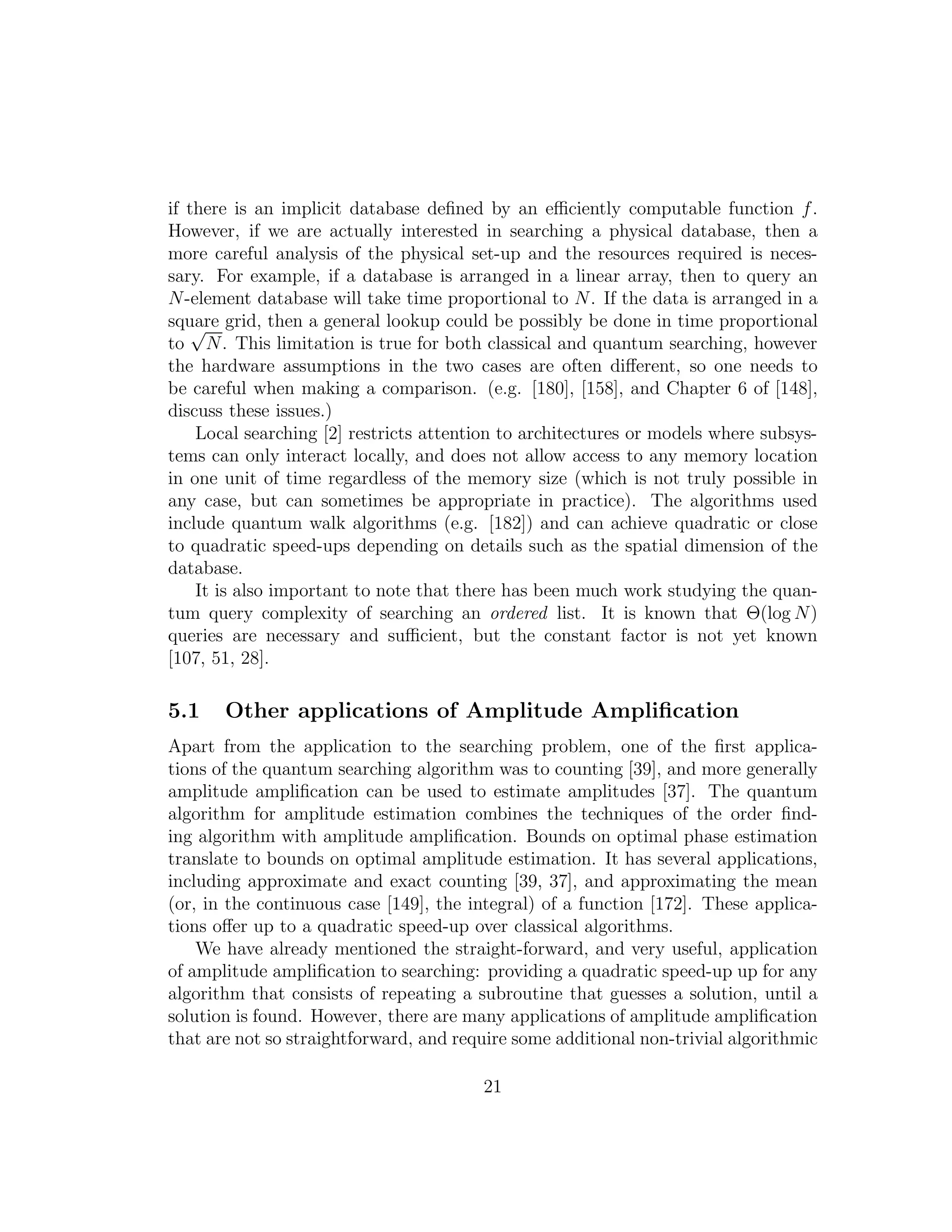 if there is an implicit database deﬁned by an eﬃciently computable function f.
However, if we are actually interested in searching a physical database, then a
more careful analysis of the physical set-up and the resources required is neces-
sary. For example, if a database is arranged in a linear array, then to query an
N-element database will take time proportional to N. If the data is arranged in a
square grid, then a general lookup could be possibly be done in time proportional
to
√
N. This limitation is true for both classical and quantum searching, however
the hardware assumptions in the two cases are often diﬀerent, so one needs to
be careful when making a comparison. (e.g. [180], [158], and Chapter 6 of [148],
discuss these issues.)
Local searching [2] restricts attention to architectures or models where subsys-
tems can only interact locally, and does not allow access to any memory location
in one unit of time regardless of the memory size (which is not truly possible in
any case, but can sometimes be appropriate in practice). The algorithms used
include quantum walk algorithms (e.g. [182]) and can achieve quadratic or close
to quadratic speed-ups depending on details such as the spatial dimension of the
database.
It is also important to note that there has been much work studying the quan-
tum query complexity of searching an ordered list. It is known that Θ(log N)
queries are necessary and suﬃcient, but the constant factor is not yet known
[107, 51, 28].
5.1 Other applications of Amplitude Ampliﬁcation
Apart from the application to the searching problem, one of the ﬁrst applica-
tions of the quantum searching algorithm was to counting [39], and more generally
amplitude ampliﬁcation can be used to estimate amplitudes [37]. The quantum
algorithm for amplitude estimation combines the techniques of the order ﬁnd-
ing algorithm with amplitude ampliﬁcation. Bounds on optimal phase estimation
translate to bounds on optimal amplitude estimation. It has several applications,
including approximate and exact counting [39, 37], and approximating the mean
(or, in the continuous case [149], the integral) of a function [172]. These applica-
tions oﬀer up to a quadratic speed-up over classical algorithms.
We have already mentioned the straight-forward, and very useful, application
of amplitude ampliﬁcation to searching: providing a quadratic speed-up up for any
algorithm that consists of repeating a subroutine that guesses a solution, until a
solution is found. However, there are many applications of amplitude ampliﬁcation
that are not so straightforward, and require some additional non-trivial algorithmic
21
 