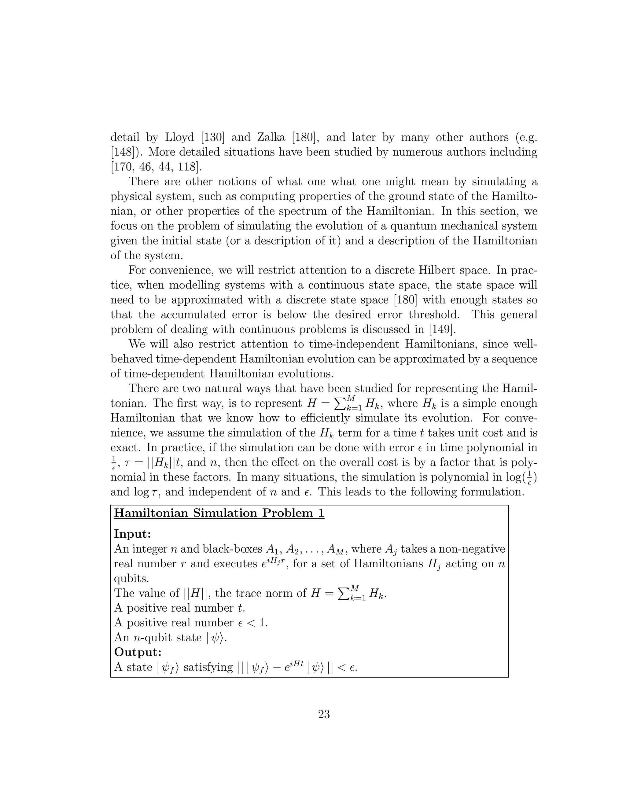 detail by Lloyd [130] and Zalka [180], and later by many other authors (e.g.
[148]). More detailed situations have been studied by numerous authors including
[170, 46, 44, 118].
There are other notions of what one what one might mean by simulating a
physical system, such as computing properties of the ground state of the Hamilto-
nian, or other properties of the spectrum of the Hamiltonian. In this section, we
focus on the problem of simulating the evolution of a quantum mechanical system
given the initial state (or a description of it) and a description of the Hamiltonian
of the system.
For convenience, we will restrict attention to a discrete Hilbert space. In prac-
tice, when modelling systems with a continuous state space, the state space will
need to be approximated with a discrete state space [180] with enough states so
that the accumulated error is below the desired error threshold. This general
problem of dealing with continuous problems is discussed in [149].
We will also restrict attention to time-independent Hamiltonians, since well-
behaved time-dependent Hamiltonian evolution can be approximated by a sequence
of time-dependent Hamiltonian evolutions.
There are two natural ways that have been studied for representing the Hamil-
tonian. The ﬁrst way, is to represent H = M
k=1 Hk, where Hk is a simple enough
Hamiltonian that we know how to eﬃciently simulate its evolution. For conve-
nience, we assume the simulation of the Hk term for a time t takes unit cost and is
exact. In practice, if the simulation can be done with error ǫ in time polynomial in
1
ǫ
, τ = ||Hk||t, and n, then the eﬀect on the overall cost is by a factor that is poly-
nomial in these factors. In many situations, the simulation is polynomial in log(1
ǫ
)
and log τ, and independent of n and ǫ. This leads to the following formulation.
Hamiltonian Simulation Problem 1
Input:
An integer n and black-boxes A1, A2, . . . , AM , where Aj takes a non-negative
real number r and executes eiHjr
, for a set of Hamiltonians Hj acting on n
qubits.
The value of ||H||, the trace norm of H = M
k=1 Hk.
A positive real number t.
A positive real number ǫ < 1.
An n-qubit state | ψ .
Output:
A state | ψf satisfying || | ψf − eiHt
| ψ || < ǫ.
23
 