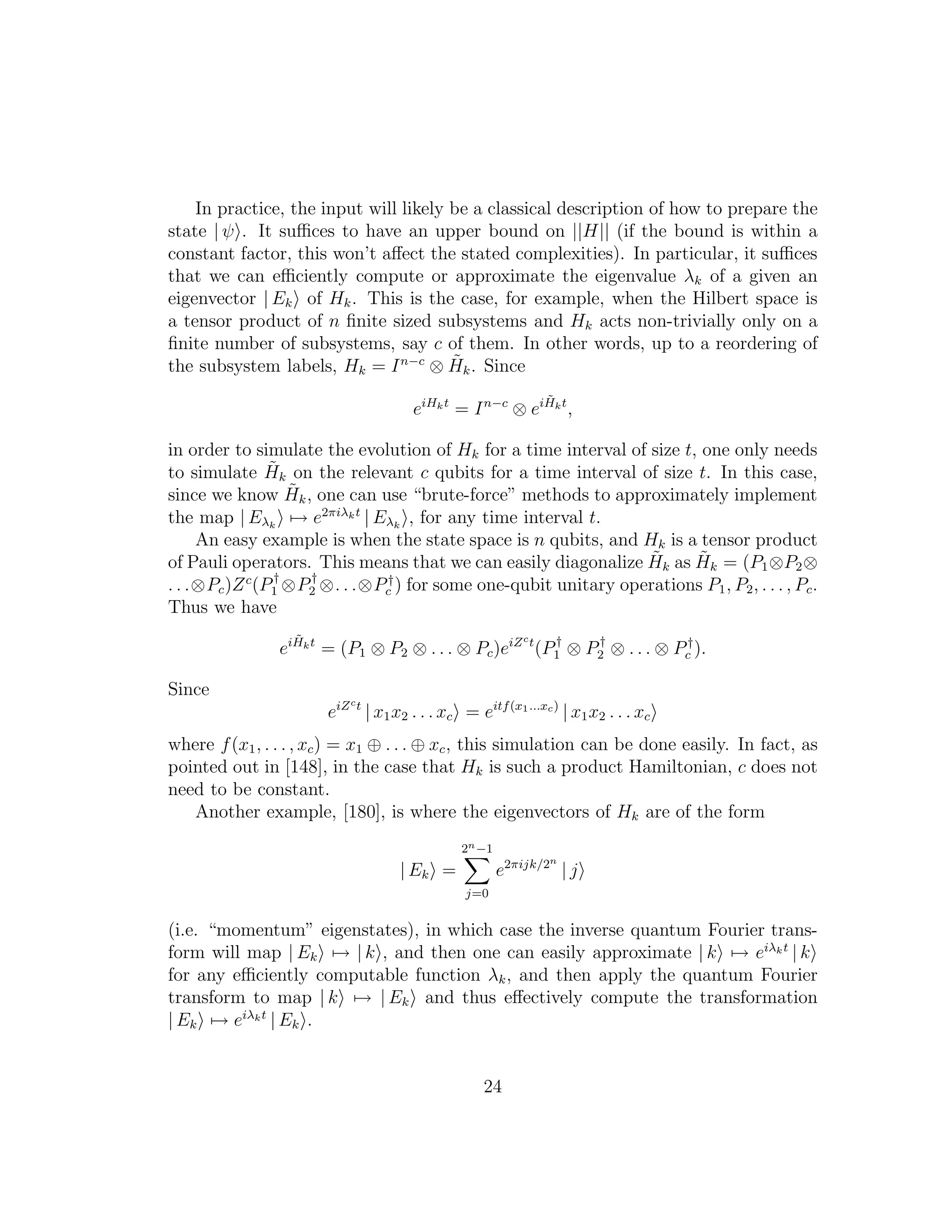 In practice, the input will likely be a classical description of how to prepare the
state | ψ . It suﬃces to have an upper bound on ||H|| (if the bound is within a
constant factor, this won’t aﬀect the stated complexities). In particular, it suﬃces
that we can eﬃciently compute or approximate the eigenvalue λk of a given an
eigenvector | Ek of Hk. This is the case, for example, when the Hilbert space is
a tensor product of n ﬁnite sized subsystems and Hk acts non-trivially only on a
ﬁnite number of subsystems, say c of them. In other words, up to a reordering of
the subsystem labels, Hk = In−c
⊗ ˜Hk. Since
eiHkt
= In−c
⊗ ei ˜Hkt
,
in order to simulate the evolution of Hk for a time interval of size t, one only needs
to simulate ˜Hk on the relevant c qubits for a time interval of size t. In this case,
since we know ˜Hk, one can use “brute-force” methods to approximately implement
the map | Eλk
→ e2πiλkt
| Eλk
, for any time interval t.
An easy example is when the state space is n qubits, and Hk is a tensor product
of Pauli operators. This means that we can easily diagonalize ˜Hk as ˜Hk = (P1⊗P2⊗
. . .⊗Pc)Zc
(P†
1 ⊗P†
2 ⊗. . .⊗P†
c ) for some one-qubit unitary operations P1, P2, . . . , Pc.
Thus we have
ei ˜Hkt
= (P1 ⊗ P2 ⊗ . . . ⊗ Pc)eiZct
(P†
1 ⊗ P†
2 ⊗ . . . ⊗ P†
c ).
Since
eiZct
| x1x2 . . . xc = eitf(x1...xc)
| x1x2 . . . xc
where f(x1, . . . , xc) = x1 ⊕ . . . ⊕ xc, this simulation can be done easily. In fact, as
pointed out in [148], in the case that Hk is such a product Hamiltonian, c does not
need to be constant.
Another example, [180], is where the eigenvectors of Hk are of the form
| Ek =
2n−1
j=0
e2πijk/2n
| j
(i.e. “momentum” eigenstates), in which case the inverse quantum Fourier trans-
form will map | Ek → | k , and then one can easily approximate | k → eiλkt
| k
for any eﬃciently computable function λk, and then apply the quantum Fourier
transform to map | k → | Ek and thus eﬀectively compute the transformation
| Ek → eiλkt
| Ek .
24
 