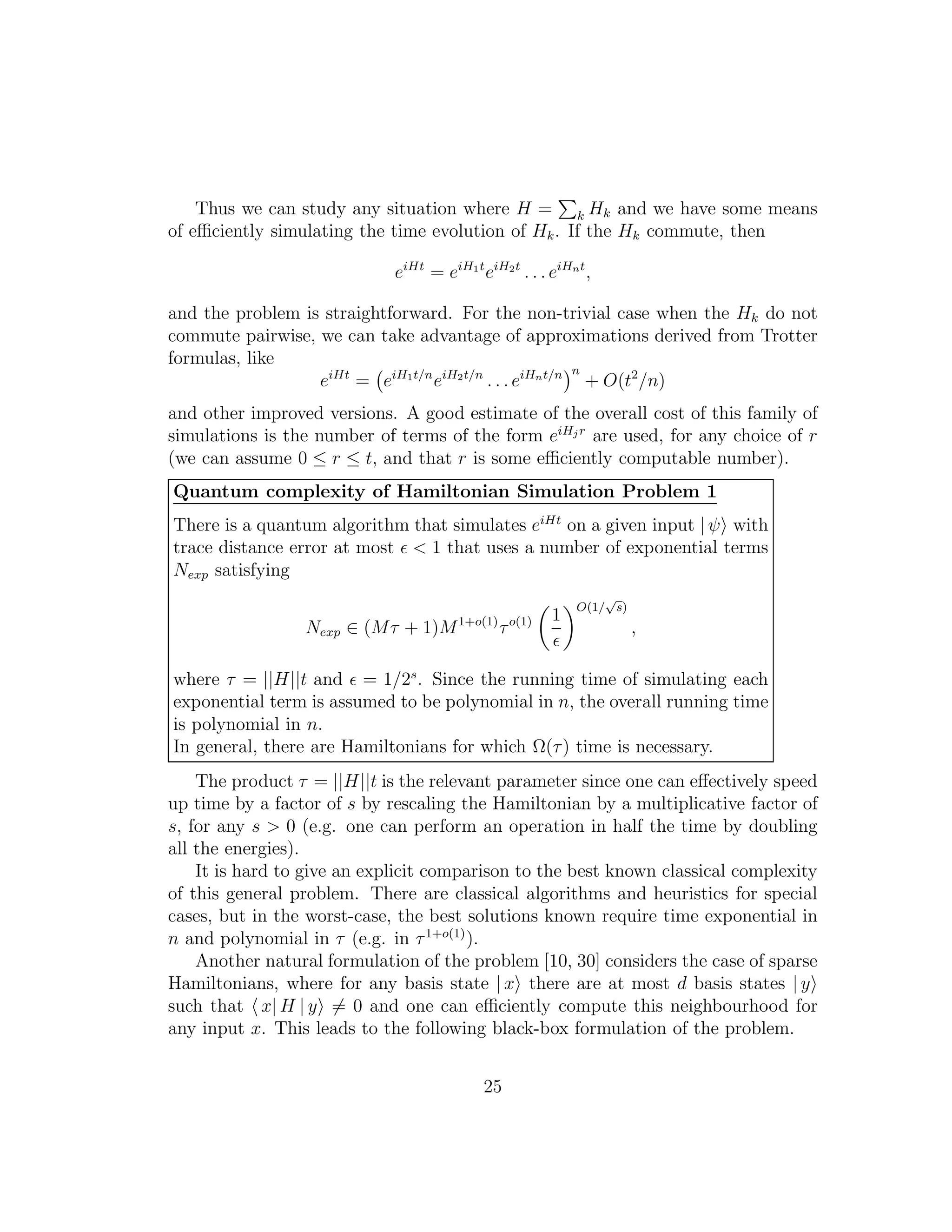 Thus we can study any situation where H = k Hk and we have some means
of eﬃciently simulating the time evolution of Hk. If the Hk commute, then
eiHt
= eiH1t
eiH2t
. . . eiHnt
,
and the problem is straightforward. For the non-trivial case when the Hk do not
commute pairwise, we can take advantage of approximations derived from Trotter
formulas, like
eiHt
= eiH1t/n
eiH2t/n
. . . eiHnt/n n
+ O(t2
/n)
and other improved versions. A good estimate of the overall cost of this family of
simulations is the number of terms of the form eiHj r
are used, for any choice of r
(we can assume 0 ≤ r ≤ t, and that r is some eﬃciently computable number).
Quantum complexity of Hamiltonian Simulation Problem 1
There is a quantum algorithm that simulates eiHt
on a given input | ψ with
trace distance error at most ǫ < 1 that uses a number of exponential terms
Nexp satisfying
Nexp ∈ (Mτ + 1)M1+o(1)
τo(1) 1
ǫ
O(1/
√
s)
,
where τ = ||H||t and ǫ = 1/2s
. Since the running time of simulating each
exponential term is assumed to be polynomial in n, the overall running time
is polynomial in n.
In general, there are Hamiltonians for which Ω(τ) time is necessary.
The product τ = ||H||t is the relevant parameter since one can eﬀectively speed
up time by a factor of s by rescaling the Hamiltonian by a multiplicative factor of
s, for any s > 0 (e.g. one can perform an operation in half the time by doubling
all the energies).
It is hard to give an explicit comparison to the best known classical complexity
of this general problem. There are classical algorithms and heuristics for special
cases, but in the worst-case, the best solutions known require time exponential in
n and polynomial in τ (e.g. in τ1+o(1)
).
Another natural formulation of the problem [10, 30] considers the case of sparse
Hamiltonians, where for any basis state | x there are at most d basis states | y
such that x| H | y = 0 and one can eﬃciently compute this neighbourhood for
any input x. This leads to the following black-box formulation of the problem.
25
 