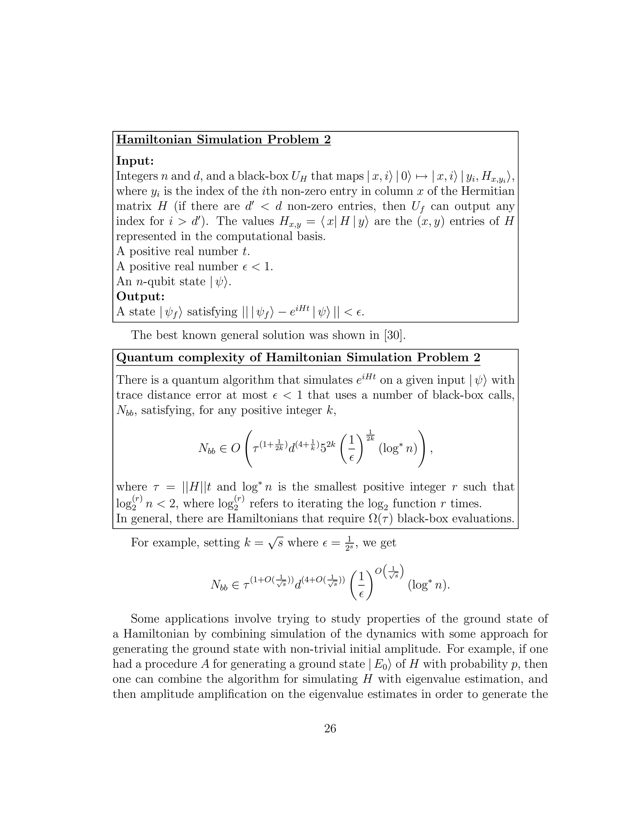 Hamiltonian Simulation Problem 2
Input:
Integers n and d, and a black-box UH that maps | x, i | 0 → | x, i | yi, Hx,yi
,
where yi is the index of the ith non-zero entry in column x of the Hermitian
matrix H (if there are d′
< d non-zero entries, then Uf can output any
index for i > d′
). The values Hx,y = x| H | y are the (x, y) entries of H
represented in the computational basis.
A positive real number t.
A positive real number ǫ < 1.
An n-qubit state | ψ .
Output:
A state | ψf satisfying || | ψf − eiHt
| ψ || < ǫ.
The best known general solution was shown in [30].
Quantum complexity of Hamiltonian Simulation Problem 2
There is a quantum algorithm that simulates eiHt
on a given input | ψ with
trace distance error at most ǫ < 1 that uses a number of black-box calls,
Nbb, satisfying, for any positive integer k,
Nbb ∈ O τ(1+ 1
2k
)
d(4+ 1
k
)
52k 1
ǫ
1
2k
(log∗
n) ,
where τ = ||H||t and log∗
n is the smallest positive integer r such that
log
(r)
2 n < 2, where log
(r)
2 refers to iterating the log2 function r times.
In general, there are Hamiltonians that require Ω(τ) black-box evaluations.
For example, setting k =
√
s where ǫ = 1
2s , we get
Nbb ∈ τ
(1+O( 1√
s
))
d
(4+O( 1√
s
)) 1
ǫ
O
“
1√
s
”
(log∗
n).
Some applications involve trying to study properties of the ground state of
a Hamiltonian by combining simulation of the dynamics with some approach for
generating the ground state with non-trivial initial amplitude. For example, if one
had a procedure A for generating a ground state | E0 of H with probability p, then
one can combine the algorithm for simulating H with eigenvalue estimation, and
then amplitude ampliﬁcation on the eigenvalue estimates in order to generate the
26
 
