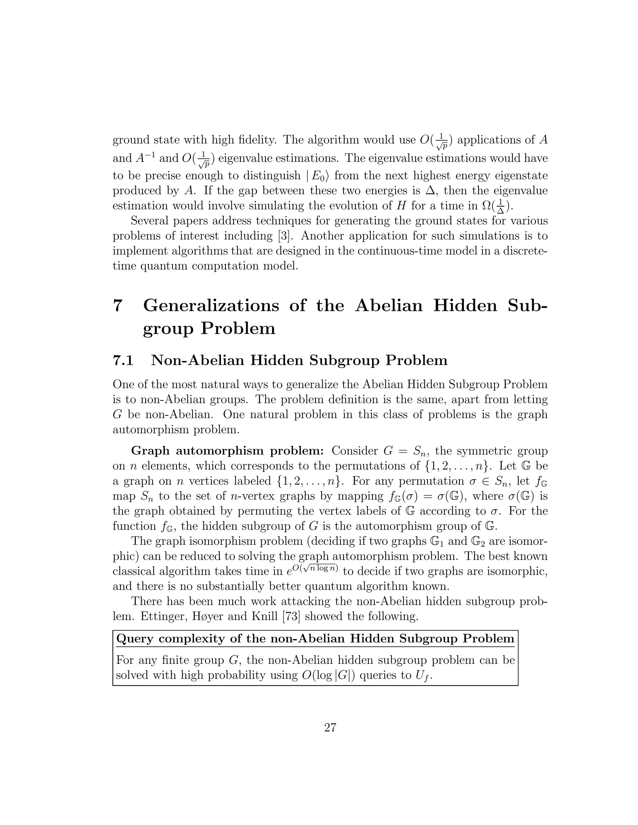 ground state with high ﬁdelity. The algorithm would use O( 1√
p
) applications of A
and A−1
and O( 1√
p
) eigenvalue estimations. The eigenvalue estimations would have
to be precise enough to distinguish | E0 from the next highest energy eigenstate
produced by A. If the gap between these two energies is ∆, then the eigenvalue
estimation would involve simulating the evolution of H for a time in Ω( 1
∆
).
Several papers address techniques for generating the ground states for various
problems of interest including [3]. Another application for such simulations is to
implement algorithms that are designed in the continuous-time model in a discrete-
time quantum computation model.
7 Generalizations of the Abelian Hidden Sub-
group Problem
7.1 Non-Abelian Hidden Subgroup Problem
One of the most natural ways to generalize the Abelian Hidden Subgroup Problem
is to non-Abelian groups. The problem deﬁnition is the same, apart from letting
G be non-Abelian. One natural problem in this class of problems is the graph
automorphism problem.
Graph automorphism problem: Consider G = Sn, the symmetric group
on n elements, which corresponds to the permutations of {1, 2, . . ., n}. Let G be
a graph on n vertices labeled {1, 2, . . ., n}. For any permutation σ ∈ Sn, let fG
map Sn to the set of n-vertex graphs by mapping fG(σ) = σ(G), where σ(G) is
the graph obtained by permuting the vertex labels of G according to σ. For the
function fG, the hidden subgroup of G is the automorphism group of G.
The graph isomorphism problem (deciding if two graphs G1 and G2 are isomor-
phic) can be reduced to solving the graph automorphism problem. The best known
classical algorithm takes time in eO(
√
n log n)
to decide if two graphs are isomorphic,
and there is no substantially better quantum algorithm known.
There has been much work attacking the non-Abelian hidden subgroup prob-
lem. Ettinger, Høyer and Knill [73] showed the following.
Query complexity of the non-Abelian Hidden Subgroup Problem
For any ﬁnite group G, the non-Abelian hidden subgroup problem can be
solved with high probability using O(log |G|) queries to Uf .
27
 